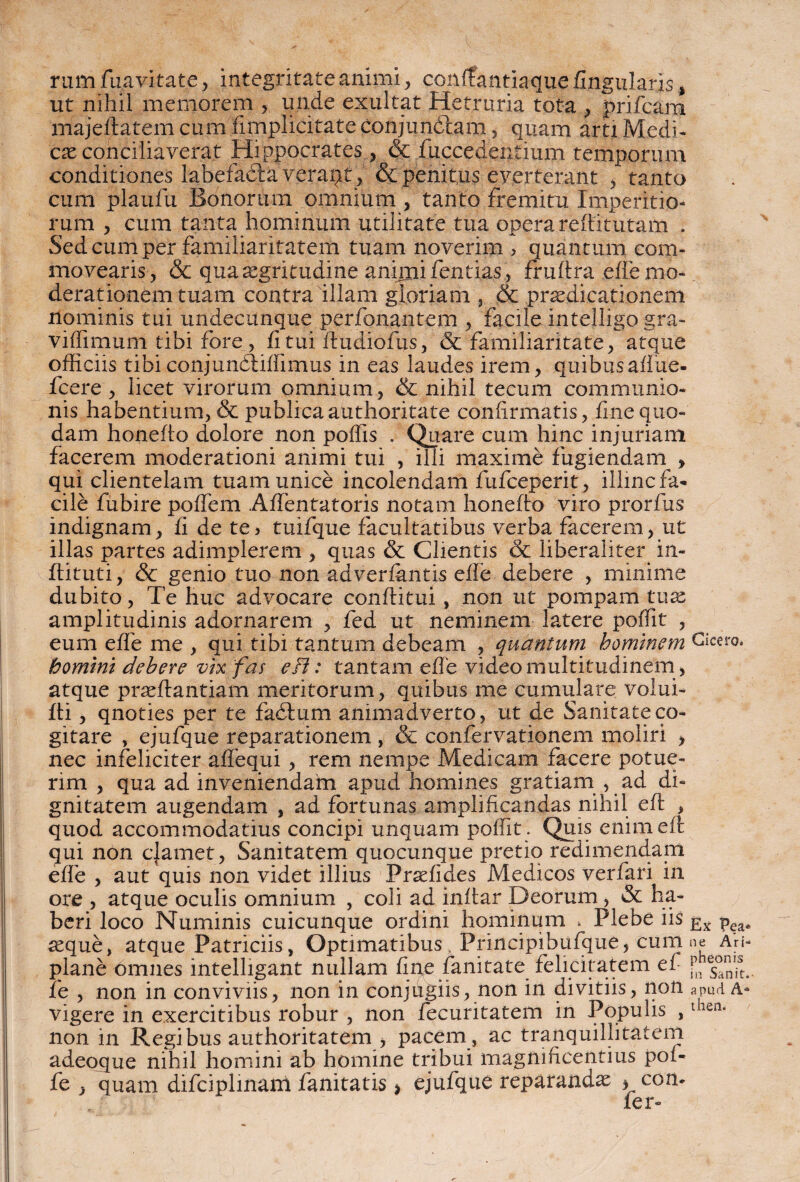rum /navitate, integritate animi, conffantiaque fingularis, ut nihil memorem , unde exultat Hetruria tota , prifcam majeftatem cum /implicitate conjun&am, quam arti Medi¬ cae conciliaverat Hippocrates, & fuccedentium temporum conditiones labefa&a verapt, & penitus everterant , tanto cum plaufu Bonorum omnium , tanto fremitu Imperitio¬ rum , cum tanta hominum utilitate tua opera refiitutam . Sed cum per familiaritatem tuam noverim , quantum com¬ movearis, & qua aegritudine aniinifentias, fruftra e/fe mo¬ derationem tuam contralllam gloriam , & praedicationem nominis tui undecunque perfonantem , facile intelligo gra- viffimum tibi fore, fi tui ftudiofus, & familiaritate, atque officiis tibiconjundtiffimus in eas laudes irem, quibus afiue- fcere , licet virorum omnium, & nihil tecum communio¬ nis habentium, & publicaauthoritate confirmatis, fine quo¬ dam honefio dolore non poffis . Quare cum hinc injuriam facerem moderationi animi tui , illi maxime fugiendam > qui clientelam tuam unice incolendam fufceperit, illinc fa¬ cile fubire pofiem .Afientatoris notam honefio viro prorfus indignam, fi de te, tuifque facultatibus verba facerem, ut illas partes adimplerem , quas & Clientis & liberaliter in- ftituti, & genio tuo non adverfentis e/fe debere , minime dubito, Te huc advocare conditui, non ut pompam tux amplitudinis adornarem , fed ut neminem latere poffit , eum efie me , qui tibi tantum debeam , quantum hominem Cicero. homini debere vix fas e Fi: tantam efie video multitudinem, atque praeftantiam meritorum, quibus me cumulare volui- fti, qnoties per te fadlum animadverto, ut de Sanitate co¬ gitare , ejufque reparationem , & confervationem moliri , nec infeliciter aflequi , rem nempe Medicam facere potue¬ rim , qua ad inveniendain apud homines gratiam , ad di¬ gnitatem augendam , ad fortunas amplificandas nihil eft , quod accommodatius concipi unquam poffit . Quis enim efi: qui non cjamet, Sanitatem quocunque pretio redimendam e/fe , aut quis non videt illius Praefides Medicos verfari in ore , atque oculis omnium , coli ad inttar Deorum , & ha¬ beri loco Numinis cuicunque ordini hominum . Plebe iis Ex seque, atque Patriciis, Optimatibus Prineipibufque, cum ne au- plane omnes intelligant nullam fine fanitate felicitatem ef r fe , non in conviviis, non in conjugiis, non in divitiis, non apud A- vigere in exercitibus robur , non fecuritatem in Populis ,then* non in Regibus authoritatem > pacem , ac tranquillitatem adeoque nihil homini ab homine tribui magnificentius pof- fe , quam difciplinam fanitatis > ejufque reparandae * con* /er-