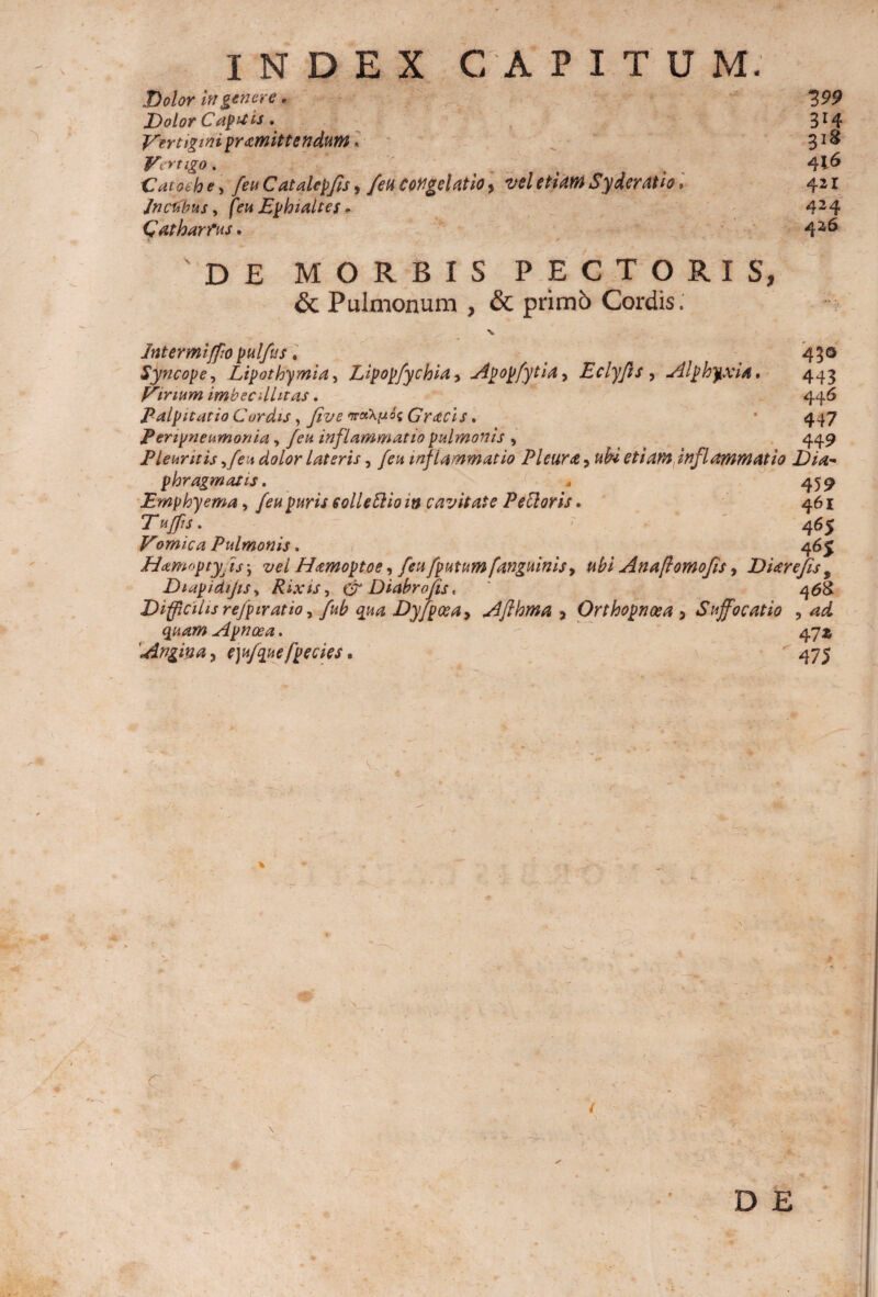 Dolor in genere, Dolor Capais. Vertiginipramittendum. Vertigo . Catot h e > [eu Catalcpfis, feti congelatio, vel etiam Sy der at io» Jncubus, Ephialtes - Oatharfus. 421 426 DE MORBIS PECTORIS, & Pulmonum , & primb Cordis; Intermiffopulfus. t 450 Syncope, Lipothymia, Lipopfychla, Apopfytia, Eclyfis , Alphyxia. 443 Vinum imbecdhtas. 446 Palpitatio Curdis, Jive naevii Gracis, • 447 Penpneumonia, Jeu inflammatio pulmonis > 449 Pleuritis 9feu dolor lateris, inflammatio Pleura 9 ub* etiam inflammatio Dia¬ phragmatis . * 459 Emphyema, feu puris solle blio m cavitate Pe flor is. 461 7“ . 465 Vomica Pulmonis. 465 Hxmoptyj is; Hamoptoe, [eu /putum /anguinis, Anaftomofis, D Ure fis 9 DiapidijiSy Rixis, & Diabrojis, ' 468 Difficilis refpiratio, 4^ Dyfpcea9 Afthma 9 Orthopnoea 9 Suffocatio 3 ^2^ quam Apnoea* 47^ 'Angina j e)ujquefpecies. 475