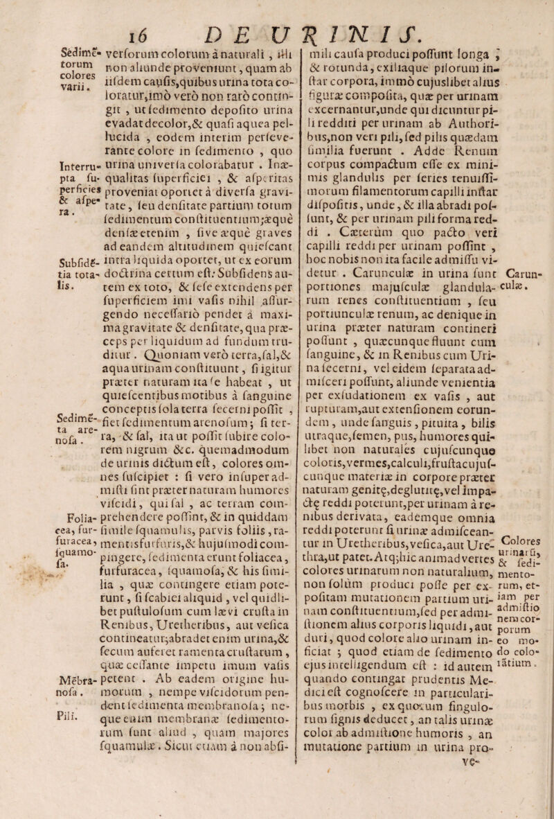 Secllme- verforum colorum a naturali , illi torum p,0n aliunde proveniunt, quam ab varii. iisdem caufis,quibus lirina tota co- loratnr,imd vero non taro contin¬ git , ut fedimento depolito urina evadatdeco!or,& quafi aquea pel¬ lucida , eodem interim perleve- rante colore in fedimento , quo Interru-urina umverla colorabatur . Inae- pta fu* qualitas lupcrficiei , & afpcritas perficies proveniat oportet a diverfa gravi- * a pe rate, leu denfitate partium totum fedimentumcondituenrmm;aeque denlreetemm , fivea:que graves ad eandem altitudinem quiefeant Subfid£- intra liquida oportet, ut ex eorum tia tota- dodrina certum eft;Subfidens au¬ lis. tem ex toto, & lefe extendens per fuperficiem imi vafis nihil aflur- gendo necelfano pendet a maxi¬ ma gravitate dc denfitate,qua prae¬ ceps per liquidum ad fundum tru¬ ditur . Quoniam vero terra,fal,& aqua urinam conftituunt, fi igitur ptteter naturam na le habeat , ut quiefcentibusrnotibus a fanguine conceptis lola terra fecerni poffic , Sedime- fiet fedimentum arenofum; fi ter- tqi q ; ra, Sc fal, ita ut point lubire colo¬ rem nigrum &c. quemadmodum de urinis di6tum ed, colores om¬ nes fulcipiet : fi vero infnperad- mifti fint praeter naturam humores vifcidi, qui fal , ac terram com- Folia- prehendere poflint, &c in quiddam cea, fur- fimile fquamulis, parvis foliis ,ra- fuiacea, mentisfurfuris,& hujudnodicom- i|uamo* pangere» fedimentaerunt foliacea, furfuracea, Iquamofa, Sc hisfimi- lia , quae contingere etiam pote¬ runt , fi fcabiei aliquid , vel quidli¬ bet pudulofum cum laevi cruda in Renibus, Uretheribus, aut vefica contineaturjabradet enim unna,& fecum auferet ramenta crudarum, quaeceflarue impetu imum vafis Mebra- petent . Ab eadem origine hu¬ morum , nempe vifcidorum pen¬ dent fedimenta membranofa j ne* que eram membranae fcdimento- rum funt aliud , quam majores fquamulae. Sicut etiam a non abfi- ta are nofa . nofa, Pii u miheaufa produci pofTuitt longa l 6c rotunda,exiliaque pilorum in¬ dar corpora, immo cujuslibet alius figuras compedita, quae per urinam excernantur,unde qui dicuntur pi¬ li redditi per urinam ab Authori- bus,non veri pili,fed pilis quaedam fi milia fuerunt . Adde Renum * corpus compactum ede ex mini¬ mis glandulis per feries tenuifli- morum filamentorum capilli indar difpofitis, unde, & illa abradi pof- (unt, & per urinam pili forma red¬ di . Caecerum quo padto veri capilli reddi per urinam poffint , boc nobis non ita facile admiffu vi¬ detur . Carunculae in urina funt Carun- portiones majufculae glandula-cuIje* rutn renes condituentium , feu portiunculae renum, ac denique ia urina praeter naturam contineri poffunt , quaecunque fluunt cum fanguine, & in Renibus cum Uri¬ na fecerni, vel eidem feparataad- mifcen polTunt, aliunde venientia per exfudationem ex vafis , aut rupturam,aut extenfionem eorun¬ dem, undefanguis, pituita, bilis utraque,femen, pus, humores qui¬ libet non naturales cujufcunque coloris,vermes,calculi,frudacujuf- cunque materiae in corpore praeter naturam genit£,deglutit£,vel impa- dq reddi poterunt,per urinam a re¬ nibus derivata, eademque omnia reddi poterunt fi urina? admifcean- tur m Uretheribus,vefica,aut Ure- ^oIor?s thra,ut patenAtq^hic animadvertes & infedl! colores urinarum non naturalium, mento- non folum produci pofle per ex- rum, et- podtam mutationem partium uri- iam . Per nam condituentium,fed peradmi- dionem alius corporis liquidi,aut porum^ duri, quod colore alio urinam in- eo mo- ficiat j quod etiam de fedimento do colo- ejus-incelligendum ed : id autem latium J quando contingat prudentis Me- dicied cognofcere «n particulari¬ bus morbis , ex quorum fingulo- rum figms deducet, an talis urinae colorab admidione humoris , an mutatione partium m urina pro- ve*