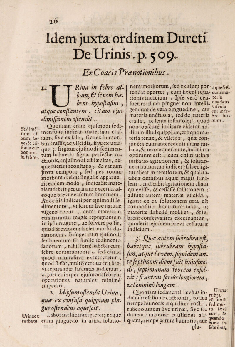 Idem juxta ordinem Dureti De Urinis , p. 509. Ex Coaas Vranotionibus «- x, '1-f 'tn ftfre ai- ■ I bam, & levem ba- \ J betis bypojia/im , atque conflantem , citam ejus dimijjsonem ojlendit. „ .. Quoniam enim ejufmodi fedi- tum al- mentum- indicat materiam craf- bum, 1 z- fam, five ex fale , fi ve ex humori- ve,& c6’ buscraffis,ac vifeidis, fi ve ex utrif- ftans cui* qUe • fi igitur ejufmodi fedimen- infpKm tlim habuerit figna perfedtae co- c 3 Bionis,cnjufmodi eft lasviras, ne- quefuericinconftans, &vanum juxta tempora , fed per totum morbum diebus fingulis apparue¬ rit eodem modo 5 indicabit mate¬ riam febris per urinam excerni,ad- eoque brevi evafurum hominem. Adde his indicari per ejufmodi fe- dimentum r villorum uve natura vigens1 robur , cum materiam etiam motui magis repugnantem in ipfum agere 5 ac folvere poffit, quod breviorem faciet morbi du- rationem . Infuper cum ejufmodi fedimentum fit fimile fedimento fanorum , nihil forte habebit cum febre communionis ». fed erit id quod naturaliter excerneretur j quod fi fiat,multo certius erit bre¬ vi reparandae fanitatis indicium, arguet enim per ejufmodi febrem operationes naturales minime impediri. 2. Idipfum oflendit U rwar qu<e ex confufa quippiam pin¬ gue oflendens aquefeit. Urinaexr Laborant hic interpretes*, neque turbata enim pinguedo in urina folutio- nem morborum, fed exitium por- aquefees tendat oportet , cum fit colliqua- cumma» tionis indicium . Ipfe vero cen- teria fuerim illud pingue non intelli- gendum de vera pinguedine , aut cuAnfe- materia undfcuofa , fed de materia bre bo* crafia , ac lenta ir.ftar olei , quod num. non obfcure indicare videtur ad¬ ditum illud quippiam,eritque ma¬ teria tenax ,<Sc vifeida , quascon- jundta cum antecedenti urina tur¬ bata,& mox aquefeente,indicium optimum erit ^ cum enim urinas turbatio agitationem , & folutio» nem humorum indicet; fi hasc igi- turabeat in tenuiorem,& qualita¬ tibus omnibus aquas magis fimi- lem , indicabit agitationem illam quievifle, ceffafie folutionem t adfunt autem materiae' vifeidae $ igitur ex ea folutionem orta eft compofitio humorum talis , ut materiae difficile mobiles , ^fe¬ brem confer vantes excernantur „ \t # ~ quoderir ejufdem brevi ceftaturas indicium. 3. Qua autemfuhruhra eft> babetque fubrubram hypojla• fm> atque Icevem^fquidem an¬ te feptimum diem fuit bujufmo- di y feptimanam febrem exfol- vit; fi autem ferius longiorem 9 vel omnino longam. Quoniam fedimenti laevitasin- ru^ina dictum eft bonas codlionis r totius cq pjmi*n nempe humoris aequaliter co6ti , fedime- rubedo autem five urinae , five fe- to laevi dimenti’ materias’ craffitiem ali- cur; quam,nempe parum humoris, aut Sonad?n plu- febribus | I: 4 ! • J M