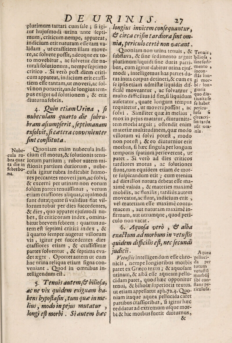 'plurimum tartari cumfale,$ fi igi- j:ur hujufmodi airina ante fepti- inum, criticum nempe, appareat, indicium erit naturam efle tam va¬ lidam , ut craOitiem illam move¬ re,ac folvere poflit, adeoque ex to¬ to movebitur 5 ac folvetur die na¬ turali folutionnm, nempe fepcitno critico . Si vero poft .diem criti¬ cum appareat, indicium eritcraffi- tiem efle tantam,ut moveri,ac fol- vi non potuerit,unde longius tem¬ pus exiget ad folutionem , & erit diuturna febris, [ 4. Qmn etiamUrina , fi nubeculam quarto die fubru* bram afiumpferit Jeptimanam exfohitjfi Ccetera convenienter fmt conflit ut a. Nube- Quoniam enim nubecula indi¬ cula ru- cium eft motus,&: folutionis tenu- bra quar iorum partium rubor autem mi- feb^b* - partium duriorum , nube- °’vcula igitur rubra Indicabit humo¬ res peccantes moveri jam,ac iolvi, dc excerni per urinam non eorum iolutn partes tenuifiimas , verum etiam craffiores aliquas,cujufmodi funt dura^quare fi validius fiat vil¬ lorum robur per dies fuccedentes, dies 3 quo apparet ejufmodi nu¬ bes, fit criticorum index, omina¬ bitur brevem febrem : quartus au¬ tem eft feptimi critici index , 5c a quarto femper augetur villorum vis, igitur per fuccedentes dies craffiores etiam , Sc craffiftimas partes folventur , 8c feptima eva- detaeger , Oporcetautemut cum hac urina reliqua etiam figna con¬ veniant ... Quod in omnibus in- telligendum eft. 5. Tenuis aut em fit biliofa, ac ne vix quidem exiguam ha¬ bens hypoflafin ,tum qute in me¬ lius , modo in pe jus mutatur , Jongi eft morbi. Si autem b<£C longius invicem conflequantur * & circa crifin tardiorafint om¬ nia, periculo certe non vacant. -Quoniam non urina tenuis, & Tenuis s fubflava,& fine fedimento arguit biiiofa , plurimum liquidi fine duris parti- finefedi- bus, cum igitur dabitur urina ejuf- ™Qnto t modi , intelligeinushas partes du- ^as°”0’n. ras intra corpus detineri,<3c cum ex g\ mor- fe ipfis etiam admiftte liquidis dif- bi .• ion- ficile moveantur , ac Calvantur , g'oris multo difficilius id fiet,fi liquidum 31 auteratur, quare longum tempus fe habet requiretur, ut moveripoftint, ac pericu- folvi . Similiter quse in melius , 1?& 'j* mox in pejus mutatur, diuturnita- r!rcacrr tem morbi arguit;; oftendit enim materia multitudinem,quas modo nia« villorum vi folvi poteft* modo non poteft ; 8ceo diuturnior erit morbus, fi hxc fingula per longum temporis fpatiumperfeverent, ut patet . Si vero ad dies criticos tardiores motus , ac folutiones fiunt,tum equidem etiam de mor¬ te fuipicandum erit; cum etenim ad dies illos natura debeat eile ma¬ xime valida , &: materies maxime m obiI is, ac fi uxi Iisg tardi 11 s au tem moveatur,ac fluat, indicium erit , vel materiam efle maximecontu- macem , aut naturam maxime in¬ firmam, aut utrumqne, quod peri¬ culo non vacat. 6. Aquofa vero , & alba exatlum ad morbum in vetuflis quidem difficilis eft, nec fecundi judicii« Aqu-ea ^rw/i/intelligendum efiechro- ‘peiiuci- nicis, nempe longioribus morbis da per patet ex Graeco textu &aquofam urinam, & alba effe aqueam pellu- morbQf eidam patet, quod haec opponitur Ubi con- tenui, &c bilioflefupcrioris textus, flans pe- ut etiam appellatur aph.724.Quo- ncwloia> niam itaque aquea pellucida caret partibus crafifioribus, fi igiturhxc reddatur ad extremum ufque mor¬ bi & hic morbus fuerit diuturnus*