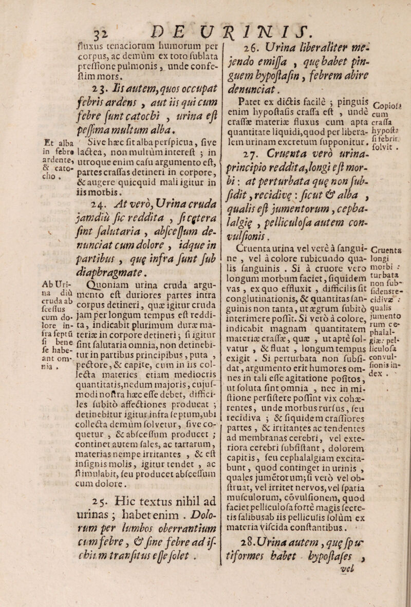 Et alba in febra ardente, & cato- cho . Ab Uri¬ na diil cruda ab fce flus cum do¬ lore in¬ fra feptft fi bene fe habe¬ ant oni¬ ri *3 » 32 1 DEU fluxus tenaciorum humorum per corpus, ac demum ex toto fublata preffione pulmonis , undeconfe- flimmors. 21. lis aut emy quos occupat febris ardens y aut iis qui cum febre funt catocbi y urina eji pejfima multum alba • f Sive hsec fit alba perfpicua, five ladlea, non multum intereft j in utroque enim cafu argumento eft, partescraflasdetineri in corpore, & augere quicquid mali igitur in iis morbis. 24. At vero, Urina cruda jam diu Jic reddita , fi cetera fint falutaria > abfcejjum de¬ nuntiat cum dolore y idque in partibus y qu$ infra fiunt fiub diaphragmate. Quoniam urina cruda argu¬ mento eft duriores partes intra corpus detineri, quae igitur cruda jam per longum tempus eft reddi¬ ta, indicabit plurimum durae ma¬ teriae in corpore detineri ^ fi igitur fint falutaria omnia, non detinebi¬ tur in partibus principibus, puta , pe£tore,& capite, cum in iis col- ledla materies etiam mediocris quantitatis,nedum majoris, cujuf-' modinoftra haecefte debet, diffici¬ les fubito affe&iones producat *, detinebitur igitur infra feptum,ubi colleda demum folvetur, five co¬ quetur , & abfceftum producet ; continet autem fales, ac tartarum, materias nempe irritantes , eft infignismolis, igitur tendet , ac ftimuiabit, feu producet abfceflum cum dolore. 25. Hic textus nihil ad urinas ; habet enim . Dolo¬ rum per lumbos oberrantium cum febre y & fine febre ad i fi chk m tranfitus ejjefiolet . K 1 K I S. 26. Urina liber alit er me¬ jendo emijfia , quq babet pin¬ guem bypofitafin y febrem abire denuntiat. Patet ex didis facile ; pinguis CopjQll enim hypoftafis crafla eft , unde cum craffse materiae fluxus cum apta crafta quantitate liquidi,quod per libera- hy lem urinam excretum fupponitur. 7 , .!’ir ~ . V folvit . 27. Cruenta vero urina- principio redditajongi efl mor¬ bi : at perturbata qu$ non fiub- fidit y recidivq : fiicut & alba , qualis efl jumentorum y cepba- lalgtq y pelliculofia autem con- vulfionis. Cruenta urina vel vere a fangui- Cruenta ne , vel a colore rubicundo qua- longi li^ fanguinis . Si a cruore vero morbi .* longum morbum faciet, fiquidem fub-’ vas , ex quo effluxit , difficilis fit f,densre- conglutinationis,&quantita$fan- cidivae : guinis non tanta, ut aegrum fubito qualis interimere poflic. Si vero a colore, iument0 indicabit magnam quantitatem phalal^* materiaecraflae, quae , utapte fol- g\X: pel- vatur , & fluat , longum tempus liculofa exigit . Si perturbata non fubfi- convul- dat, argumento erit humores om- j°n!S nes in tali efte agitatione pofitos, eX * ut foluta fint omnia , nec in mi- ftione perfiftere poflint vix cohas- rentes, unde morbus rurfus, feu recidiva ; k fiquidem crafliores partes, & irritantes ac tendentes ad membranas cerebri, vel exte¬ riora cerebri fubfiftant, dolorem capitis, feu cephalalgiam excita¬ bunt , quod continget in urinis , quales jumetorumjfi vero vel ob- ftt uat, vel irritet nervos, vel fparia mufculorum, covulfionem, quod facietpelliculofaforte magis fecte- tis falibusab iis pelliculis lolum ex materia yifeida conflantibus.. * 2 8. Utina autem, qu% fip ur tiformes habet * hypoftafes } vel