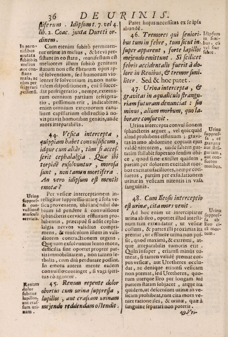 fliferum . Idipfumt. 7. vel4. *#• 7 . rs ^ ^ • 2. Corff. j/«/4 Durett or¬ dinem . In paro- Cum etenim Cubito permuten- tidibus tur urinae in melius , & brevi per- fubitbtn ^^ant *n eo ^atu > manifeftum eft melius meliorem illum fubito genitum <Rec coa- flatum non efle fibrarum opus ap- ftans te fol ventium, fed humorum vio ttimper lenter Ce folventium innon natu¬ ri «erari ra^m difpofitionem, cui fi fucce- 3>effimG. dat perfrigerario , nempe,externa- rum omnium partium refrigera¬ tio , peffimum erit , indicabitur enim omnium exrernorum cana¬ lium capillanum obfirudtio a no¬ vis pravis humoribus genkis,unde mors irreparabilis. 44. Ve fica intercepta > quippiam babet convutfifcum > idque cum alias y tum fiaccef ferit cephalalgia . Quf ibi torpide exfolvuntur , morofa funt y non tamen mortifer a . An vero idipfum efl mentis \ emotae! Urina ^cr veficte interceptionem in- fuppref- telligirtir luppreflfio urine a fola ve¬ la con- fica proveniens, ubld ane nihil du- vulfione bimn id pendere a convulfione jnufeuli fpbindleris cervicis effluxum pro- mbentis * pra?eipue fi adiit cepha- ialgia nervos validius compri¬ mens, & mufeuium illum in vali¬ diorem contractionem urgens . tura exfol vuntur lento motu, difficilia fiat oportet propter par¬ tis immobilitatem , non tamen le- ttaalia, cum diu perdurare poffint. In emota autem mente eadem convulfiocontinget , fi vagi ipiri- tus eo agantur. Renum 4 5. Renum repente dolor fubftus obortus cum urina fuppreffa , lapillos^ lapillos y aut erafsam urrnarn fam uri- me pendo reddendam offendit * aam , Idipfum in fini¬ bus , cu vel fine re. Patet hujus neceflltas ex fe ipfa abunde. 46. Tremores qui femori¬ bus tum in febre, tum ficut 'tn- fuper apparent , forte lapillos mejendo emittunt . Si fcilicet febris accidentalis fuerit d do- lore in Renibusy & tremorfimi* liter. Sed & hoc patet. 47. Urina intercepta , & gravitas in aqualiculo flrangu* riam futuram denunciat : fin minus, alium morbum, quo la+ borare confuevit. Urina intercepta convul fionem fphinderis arguet , vel quicquid aliud prohibens effluxum * gravi¬ tas in imo abdomine copiam ejus valde nitentem, unde faltem gut- tatim ftillabitfuperato fenfim obi¬ ce , quod fi ne extiliet quidem , partim per dolorem excitabit mor¬ bos excitatu faciliores*n em pe co-n- fuetos, partim per exfudationem urinas in veficam nitentis in vafa fanguinis. 48. Cum lleofis interceptio eII urinaey cita mors venit.• Ad hoc enim ut intercipiatur ruu!rin^ urina ab ileo, oportet illud intefti- fa!ppr^ numcam extendatur , ut veficas Ileo ci- collum, & partes illi proximas ita ta moi- premat, tu effluere urina non pof- tem * fit, quod maximi, <k extremi, at¬ que irreparabilis tumoris erit . Quininfuper , etiamfi minus tu¬ meat, fi tamen valide premat cor¬ pus veficae, aut Uretheres occlu¬ dat , ac denique etiamfi veficam non premat, fed Uretheres, quo¬ rum uterque Ileo per longam fui partem ftatim fubjacet , atqtieica quidem,ut defeenfum urinas in ve¬ ficam prohibe atquin cita mors ve¬ niet ratione ilei, & urinas, quae a (anguine feparaa non poterit. i Urirra fupprefi fa , et gravans aut flra- guriam , aut con- fuetos morbos.