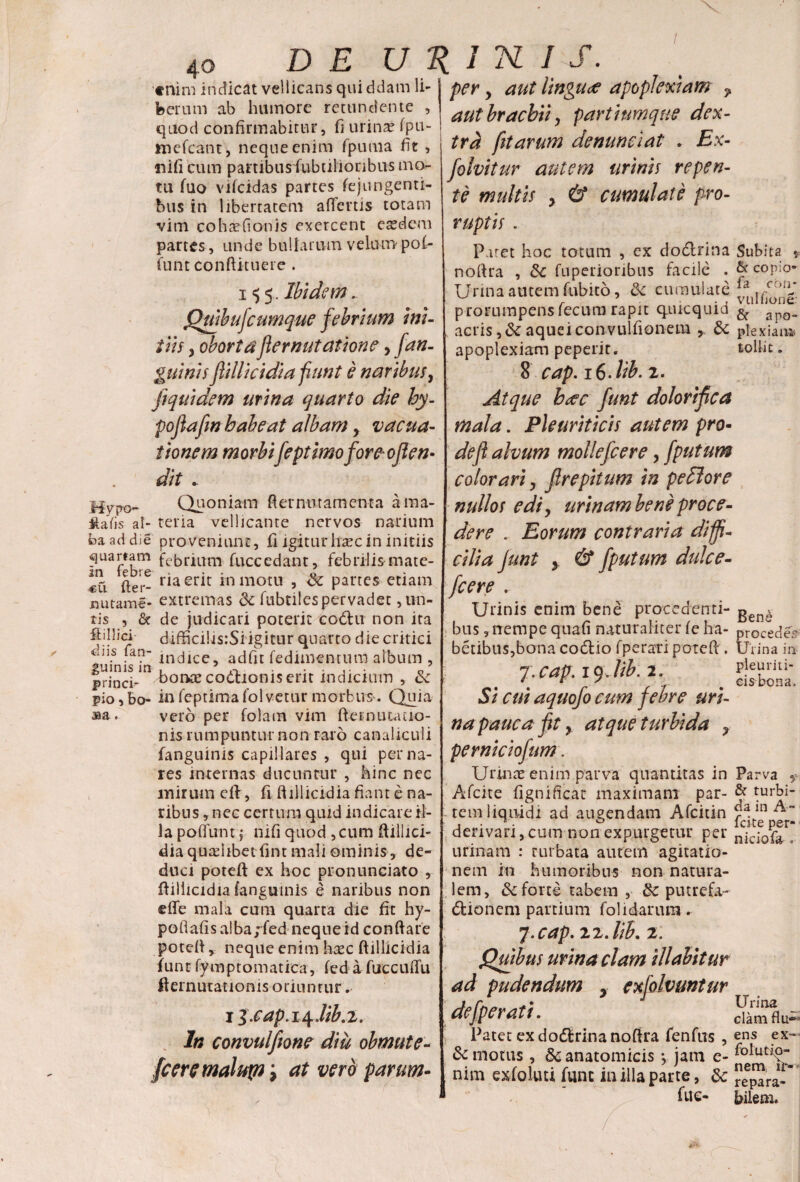 / D E URINIS. «nim indicat vellicans qui ddam li¬ berum ab humore retundente , quod confirmabitur, fi urina? Spu- ftnefcant, neque enim fpuftia fit , ni fi cum pambusfubulionbus mo¬ tu Suo viScidas partes Sejungenti¬ bus in libertatem affertis totam vim cohsefionis exercent easdem partes, unde bullarum velum pol- funt conftituere . i <5 5. Ibidem.. Qmbufcumque febrium ini¬ tiis y obortaflernutatione > Jan¬ guinis filii eidi a fiunt e naribus y fiquidem urina quarto die hy- pofiafin babeat albam, vacua- tionem morbifeptimoforeoflem dit - My pa- Quoniam ft er nu tamen ta ama- Maiis at- tena vellicante nervos narium ba ad die proveniunt, fi igiturlisec in initiis quamm fcbrium Succedant, febrilis mate- «Ci fter- ria er^c m mom 5 & Partes etiam jnutame- extremas 3c Subtilespervadet ,un- tis , & de judicari poterit codht non ita fidlici diffici!is:Si igitur quarto die critici *US fan- lncjlcc? acjfJt Sedimentum album , pri^irin bonae coitionis erit indicium , Sc pio, bo- in Septima Solvetur morbus. Quia aa a. vero per Solam vim ft-ernu Latio¬ nis rumpuntur non raro canaliculi fanguinis capillares , qui per na¬ res internas ducuntur , hinc nec mirum eil, fi ftillicidia fiant e na¬ ribus , nec certum quid indicare il¬ la poliunt j nili quod ,cum ftillici- dia quaslibet Sint mali ominis, de¬ duci poteft ex hoc pronunciato , ftillicidia fanguinis e naribus non effe mala cum quarta die fit hy- p o fi afi s a! ba ;fed n eq n e id co n fi a re potefi, neque enim haec ftillicidia Sunt Symptomatica, Sed a fuccuffu fiernutationis oriuntur ► iZ.cap.i^.iw.i. In convulfeone diu obmute- fcere malup i at vero parum¬ per y aut lingua apoplexiam ? aut brachii y partiumque dex¬ tra fit arum de nunc i at . Ex- folvitur autem urinis repen¬ te multis y & cumulate pro¬ ruptis . Paret hoc totum , ex dodlrina noftra , &C Superioribus facile , Urina autem Subito, & cumulate prorumpens fecum rapit quicquid acris ,&aqueiconvulfionem & apoplexiam peperit. 8 cap. i6-lib. 2. Atque b<ec funt dolorifica mala. Pleuriticis autem pro¬ de jl alvum mollefcere, fputum colorari y Jlrepitum in pexiore nullos edi y urinam bene proce¬ dere . Eorum contraria diffi¬ cilia funt y & fputum dulce- fcere . Urinis enim bene procedenti¬ bus , nempe quafi naturaliter Se ha- betibus,bona codtio Sperari potefi . 7 . cap. 19 Jib. 2. Si cui aquofo cum febre uri¬ na pauca fit 9 atque turbida ? perniciofum. Urinae enim parva quantitas in AScite Significat maximam par¬ tem liquidi ad augendam AScitin derivari, cum non expurgetur per urinam : turbata autem agitatio¬ nem in humoribus non natura¬ lem, & forte tabem , putrefa- dfcionem partium folidarum. 7.cap. zz.lih. 2. Quibus urina clam Hiabitur ad pudendum ? exfolvuntur defperati. Patet ex dodtrina noftra fenfus , & motus , 5c anatomicis y jam e- nim exSoluti fune in illa parte, 3c fue- Subita »• & copio» fa cbn- vulfjone & apo- plexiaua» tollit. Bene procede? Urina in pleuriti¬ cis bona. Parva 5- & turbi¬ da in A- fcite per- niciofa . Urina clamflu- ens ex- folutio- nem ir¬ repara¬ bilem.