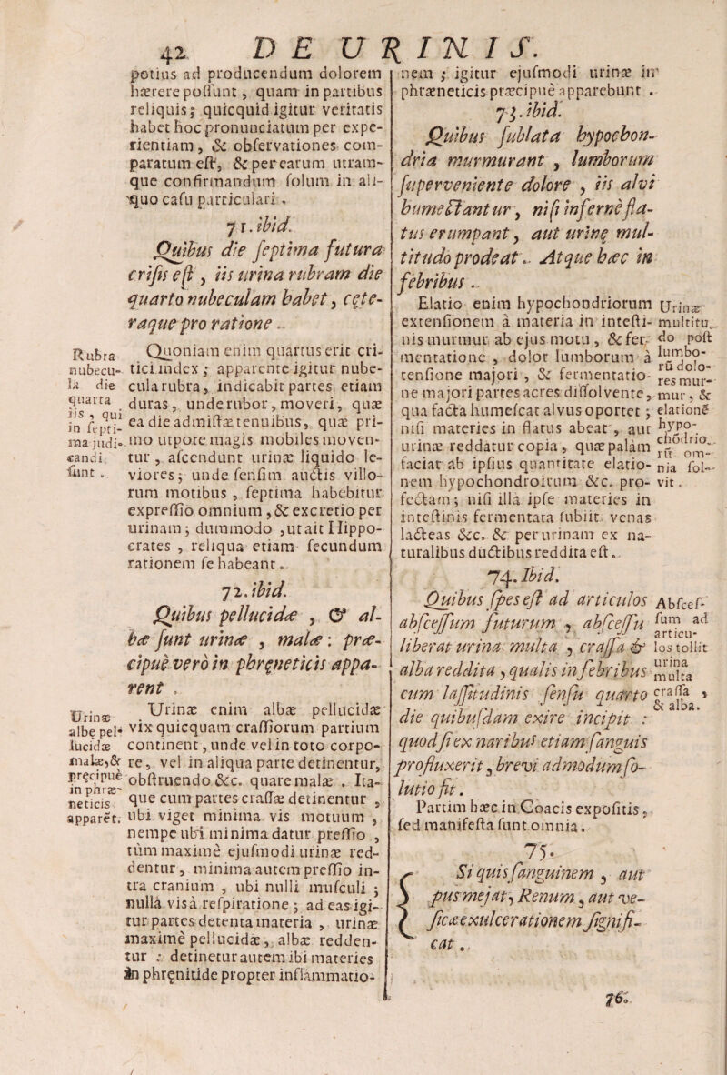 potius ad producendum dolorem haerere poflunt 5 quam in partibus reliquis 5 quicquid igitur veritatis habet hoc pronunciatum per expe¬ rientiam , Sc obfervationes com¬ paratum eflr, &perearum utram¬ que confirmandum folum in ali- quo cafu particulari, 7 r. ibid. Quibus die feptima futura eri fis e {i y iis urina rubram die quarto nubeculam habety ceje- raquepro ratione Quoniam enim quartus erit cri¬ tici index ; apparente igitur nube¬ cula rubra, indicabit partes etiam duras, unde rubor, moveri, quae ea die admiftxtenuibus , qute pri¬ mo utpote magis mobiles moven- Rubra nubecu¬ la die quarta iis , qui in fepti- ma judi» candi tur, afeendunt urinae liquido le- liint. viores; uude fenfim audis villo¬ rum motibus, feptima habebitur expreffio omnium ,<Scexcretio per urinam; dummodo ,utait Hippo¬ crates , reliqua etiam fecundum rationem fe habeant c 72 .ibid. Quibus pellucida y O* al¬ bae funt urinae , malae; pree- cipue veroin phreneticis appa¬ rent , Ulinas enim albae pellucidae vix quicquam craffjorum partium continent, unde vel in toto corpo¬ re, vel in aliqua parte detinentur, obftruendo &c. quare malas . Ita¬ que cum partes eradat detinentur 5 Urinas albe pel* lucidae malae^Sr precipue in phi se' net i cis apparet. ubi viget minima vis motuum , nempe ubi minima datur prefifio , tum maxime ejufmodi urinae red¬ dentur , minima autem preflio in¬ tra cranium , ubi nulli mufculi ; nulla visa refpiratione ; ad eas igi- tur parces detenta materia , urinte maxime pellucidae, albae redden¬ tur ; detinetur autem ibi materies in phrenitide propter inflammatio- nem ; igitur ejufmodi urinae iir phraeneticis praecipue apparebunt » 73. ibid. Quibus fublata hypochon¬ dria murmurant , lumborum fuperveniente dolore y iis alvi hume flant ur y ni(i infernefid- aut urine muU . Atque haec in tus erumpant y tit udo prode at febribus Elatio enim hypochondriorum urin^ extenfionem a materia in intefii- multitu, nis murmur ab ejus motu , &c fer do polt mentatione , dolor lumborum a tenfione majori , & termentatio- resmLir, ne majori partes acres diflfol vente, mur, & qua facta humefeat alvus oportet ; elatione nifi materies in flatus abeat', aut fy7P°~. urinae reddatur copia, quaepalam faciat ab ipfins quantitate elatio- nja p0i„, nem hypochondroitum &c» pro- vit. fcdfcam; nifi illa ipfe materies in inteflinis fermentara fubiir. venas ladteas 6cc* & per urinam cx na¬ turalibus dudHbus reddita e fi:.. 74. Ibid, Quibus (pes eft ad articulos Abfcef- abfceffum futurum > abfcefu liberat urina multa 5 crajfa & los tollit alba reddita y qualis in jebribus ^ cum lajftudinis fenfu quarto 5 die quibufdam exire incipit : quodfi ex narihut etiayn fanguis profluxerit 3 brevi admodum fo- lutiofit. Parum baec in Coacis expolitis, fed raanifeft a funt omnia. 75- Si quisfanguinem 3 aut pusmejat. Renum 3 aut ve- fica exuicerationem Jigni fl¬ eat e. ?6> /