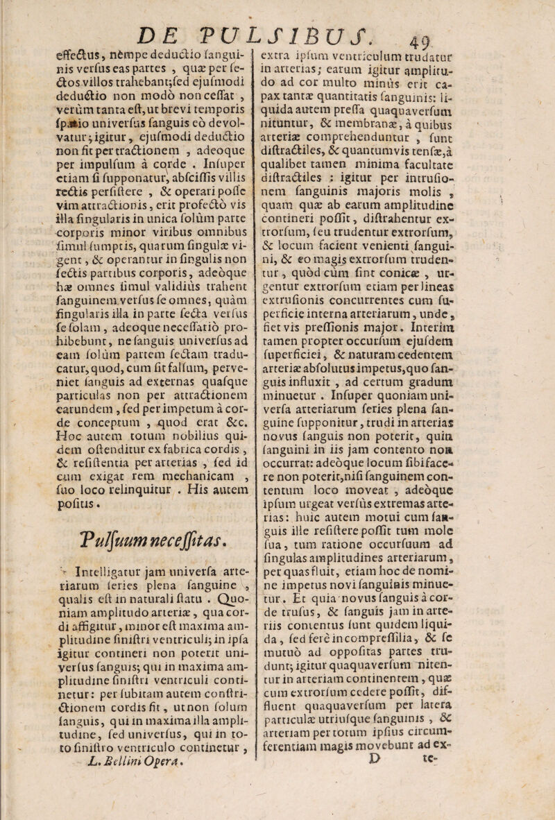 efife&us, nfcmpe deductio (angui¬ nis verfus eas partes , quas per fe¬ rtos villos trahebanqfed ejufmodi dedu&io non modo non ceflac , verum tanta eft,ut brevi temporis fpjiio univerfus fanguis eo devol¬ vatur ;igitur, ejufmodidedudio non fit per tradionem , adeoque per impulfum a cqrde . Infuper etiam fi fupponatur, abfciffis villis redis per fidere , & operari pofle vim attradionis, erit profedo vis illa lingularis in unica folum parte corporis minor viribus omnibus fiunu 1 fiunptis, qua rtim fingulx vi¬ gent , & operantur in fingulis non fedis partibus corporis, adeoque hx omnes fimul validius trahent fan gu in e m v e rf u $ (e omnes, q u a m fingularis illa in parte feda verfus fefolam, adeoque neceflario pro¬ hibebunt, nefanguis univerfus ad eam folum partem fedam tradu¬ catur, quod, cum fitfalfum, perve¬ niet fanguis ad externas quafque particulas non per attradionein earundem , fed per impetum a cor¬ de conceptum , quod erat &c. Hoc autem totum nobilius qui¬ dem oftenditur ex fabrica cordis , & refiftenua per arterias , fed id cum exigat rem mechanicam , fuo loco relinquitur . His autem pofms. Tulfuum necejfttas. > Intelligatur jam univerfa arte¬ riarum (eries plena fangtiine V* qualis eft in naturali flatu . Quo¬ niam amplitudo arteriae, quacor- di affigitur, minor eft maxima am¬ plitudine finiftn ventriculi; in ipfa igitur contineri non poterit lini¬ veritis fanguis; qui in maxima am¬ plitudine finiftn ventriculi conti¬ netur: per fubitam autem conflri- dionem cordis fit, utnon folum fanguis, qui m maxima illa ampli¬ tudine, fed univerfus, qui in to¬ to finiflro ventriculo continetur ? L. Bdlinv Oper#. m arterias; earum igitur amplitu¬ do ad cor multo minus erit ca¬ pax tantae quantitatis fanguinis: li¬ quida amem prefla quaquaverfum nituntur, &c membranae, a quibus arteriae comprehenduntur , funt diftradiles, &c quantumvis tenf3e,a qualibet tamen minima facultate diftradiles igitur per intrufio- nem fanguinis majoris molis , quam quas ab earum amplitudine contineri poffit, diftrahentur ex¬ uro r fu. m, (eu trudentur extrorfum, & locum facient venienti fangui- ni, & eo magis extrorfum truden¬ tur, quod cum fint conicie , ur¬ gentur extrorfum etiam per lineas extrufionis concurrentes cum fu- perficie interna arteriarum, unde 9 fiet vis preffionis major. Inrerim tamen propter occurfum ejufdem fuperficiei, fk naturam cedentem arteriae abfolutus ImpetuSjquo fan¬ guis influxit , ad certum gradum minuetur . Infuper quoniam uni¬ verfa arteriarum feries plena fan¬ guine fupponitur, trudi in arterias novus fanguis non poterit, quin (anguini in iis jam contento noa occurrat: adeoque locum fibifacc- re non poterit,nifi fanguinem con¬ tentum loco moveat , adeoque ipfum urgeat verfus extremas arte¬ rias: huic autem motui-cum (an¬ guis ille reddere poffit tum mole fua, tum ratione occurfuum ad fingulasamplitudines arteriarum# per quas r! uit, etiam hoc de nomi¬ ne impetus novi fanguinis minue¬ tur. Et quia novus fanguis a cor¬ de t\ufu$, &: fanguis jam in arte¬ riis contentus funt quidem liqui¬ da , fed fereincompreflilia, & fc mutuo ad oppofitas partes tru¬ dunt; igitur quaquaverfum niten¬ tur in arteriam continentem, quas cum extrorfum cedere poffit, dif¬ fluent quaquaverfum per latera particula utriufque fanguinis , 8c arteriam per totum ipfius circum¬ ferentiam magis movebunt ad ex- X> tc- DE TULS1BUS. extra ipfum ventriculum trudatur