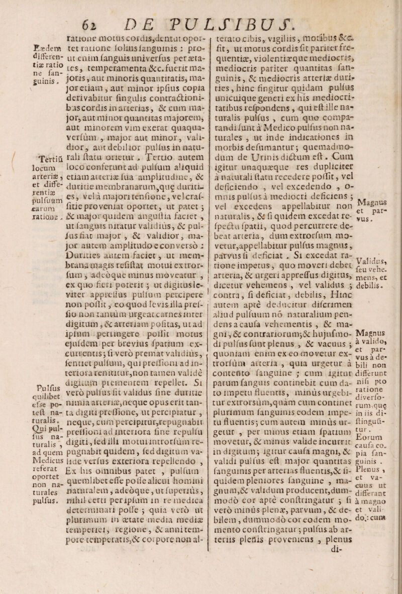 differen¬ tias ratio ne fan- guinis. Tertiu locum arteris, et diffe¬ rentis pulfu&m .earum ratione.. Pulfus quilibet e i se po- teft na¬ turalis . f)ui pul¬ lus na¬ turalis , ad quem Medicus referat oportet non na¬ turales pulfus. 62 DE PULSIBUS. ratione motus cordis,demat opor¬ ut enim (anguis.univerius persta¬ te s , temperamenta &c.fuerit ma¬ joris , aut minoris quantitatis, ma¬ jor etiam, aut minor ipfius copia derivabitur lingulis contradfcioni- b as cordis in arterias, tk cum ma¬ jor, aut minor quantitas majorem, aut nnnorem vim exerat quaqua- verlum , major aut minor, vali¬ dior, aut debilior pullus in natu¬ rali liatti orieturTertio autem loco conferunt ad pullum aliquid etiam at terite lua amplitudine, & duritie membranarum5qng duriti¬ es , vel a majori tenfione, velcraf- fitieproveniat oportet, ut patet; ik major quidem anguilla faciet , ut (anguis nitatur validius, ik pul¬ lus fiat major, & validior, ma¬ jor autem amplitudo e converso ; Durities autem faciet, ut mem¬ brana magis refiftat motui ex tror- fnm , ad eo que minus moveatur , j ex quo fieri poterit ; ntdigituslc- viter apprellus pullum percipere ' non pollit, eo quod levis illa pref¬ fio no-n tantum urgeat carnes inter digitum , ik arteriam politas, ut ad ipltim perungere* pollit motus ejufdem per brevius (panum ex¬ currentis; fi vero premat validius, fentiet pullum, qui preifiom ad in¬ teriora renuitur,non tamen valide digitum piem entem repellet. 5i vero pullus fit validus line duritie nimia ariena:,neque opus erit tan¬ ta digiti predione, ut percipiatur , neque, curn percipitur,repugiiabit preiliom ad interiora (ine repulfu digiti,ledilli motuimirorfum re¬ pugnabit quidem, led digitum va¬ lide verius exteriora repellendo , Ex his omnibus patet , pullum quemlibet e(fe poffe alicui homini naturalem, adeoque, ut fu penus, mhil certi periplum m re medica determinari polle ; quia vero ut plurimum in anate media mediae tempenci, regione , & anni tem¬ pore ccinperauSjdc corpore non al- t e rato-cibis, vigiliis, motibus &rc~ quentiae, violentiaque mediocris, mediocris pariter quantitas (an¬ guinis, & mediocris arteria duri¬ ties,.hinc fingitur quidam pulfus unicuique generi ex his mediocri¬ tatibus refpondens, qui eft ille na¬ turalis pullus , cum quo compa¬ randi luxu a Medico pullus non na¬ turales , ut inde indicationes in morbis defumantur; quemadmo¬ dum de Urinis ditium eft • Cum igitur unaquaque res dupliciter a naturali flatu recedere pollit, vel deficiendo , vel excedendo , o- nmis.pulfusa mediocri deficiens ; vel excedens appellabitur non naturalis, & fi quidem excedat re- lus j fpectu fpatii, quod percurrere de¬ beat arteria, dumextrorfum mo¬ vetur,appellabitur pulfus magnus, parvus fi deficiat Si excedat ra- ■ rioneimpetus, quo moveri debet arteria, ik urgeri apprelfus digitus, mens> et dicetur vehemens , vel validus ; debilis, contra, fi deficiat, debilis, Hinc autem apte deducitur difcnmen aliud pulfuum no naturalium pen¬ dens a caufa vehementis , ma¬ gni , &c contrariorum;& hujtifmo- Magnus di pulfus funt plenus , ik vacuus ; a valido, quoniam enim ex eo movetur ex- trorfum arteria , quia urgetur a bili non contento (anguine ; cum igitur differunt parumfanguis continebit cum da- nih pto to impetu fluentis, minus ureebi- r.atlo?e r * e c diveno- tur extrorsum,quam cum continet rum,quc plurimum (anguinis eodem impe- iniis di- tu fluentis; cum autem minus ur- flinguu- getur , per minus etiam fpatium ^1’ ; movetur, & mimis valide incurrit c ^fU’c^ indiguum; igiturcaufTmagni,ik pja fan- validi pullus eft major quantitas guinis . (anguinis per arterias fluentis,& fi- Henus» quidem pleniores fanguine , ma ^ns^ut gnufti,& validum producenr,dum- fiderant modo cor apte conftringatur ; fi a magno vero miniis plena, parvum, tk de- et vaii- bilem , dummodo coreodem mo- dojcuna mento conftringatur; pulfus ab ar¬ teriis plenis proveniens , plenus di-