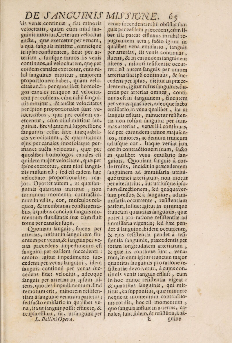 3 venas fuccedenti nihil obfifitat Tan¬ tis venis continua , fiat minoris velocitatis, quam cum nihil fan- guinis mitti tur.Cx teru m velocitas aucla, qux exercetur per venam, a qua fanguis mittitur, omnefque in jpfas confluentes, fictu per ar¬ teriam , (uofqiie ramos iis venis continuos,ad velocitatem,qug per eoTdem canales exercetur, cum ni¬ hil fanguinis mittitur , majorem proportionem habet, quam velo¬ citas auCta per quoslibet homolo¬ gos canales reliquos ad velocita¬ tem per eofdem, cum nihil fangui- nis mittitur , &au£tx velocitates periplos proportionales funt ve¬ locitatibus , qux per eofdem ex¬ ercentur , cum nihil mittitur (an¬ guinis . Brevi autem a (uppreffione fanguinis eeffat hxc inaequabili¬ tas velocitatum , &c quantitatum ejus per canales (uosfolaque per¬ manet a udi a velocitas , qux per quoslibet homologos canales eft: quidem major velocitate, qux per ipfos exercetur, cum nihil fangui¬ nis miffum eft •, fed eft eadem hac velocitate proportionaliter ma¬ jor. Oportet autem , tu qux (an¬ guinis quantitas mittitur , non imminuat momenta coniradtio- numinvillis, cor, mufculosreli¬ quos, 6c membranas condimenti- bus, a quibus concipit (anguis mo¬ mentum fluxilitatis fux cum fluit rotus per canales fuos. Quoniam fanguis, fluens per arterias, nititur in fanguinem flu¬ entem per venas,Sc (anguis per ve¬ nas prxcedens impedimento eft fanguini per eafdem (accedenti : amoto igitur impedimento fuc- cedenti per venas (anguini, idem fanguis continue per venas (oc¬ cedens fluet velociiis , adeoqtie fanguis per arterias in ipftun ni¬ tens, quoties impedimentum illud remotum erit, minorem refiften- tiam a (anguine venarum patietur j fed fatlo emiffarioin qualibet ve¬ na, ita ut (anguispofiflt effluere, & re ipfa effluat, fit, ut fanguini per L> Bellini Opera, guis per eafdem prxcedens,cum li¬ ber illi pateat effluxus in nihil re¬ pugnantem aera 5 fa&o igitur in qualibet vena emiffario , fanguis per arterias, iis venis continuas, fluens, 6c in eatundem fanguinem nitens , minori tefiftentix occur¬ ret: eft autem fanguis per omnes arterias fibi ipft continuus, & fuc- cedens per ip(as, nititur in prxee- dentem , igitur nifus fanguinis,flu¬ entis per arterias omnes , conti¬ nuus eft in fanguinem , fluentem per venas quaslibet, adeoquefado emiftario in vena qualibet , ita ut fanguis effluat, minuetur reliden¬ tia non folii m fanguini per fu ru¬ mas arterias , venx illi continuas, fed per earundem ramos majufcu- los, majores, ac demum truncum ad ufque cor . Itaque veniat jam cor in contractionem fuam, faCfco in qualibet vena emiftario fan- guinis» Quoniam fanguis a cor¬ de trufus, incidit in prxcedenterm fanguinem ad immiflfaria utriuf- que trunci arteriarum, non motus per alterutrius, aut utriufqueipfo- rum direCtionem , fed quaquaver- fum preffus, &c a (anguine, ad ini* miliaria occurrente , refiftentiam patitur, influet igitur in utrumque truncum quantitas (anguinis,qux poterit pro ratione refiftentix ad immiffaria vigentis; fed hxc pen¬ det a fanguine ibidem occurrente, 8c ejus reddentia pendet a refi- ftentia (anguinis, prxcedentis per totam longitudinem arteriarum 5 6cqux iis continuas funt , vena¬ rum, in eum igitur truncum major quantitas fanguinis pro ratione re¬ fiftentix devolvetur, a cujus con¬ tinuis venis fanguis effluit, cum in hoc minor reddentia vigeat : & quantitas fanguinis, qui mit¬ titur , ea (upponitur, qux minuere nequeat momentum contractio¬ nis cordis, hoc eft momentum , quo fanguis influit in arterias, ca¬ nales, Ium jidem,& refiftetia,a $a- E guine