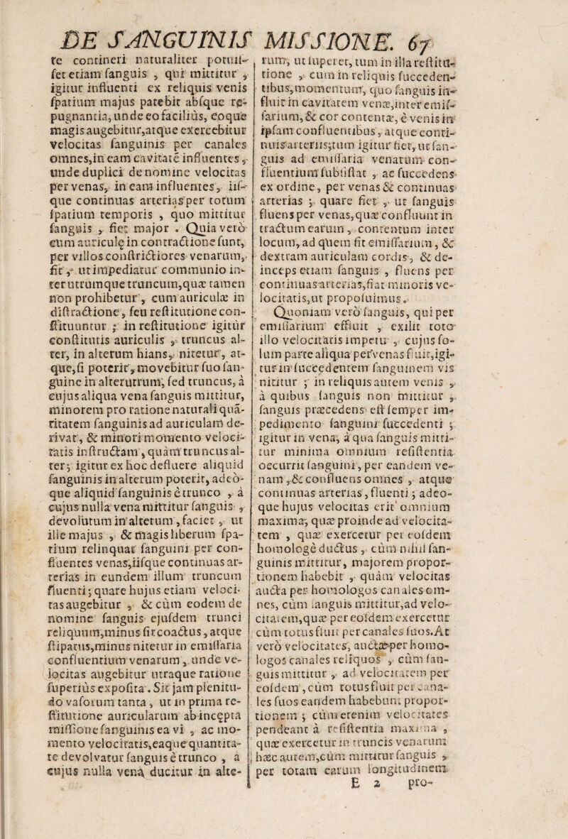 re contineri naturaliter potuil- fet etiam fanguis , qui mittitur , igitur influenti ex reliquis venis fpatium majus patebir abfque re¬ pugnantia, unde eo facilius, eoque magis augebitur,atque exercebitur Velocitas fangumis per canales omnes,in eam c avitat e influences unde duplici de nomine velocitas per venas, in eam influentes , liP que continuas arteriasper torum fpatium temporis , quo mittitur fanguis y fie: major . Quia vero cum auricula m contradUonefunt, per viUo&conftridtiores venarum,- fit'ut impediatur communio ii> rum, ut luperet, tum in illa reflita- tione cum in reliquis fucceden- tibus,momentum, quo fanguis im fluit in cavitatem venae,inter emif- larium, Sc cor contentae, e venis in ip fa m c o n f 1 u e n t ib u s , a t q u e c o Uti- n n i s: a r t e r 11 s; t u m i g i t u r fi e r, u t fa n - ■• guis ad cnuifaria venarum con- fluentium fubtiftat , ac fuccedens- ex ordine, per venas8t continuas arterias , quare fiet , ut fanguis fluens per venas, qua; confluunt in t radium earum , contentum inter locum, ad qlicm fit emififarium, &c dextram auriculam cordis-, 3c de¬ inceps etiam fanguis , fluens per ter utrum que truncum, quae tamen non prohibetur', cum auriculas in diftra&done, feu reftitutionecon- (fituuntur ; in reftitiuione igitur eonflitutis auriculis , truncus al¬ ter, in alterum hians, nitetur, at- qti e, fi p o t cri t, movebitu r fu o fa n- guinc in alterutrum, fed truncus, a eii jus aliqua vena fanguis mittitur, minorem pro ratione naturali qua- rixat em fanguinisad auriculam de¬ rivat, &c minori momento velo ci¬ tatis inftrudtam, quam truncus al¬ ter, igitur ex hoc defluere aliquid fanguinis in al terum poterit, ad co¬ que aliquid'fanguinisetrunco , a cujus nulla vena mittitur fanguis , devorutuniinalterum,faciet, ut ille majus , & niagis liberum fpa- rium relinquat fanguini per con¬ fluentes venas,iifqlie continuas ar¬ terias in eundem illum truncum eontliiuasartenas,fiat minoris ve- 1 o c i t a t i s, u t p r o p o f u i imi s. Quoniam vero fanguis, qui per emuiarium effluit , exilit totcr illo velocitatis impetu , cujus fo- 1 l um parte aliqua-' petVcnas fi uir,igi- turin fueCedentem fanguinem vis nititur ;* in reliquis autem venis s a quibus fanguis non rrntiieur r fanguis praecedens’ efl femrper im¬ pedimento fangiuni fuccedenti ; igitur ni vena, aqua fanguis mitti¬ tur minima omnium refifienfia, occurrit fanguini , per eandem ve- nani r8cconfluens omnes , atque continuas arterias, fluenti padeo- que hujus velocitas erit'omnium maxima-, quse proinde ad velocita¬ tem , quae exercetur pet eofdem homologe dudlus , cimi nilni fan¬ guinis mittitur, majorem propor¬ tionem habebit , quam velocitas fluenti; quare hujus etiam veloci¬ tas augebitur , & cum eodem de nomine fanguis ejufdem trunci reliquum,minus fircoadUis ,-atque flipamsjrdinus nitetur inem t fla na confluentium venarum, unde ve- j locitas augebitur utraque ratione l fuperius expofita. Sit janl plenicu- j do vafoium tanta, ut m pruna re- ! fflitutione auricularum abincqpta j miflione fangumis ea vi , ac rao- i m e n t o v e 1 o ci ta tis, eaq u e qu an 11 ra¬ te devolvatur fanguis e trunco , a | cujus nulla vena ducitur in alte- audta per homologos canales om¬ nes, cum ianguis mittitur,ad velo¬ citatem,qua? per eofdem exercetur cum totus fluit per canales fuos.At vero velocitates, auctaeper homo¬ logos canales reliquos , cum fan¬ guis mutatur ad velocitatem per eofdem,cum totus fluit pe i. ana¬ les fuos eandem habebunt'propor¬ tionem y cum etenim velocitates pendtanc a n-fi flentia maxvvia , quae exercetur m truncis venarum | haec autem,cum mittatur fanguis * per totam earum longitudinem. E z pro-