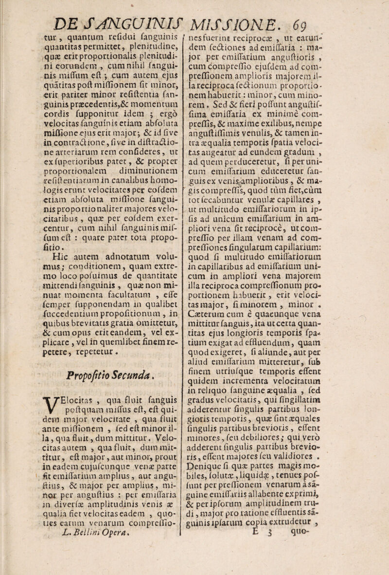 tur, quantum refidui fanguinis quantitas permittet, plenitudine, quae erit proportionalis plenitudi¬ ni eorundem , cum nihil fangui¬ nis mi (Tum eft ; cum autem ejus quatitaspoft miffionem fit minor, erit pariter minor recidentia fan¬ guinis praecedentis,&c momentum cordis fupponitur idem ; ergo velocitas fanguinis etiam abfoluta miffioneeuis erit major; &c id fi ve in .contractione, fi ve in diftra£Uo~ ne arteriarum rem confideres, ut exfuperioribus patet, 6c propter proportionalem diminutionem re fi fi en tia-r.um in canalibus homo¬ logis erunt velocitates per eofdem etiam abfoluta midione fangui¬ nis proportionalirer majores velo¬ citatibus , quae per eofdem exer¬ centur, cum nihil fanguinis mif- lum efi : quare patet tota propo- fitio. Hic autem ad notatum volu¬ mus; conditionem, quam extre¬ mo loco pofuimus de quantitate mittendi fanguinis , quae non mi¬ nuat momenta facultatum , effe fiemper fupponendam in qualibet fuccedentium propofitioniun, in quibus brevitatis gratia omittetur, bc cum opus eriteandem, vel ex¬ plicare , vel in quemlibet finem re¬ petere, repetetur. Propofitio Secunda. VElocitas , qua fluit fanguis poftquam mi (Tus efi, efi qui¬ dem major velocitate , qua fluic ante miffionem , fed efi minor il¬ la , qua fluit, dum mittitur, Velo¬ citas autem , qua fluit, dum mit¬ titur , efi major, aut minor, prout in eadem cujufcnnqne venae parte At emifiarium amplius, aur angu- fiius, 6c major per amplius, mi¬ nor per anguftius : per emiflaria in diverfae amplitudinis venis ae qualia fiet velocitas eadem , quo¬ ties earum venarum compreffio- L. Bell ini. Opera* 1 nes fuerint reciproca , ut earuti- dem fediones ad emiflaria : ma¬ jor per emifiarium angufiioris , cum compreffio ejufdem ad coni* preffionem amplioris majorem il¬ la reciproca fe&ionum proportio¬ nem habuerit.: minor, cum mino¬ rem . Sed Sc fieri poffunt anguftif- fima emifiaria ex minime cora- preffis, maxime exilibus, nempe anguftUfimis venulis, & tamen in¬ tra aequalia temporis fpatia veloci¬ tas augeatur ad eundem gradum , ad quem perduceretur, fi per uni¬ cum emifiarium educeretur fan- guisex venis-jamplioribus, & ma¬ gis compreffis, quod tum fiet,cum totfecabiintur venulae capillares , ut multitudo emiffariorum in ip- fis ad unicum emifiarium in am¬ pliori vena fit reciproce, utcom- preffio per illam venam ad coni- preffiones fingularum capillarium: quod fi multitudo emiffariorum in capillaribus ad emifiarium uni¬ cum in ampliori vena majorem illa reciproca compteffionum pro* portionem habuerit, erit veloci¬ tas major, fi minorem, minor * Caeterum cum e quacunque vena mittitur fanguis, ita ut certa quan¬ titas ejus longioris temporis fpa* tium exigat ad effluendum, quam quod exigeret, fi aliunde, aut per aliud emifiarium mitteretur, fub finem utriufque temporis effent quidem incrementa velocitatum in reliquo (anguine aequalia , fed gradus velocitatis, qui fingillatim adderentur Angulis partibus lon¬ gioris temporis, quae fint requales fingulis partibus brevioris , effent minores, feu debiliores; qui.vero adderent fingulis partibus brevio¬ ris, effent majores feu validiores . Denique fi quae partes magis mo¬ biles, folutae, liquidae, tenues pof¬ funt per preffionem venarum a sa- guine emiffariis allabente exprimi, & periplorum amplitudinem tru¬ di , major pro ratione effluentis sa- eiunisipfarum copia extrudetur , E 3 quo»