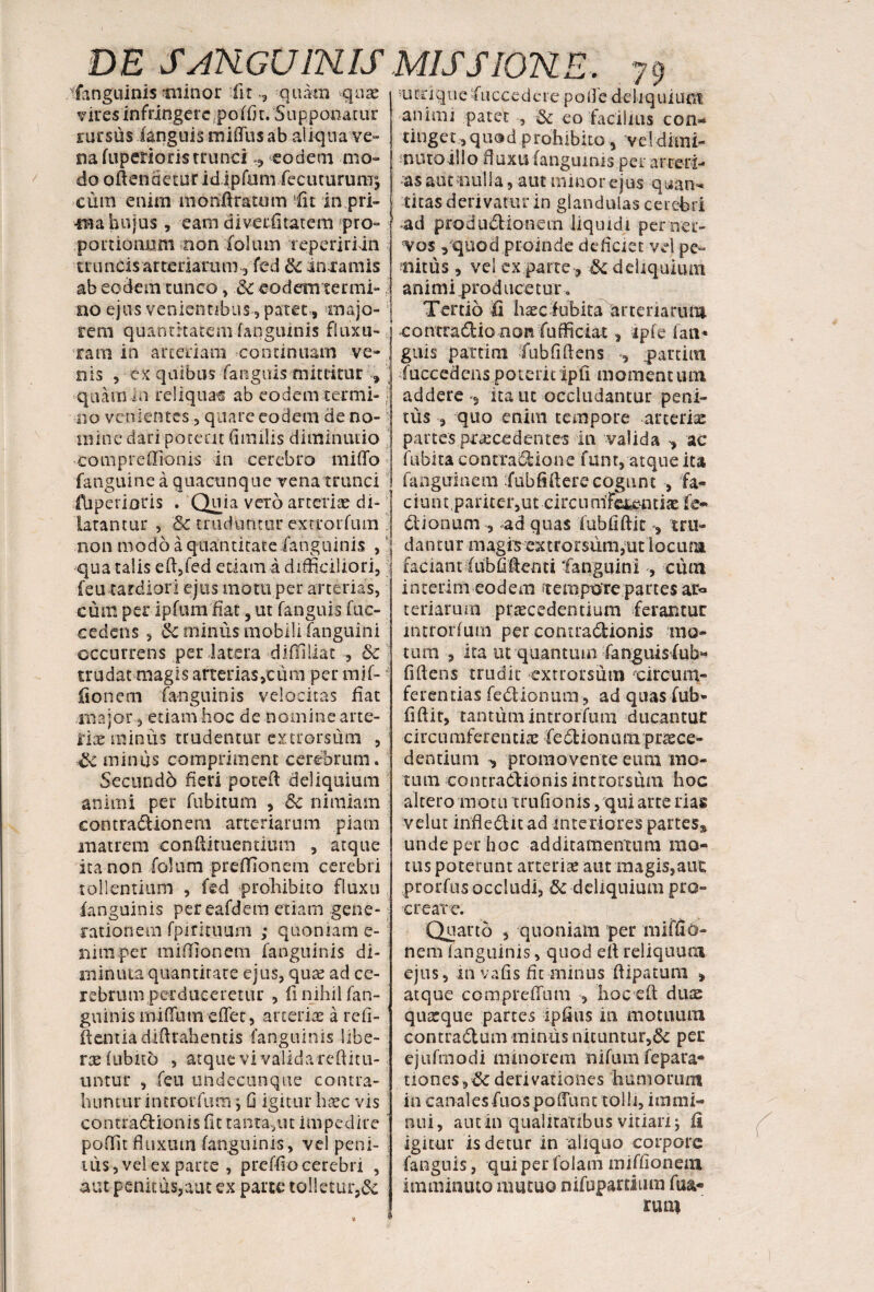 fanguinis tiiinor iitquam -quae vires infringere poffi t. 5upponatur rursus (anguis mifliis ab aliqua ve¬ na fupenoris trunci eodem mo¬ do oftendetur id jpfum.-fecinurumj cum enim monft ratum fit in.pri- •ma hujus, eam divecfitatem pro¬ portionum non Colum repeririin truncis arteriarum 3 fed &c mxamis ab eodem runco, & eodem termi¬ no ejus venientibus , patet , majo¬ rem quantitatem faqguinis fluxu¬ ram in arteriam continuam ve¬ nis , £%. quibus fanguis mittitur V quamin reliquae ab eodem termi-; no venientes, quare eodem de no¬ mine dari pateat (imilis diminutio compredionis in cerebro miflo fanguine a quacunque vena trunci fbperioris . Qil^a ver^ arterias di¬ latantur , 8c truduntur extrorfum ' non modo a quantitate /anguinis , qua talis eft,fed etiam a difficiliori, j feu tardiori ejus motu per arterias, cum per ipfumfiat, ut fanguis fuc- cedens , & minus mobili (anguini occurrens per latera diffiliat , &c trudat magis arterias,cum per mif- fionem (anguinis velocitas dat major, etiam hoc de nomine arte- hac minus trudentur extrorsum , & miniis compriment cerebrum. Secundo fieri poteft deliquium animi per fubitum , & nimiam eontradionem arteriarum piam matrem conftituentium , atque ita non fokim preffionem cerebri tollentium , fed prohibito fluxu (anguinis pereafdem etiam gene¬ rationem fpintuum ; quoniam e- nimper miffionem (anguinis di¬ minuta quantitate ejus, qu^ ad ce¬ rebrum perduceretur , fi nihil fan- guinis rniflunteflec, arterias a refi- ftentiadiflrahentis (anguinis libe¬ rae (ubito , atque vi valida redim¬ untur , feu undecunque contra¬ huntur introrfum; G igitur hxc vis contradionis fit tanta, ut impedire poffit fluxum (anguinis, vel peni¬ tus, vel ex parte , preffio cerebri , aut penitus,aut ex parte tolletur,& 'tunque •fuccedere pofle deliquioni animi patet , & eo facilius con¬ tinget , quod prohibito 5 vel dimi¬ nuto illo fluxu (anguinis per arteri¬ as aut «ulla, aut minor ejus quan¬ titas derivatur in glandulas cerebri 4id .produdion-em liquidi per'ner¬ vos , quod proinde deficiet vel pe¬ nitus , vel ex parte, ■& deliquium animi producetur. Tertio (i haccfubita artenaruni contradionon fufficiat, ipfe faa* guis partim Fub fi flens , partim luccedens poterit ipfi moment um addere 3 ita ut occludantur peni¬ tus , quo enim tempore arteriae partes procedentes in valida ^ ac fubita conrradione funt, atque ita fanguinem fubfiftere cogunt , fa¬ ciunt pariter,ut circn m'Ferent io le¬ di onum , ,ad quas (ubfiftit 9 tru¬ dantur magis extrorsiim,ut 1 ocuna faciant fubfiflenti fanguini , cum interim eodem ftempote partes ar* teriarum procedentium ferantur introrfum per contradionis mo¬ tum , ita ut quantum fanguis fub* fi flens trudit extrorsum ^circum¬ ferentias fedionum, ad quas fub» fiftit, tantum introrfum ducantur circumferentio fedionum. pnece- dencium , promovente eum mo¬ tum contradionis introrsum hoc altero motu tm Aonis, qui arte nas velut infledit ad interiores partes^ unde per hoc additamentum mo¬ tus poterunt arteriae aut magis,aut prorfus occludi, 8c deliquium pro¬ create. Quarto , quoniam per miffio¬ nem (anguinis, quod efl reliquum ejus, in vafis fit minus ftipatum , atque compreffum 5 hoc efl dure quaque partes ipfius m niotuum contradam miniis nittintur,& per ejufmodi minorem nifum fepara® tiones,derivationes humorum in canalesfuos poffunt tolli, immi¬ nui, aut in qualitatibus vitiari j (i igitur is detur in aliquo corpore fanguis, qui per folam miffionem imminuto mutuo nifupardum fua« rum