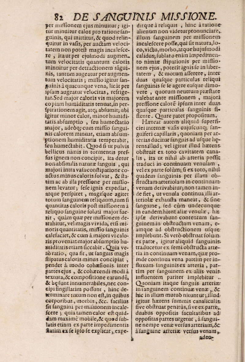 $er miffionem ejus minuitur; igi¬ tur minuitur calor pro ratione fan¬ guinis, qui mittitur, & quod relin¬ quitur in vafis, per audiam veloci¬ tatem non potefi magis incalefce- re , ita ut per ejufmodi augmen» tum velocitatis quantum caloris minuitur per detradlionem sagui- nis, tantum augeatur per augmen.- tum velocitatis; miffio igitur fan- guinis a quacunque vena, licat per ipfam augeatur velocitas > refrige- f at.Sed major caloris vis majorem copiam humiditatis tenuat,in per- fpira tion em agit, atq; ab fumi t;, u bi agitur minor calor, minor hiunidi- utis.abfumptio , feu humedbatio major, adedq;cum miffio (angui¬ nis calorem minuar, etiam abfuin- ptionern humiditatii temperabit, feuhumedlabit. Quod fi ut pulvis bellicus nimis in tormentis pref- fus ignem non concipit,, ita detur nonabfimiUs naturae fanguis , qui majori intra vafaconftiparione co- adusminus caloris folvat, & fla¬ ti m ac ab illa preflione per miffio¬ nem levatur;- fefe ignis expediat, arque perfpitet , magifque agitet totum (anguinem reliquum,tum fi quantitas caloris poft miffionem a reliquo fanguine folati major fue¬ rit , quam qute per miffionem de- srahitur, ve! magis vivida, etfi mi¬ noris quantitatis, miffio (anguinis calefaciet, & cum a.majon vi calo¬ ris provemaunajqrabfumptio hu- niidicatisetiam ficcabit ..Quia ve- m ratio, qua fit, ut fanguis magis fiipatus caloris minus concipiat , pendet amodo cohaefionis, inter partes ejus cohaerendi modia aextura,dC€ompofitiQne earunde, & fune innumerabiles,nec con¬ cipi fingillatim poliunt , hinc de¬ terminare tutum non efi,m quibus corporibus., morbis ,&c. facilius fit fanguini per musionem incale- fcerc ;. quia tamen calor eft quid¬ dam maxime mobile,& quod fub- latis etiam ex parte impedimentis Salini «xfe ipfo fe explicat 5;expe- ditque a reliquis , hinc aratione alienum non videturpronunciarey illum fanguinem per miffionem incalefcere pafle,qui fit natura,lo- c o, vi diu, m orb o ,at q u ch n j u f m o d i calidus; fublato enim impedimen¬ to nimiae ftipationis per miffio* nem ejus , poterit ignis fe in liber¬ tatem , motum aflerere, inter duas quafque particulas reliqui fanguinis fe fe agere er/que dimo¬ vere , quorum neutrum praeftarc valebat ante miffionem , majori preffione calore ipfum inter duas, quafque particulas fanguinis fi¬ dente ... Quare patet propofitum. Haereat autem' aliquid fuperfi- ciei internae vafis cujufcunq; fan— guiferi capillaris, quoniam per ar¬ terias ducitur fanguis ad ufque h£- rensillud; vel igitur illud haerens- obftruit ex toto cavitatem cana- , lis, ita ut nihil ab. arteria poffit 1 traduci in continuam venulam , vel ex parte folumjfi ex toto, nihil t quidem fanguinis per illam ob~ l ftrudlamarteriolam m continuans s venam derivabitur;non tamen in* i de fiet y ut venula continua.illi ar¬ teriolae exhaufta maneat, 6c fine- fanguine, fed cinn undecunque- in eandenxhient aliae venula? , hae ipfae derivabunt) contentum fan¬ guinem in obftrudlam venam, e- amque ad obftrudlionem ufque ? implebunt.Si veroobftruat foliim; exparte, igitur aliquid fanguinis» traducetur ex. femi obfirudfca arte¬ ria in continuam venam^qute pro¬ inde continua vena partim per im- fluxunx fanguinis ex arteria , par¬ um per fanguinem, ex aliisvenis, influentem pariter implebitur 0. Quoniam itaque fanguis arteria in fanguinem continuae venas 9,&c hic in illum mutub nituntur;jliud> igitur haerens fummis canaliculis» fi ve obftruat penitus, fi ve ex.parte*, duabus oppofitis facultatibus adi oppofitas partes urgetur , a fangui- ne nempe vente verfusarteriam,(3c a fanguine arteriae vexfus venam», adsa-