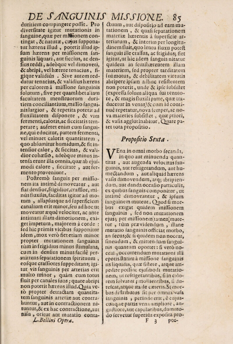 dhium , aut difpolitio ad eam mu* duritiem compingerepoffit. Pro diverfitate igitur mutationis in fanguine,quae per mfffionem con¬ tingat , & naturae, cujus fuppona- tur hterens illud , poterit illud ip- fum haerens per miffionem (an¬ guinis liquari, aut ficcius, ac den- fius reddi, adeoque vel dimoveri, & abripi, vel haerere tenacius, fi- gique validius . Sive aurem red¬ datur tenacius, Sc validius haerens per calorem a miffione fanguinis folutum ,five per quamlibet aliam facultatem menftruorum duri¬ tiem conciliantium, miflio (angui¬ nis largior , & repetita poterit ad fluxilitatem difponere , & vim fermenti,caloris,ac ficcitatis tem¬ perare *, auferet enim cum fangui- ne,qui educitur, partem fermenti, vel minuet caloris quantitatem , quo ab(umiturhumidum,& fitin- tenfior calorAficcitas, & vali¬ dior cohadio, adeoque minus in- tenfa erunt illa omnia,quae ab eju(- modi calore , ficcitate , aut fer¬ mento proveniunt. Poftremo (anguis per miflia- nem ita intime dimoveatur , aut fiat denfior,frigidior,cra(Iior, mi¬ nus fluxilis, facilitas igitur ad mo¬ rum , allapfusque ad fuperficicm canalium erit minor,feu ad hoc ut moveatur aeque velociter, ac ante intimam illam dimotionem, exi¬ get impetum, majorem a corde : fed hic primis vicibus fupponitur idem, mox vero fiet etiam minor propter mutationem (anguinis tum in frigidius minus ftimulans, cum in denfius minus facile per- mittensfeparationem fpirituum , eofque craffiores (nppeditansj igi¬ tur vis fanguinis per arterias em multo minor s quam cum totus fluit per canales fuos; quare abripi non poterit haerens illud.Quia ve¬ ro propter detra&am quantita¬ tem fanguinis arteriae aut contra¬ huntur, aut in comra&ionem ni¬ tuntur,ex hac contra£Uone,aut Hifu , oritur aut mutatio conta- Opera. tationem , & quafi feparationem materiae haerentis a (uperficie ar¬ teriarum , & interim per longitu¬ dinem fluit,quo lencu fluxu poteft (anguis ille craffus, ac frigidus; fiet igitur,ut hic idem (anguis nitatur quidem in (emihaerentem illam materiem, (ed proprer tarditatem (uimotus, & debilitatem virtutis abripereipfatn adhuc refiftentem non poterit, unde & ipfe fnbfiftet (expreffa (olum aliqua (ui tenuio¬ re , ik magis fluxili parte, quae tra¬ ducetur in vcnasjA cum id conti¬ nue repetatur,nova (empcr,ac no¬ va materies fubfiftet , qua priori, & vafis agglutinabitur, Quare pa¬ tet tota propofitio. Propofitio Sexta * VEna in omni morbo fecanda, in quo aut minuenda quan¬ titas , aut augenda velocitas (an¬ guinis, aut refrigerandum, aut hu- menandum , aut aliquid haerens vafis dimovendum, atq; abiip len¬ dum, aut danda occafio particulis, ex quibus (anguis componitur , ut intime dimoveantur , A ipfinn (anguinem minent. Quod fi mor¬ bus exigat quidem mififionem fanguinis , fed non mutationem ejus*, per miffionemdamen^nute- tur , tum praevidendum , illane mutatio (anguinis officiat morbo, an fecus;& fi quidem non nocear, finendum, Amittendum fangui¬ nis quantum oportet: fi vero no¬ ceat 5 occurrendum mutationi illi epotis ftarmi a miffione fanguinis iis liquidis, quas fifteic , atque im¬ pedire poilint ejuftbqdi mutatio-' nem, ut refrigerantibus, fi in calo¬ rem (olvauu; mollientibus, fi du- refea-t,atque na de caetens.Si mor¬ bus d i ft r ib ut us ii c pe r o m n i a va£i (anguinis , perinde enc, e cujus* cunque partis vena ampliore , an- giUtiore,aut capillaribus,dummo¬ do fervetur [operitis expofita pro- F 3 poi>