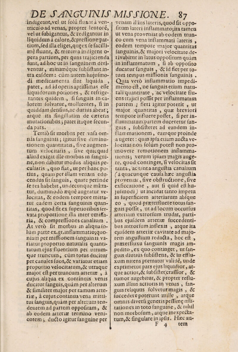 'Indigeant,vel ut folii fluant a ven¬ triculo ad venas, propter lentore, vel ut fubigantur,& redigantur in liquidum a ca!ore,&preflione par- tium,fcd illa eliget,qu.§ex fe facilli¬ me fluunt, &. minima indigent o- pera partium, per quas trajicienda fune, ad hoc ut in (anguinem deri¬ ventur, m.inimeque (ubfiflant in¬ tra eafdem: cutu autemhujufmo- di medicamenta fint liquida , patet, ad id operis aptiffimas effe liquidorum potiones , & refrige¬ rantes quidem , fi fanguis m ca¬ lorem folvatur, mollientes, fi in quiddam dcnfius,ac durius abeat-; atque ita fingillatim de caeteris mutationibus.; patet itaque fecun¬ da pars. Tertio fit morbus per -vafa om¬ nia (anguinis; igiturfive diminu- tionem quantitatis, fi ve augmen¬ tum velocitatis , fi ve quicquid aliud exigat ille morbus in fangui- ne,non dabitur modus aliquis pe¬ culiaris , quo flat, ut per hanc po¬ tius, quam per illam venam edu¬ cendus (it fanguis, quare perinde fe res habebit,undecunque mitta¬ tur, dummodo aeque augeatur ve¬ locitas, &r eodem tempore mitta¬ tur eadem certa ‘(anguinis quan¬ titas , quod fit ex fiiperionbusler- vata proportione illa mter emiffa-.. ria, & comprefliones canalium . At vero fit morbus in aliqua fo¬ lii m pane ex.gr.inflammatiojquo- niam per miffionem (anguinis va¬ riatur proportio naturalis quanti¬ tatum ejus fluentium per utrum¬ que truncum , cum torus ducitur per canales fuos,& variatur etiam propor no veiocitatum,& utraque major eft per truncum arcente , a cujus aliqua ex continuis venis ducitur fanguis,quam per. alterum & flmiliter major per ramum arte- rite, a cujus continua vena mitti¬ tur fanguis,quam per alterum ten¬ dentem ad partem oppofitam, &c ab eodem arteriae termino vem¬ entem ; dudo igitur (anguine per venam illius lateris,quod fit oppo¬ litum lateri iriflammatojita tamen ut vena proveniat ab eodem trun¬ co cum vena inflammati lateris , eodem tempore major quantitas (anguinis,& majori velocitate de¬ rivabitur in latus oppofitum quam in inflammatum , fi ab oppofito ducatur fanguis, Sk id fietper to¬ tum tempus m i filo n is (anguinis • Quia vero inflammatio impedi¬ mento cfl, ne fanguis etiam natu¬ rali quantitate , ac velocitate flu¬ ens trajici poffit per inflammatam partem ; fleri igitur poterit , ut major -quantitas , quae breviori tempore influere poffet, fi per in- flammataiTipartem duceretur fan¬ guis , fubfifleret ad eandem in¬ flammationem , earnque proinde a ugerct’: quin ip(a etiam audta ve¬ lo citas non folum poteft non pro¬ movere remotionem inflamma- rioms; veru m ipiam magis auge¬ re, quod continget, fi velocitasfic tanta, ac tanta anguffja canalium (a quacunque caufahaec angtiflia proveniat , fi ve obftru6tione5five exficcatione , aut fi quid eflhu- jufmodi) ut incidat tanto impetu m fuperflciem arteriarum abfque eo , quod praeterflueretotus fan¬ guis poffit, ut ad locum occurfus arteriam extrorfum trudat, parti¬ bus ejufdcm anente fuccedenti-* bus mrrorfum inflexis , atqtieita ejiUfdem arteriae cavitate ad majo¬ rem anguftiam redacta, hoc efl , praetcrfluxu (anguinis magis im¬ pedito , ex quo continget, ut fan¬ guis diutius fu b fi flens, & in efflu¬ xum nitens prematur valide, unde exprimetur pars ejus liquidior, at¬ que acrioiv& fubfiftetcraffior, 6c tumor augebitur, & propter reflu¬ xum illius acrioris in venas , fan¬ guis reliquus folveturmagis , &C fuccedei'e poterunt mille , atque omnis diverfi genens pefiimg imi¬ tationes m toto fanguinie, &c mhil non morbofum, atqueinexpebta- tum,& fingulare in ipfis. Hzc au- F 4 tera