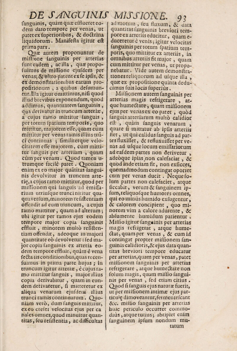 fanguinis, quam quae efflueret eo¬ dem dato tempore per venas, ut patet ex fuperioribus, 6c do&rina liquidorum. Manifefla igitur eft prima pars. Quae autem proponuntur de miflionc fanguinis per arterias funt eadem, ac illa , qu^e propo- fuimus de miflione ejufdem per venas; &-ultro- patent exfe ipfls, & ex demonftrationibus earum pro- pofitionum , a quibus defumun- tur.Illa igitur omittimus,nifi quod illud brevibus exponendum, quod addimus, quantitatem fanguinis , qua derivatur in truncum arteria;, a cujus ramo mittitur fanguis , per totum fpafium temporis, quo mittitur, majorem e (Te, quam cum mittitur per venas ramis illius tru¬ ci continuas ; flmilirerque velo¬ citatem effe majorem, cum mitti¬ tur fanguis per arteriam , quam cum per venam. Quod tamen u- tnimque facile patet . Quoniam enim ex eo major quatitas (angui¬ nis devolvitur in truncum arte- riq,a cujus ramo mittitur,quod per mifflonem qui fanguis ad emiffa- rium utriufque trunci nititur qua¬ qua verfum,minorem reflflentiam offendit ad eum truncum, a cujus ramo mittitur , quam ad alterum; ubi igitur per ramos ejus eodem tempore major copia fanguinis effluit , minorem multo reflften- tiamoffendit, adeoque m majori quantitate eo devolvetur : fed ma¬ jor copia fanguinis ex arteria eo¬ dem tempore effluit , quam e vena f e <5ia i is c on di 11 o n i b us,q u a s re ce n- fuimus in prima parte hujus ; in truncum igitur arteriae, e cujus ra¬ mo mittitur fanguis , major fllius copia derivabitur , quam m eun¬ dem defivaretur, fi mitteretur ex aliqua venarum ejufdem illius trunci ramis continuarum. Quo¬ niam vero, dum fanguis mittitur, exeo crefei velocitas ejus per ca nales omnes,quod minuitur quan¬ titas , feu refiftentia, ac difficultas admotum , feti fluxum, & data quantitas ianguinis breviori tem¬ pore ex arteriis educitur, quam e- duceretur e venis; igitur velocitas fanguinispertotum fpatium tem¬ poris, quo mittitur ex arteriis, m omnibus arteriis fit major , quam Cum mittitur per venas, ut propo¬ nebatur. Vide autem demonftra- tiones reliquorum ad ufque illa „ quae ex propofitione quinta dedu¬ cimus fuis locis fnperiiis. Mifflonem autem fanguinis per arterias magis refrigerare , at¬ que humedlare, quam mifflonem ejus per venas ex eo patet , quod fanguis arteriarum multo calidior eft , quam fanguis venarum * quare fi raittaiur ab ipfls arteriis fler, ut qui calidus fanguis ad par¬ tes fluxifler, 8c refluxuififet per ve¬ nas ad ufque locum emiflariorum ad eafdem partes non derivetur , adeoque ipfasmon calefaciat , &c quod inde etiam fit, non exficcet, quemadmodum contingat oportet cum per venas ducit . Neque fol¬ ium partes non calefaciet, atque ficcabit , verum 8c fanguinem ip- fum,reliquofque humores omnes, qui eo miniis humido exfugentur, 6c calorem concipient , quo mi¬ norem vim a calore adurente , 6c abfumente humidum patientur * Miffio igitur fangttinis per arterias magis refrigerat , atque hume¬ ctat, quam per venas , 8c cumid contingat propter mifflonem fan¬ guinis calidioris,& ejus data quan¬ titas breviori tempore educatur per arterias,quam per venas, patet mifflonem fanguinis per arterias refrigerare , atque humeftaie non folum magis, quam miffio fangui¬ nis per venas , fed etiam citius • Quod fl fanguis ejus naturae fuerir, ut per mifflonem intimas ejus par- tic u f § d i m o v ea n t u r, fer m en t efca n t &c. miflio fanguinis per arterias huic periculo occurret commo¬ dius, atque tutius, abripiet enim fanguinem ipfiun nondiun mu¬ tatum