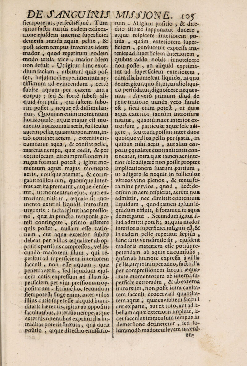 fieri poterat, perfecliflune. Tum igitur fadta rursus eadem ex fi ce a» tione ejufdem interna: fuperficiei demerfa rursus aquis pellis , 8c poft idem tempus inventus idem mador , quod repetitum eodem modo tertia vice , mador idem non defuit . Ut igitur hinc exor¬ dium faciam 9 arbitrari quis pof- fet, hujufmodi experimentum ap- tiffimum ad evincendum , certo fubi re aquam per cutem intra corpus ; fed 5c forte fubeft ali¬ quid fcrupuli j qui faltem fubo- riri podet , neque eft difllmulan- dus . Quoniam enim momentum horizontale aquas majus eft mo¬ mento horizontali aeris, folliculus autem pellis,quamfupponimus,in- tro continet acrem , exterius cir¬ cumdatur aqua , & condat pelle, marerianempe, quas cedk, &per extrinfecam circumprefflonem in rugas formari poteft , igitur mo¬ mentum aquas majus momento aeris, eoufque premet, & corru¬ gabit folliculum j quoufque inter¬ nus aer ita prematur, atque denfe- tur, ut momentum ejus, qno ex- trorflim nititur , aequale fit mo¬ mento externi liquidi introrfum urgentis : fa&a igitur hac preffio- ne , quas in pundo temporis po¬ teft contingere , primo aderere quis podet , nullam ede ratio¬ nem , cur aqua exterior fubire debeat per villos aequaliter ab op- pofitis partibus compreflos, vel fe¬ cundo madorem illuni , qui re¬ petitur ad fuperficiem interiorem facculi , non ede aquam , qua: penetraverit , fed liquidum ejuf¬ dem cutis expredum ad illam fu- perficiem per vim preffionum op- pofitarum . Et (ane hoc fecundum fieri poteft, fingeenim, inter villos illius cutis fuperede aliquid humi- ditatis herentis, igitur ab oppofitis facultatibus, interius nempe,atque exterius nitentibus exprimi illa h ti¬ miditas potent fluxura, qua ducit pofitio 3 atque diredio emidario- rurn «, Si igitur pofitio , & dire- dio ifthaec f apponatur ducere * atque refpicere interiorem po¬ tius , quam exteriorem fuper- ficietn , perducetur exprefla ma¬ teries ad fiipeifkiein interiorem , quibus adde nobis innotefeere nonpode , an aliquid exprima¬ tur ad fuperficiem exteriorem , cum illa humelcat liquido, in quo demergitur,quo fit,ut,an alioliqui- do perfudatur,dignofcere nequea¬ mus At vero primum illud 4c penetratione minus vero fimiie eft , fieri enim poteft , ut dum aqua exterior tantum introrfum nititur, quantum aer interior ex- trorfum , particulae aquas fefe adi¬ gere , feu trudi pofllnt inter duos quofque vil los pellis per fpatia, in quibus nihil aeris , aut alius cor¬ poris ^qualiter contranitentis con¬ tineatur, intra quae tamen aer inte¬ rior fefe adigere non poflit proptei: implicationem fuarum partium % ut adigere fe nequit in folliculos vitreos vino plenos , &c tenui fo¬ ramine pervios , quod , licet de- orfuni in aere refpiciat, aerem no» admittit, nec dimittit contentum liquidum , quod tamen ipfumli- quidum effluit, fi foramen in aqua demergatur . Secundum igitur il¬ lud admitripoteft} at,quia mador interioris fuperficiei infignis eft,6c in eadem pelle repetitur faepius * hinc fatis verofimile fit, ejufdem madoris materiem efle potius re¬ petendam ab aquis circumfufis » quam ab humore expreda a villis pellis,atque infuper addo, fa£ta illa per compreffionem facculi squa¬ litate momentorum ab interna fu- perficie extrorsum , Sc ab externa introrsum, non pode intra cavita¬ tem facculi coacervari quantita¬ tem aquas , quae cavitatem facculi aut ex parte, aut ex toto, aut ad li¬ bellam aquas Exterioris impleat, li¬ cet faceulus imqienfum tempus in demerfione detineretur , led fo- lummodb madoremlevem invenir ®n«