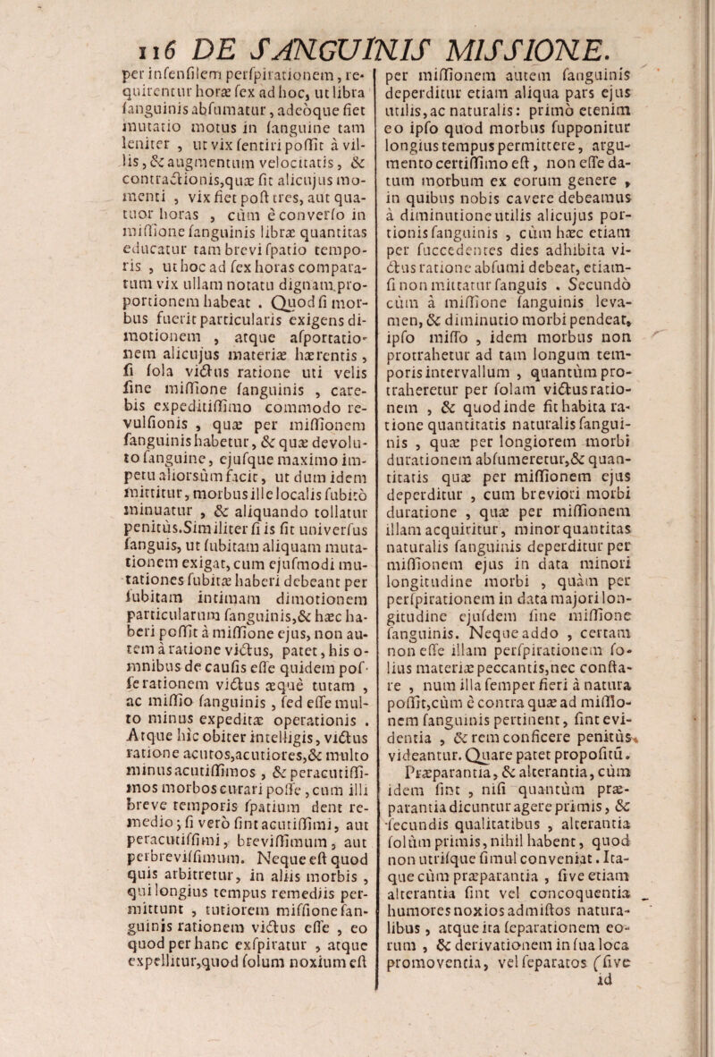 per infenfilem perfpirationem, re* quirent ur horas fex ad hoc, ut libra fanguinis abfumatur, adeoque fiet mutatio motus in (anguine tam leniter , utvixfentiripoffit a vil¬ lis j &c augmentum velocitatis, & contractionis,quas fit alicujus mo¬ menti , vix fiet poft tres, aut qna¬ tu or horas , cum econverfo in miffione (anguinis libras quantitas educatur tam brevi fpatio tempo¬ ris 5 ut hoc ad fex horas compara¬ tum vix ullam notatu dignam.pro- portionem habeat . Quod fi mor¬ bus fuerit particularis exigens di- motionem , atque afportatio- nem alicujus materiae haerentis, fi fola vidhis ratione uti velis fine miffione fanguinis , care- bis expeditiffimo commodo re- vulfionis , quae per miffionem fanguinis habetur, & quae devolu¬ to fanguine, cjufque maximo im¬ petu aliorsum facit, ut dum idem mittitur, morbus ili e localis fubito minuatur , &: aliquando tollatur penitus.Similiterfiis fit univerfus (anguis, ut fubitam aliquam muta¬ tionem exigat, cum ejufmodi mu¬ tationes fubitae haberi debeant per lubitam intimam di motionem particularum fangninis,& hasc ha¬ beri pofijt a miffione ejus, non au¬ tem a ratione vicius, patet, his o- mnibus de caufis effe quidem pof- fe rationem vidlus aeque tutam , ac miffio fanguinis, fed effe mul¬ to minus expeditae operationis . Atque hic obiter intelligis, vidlus ratione acutos,acutiores,&c multo minus ac uti (Timos , & peracutiffi- mos morbos curari poffe, cum illi breve temporis fpatium dent re¬ medio j fi vero fint aentiffimi, aut peracutiffimi, brevifiimum, aut peibreviffumvm. Neque eft quod quis arbitretur, in aliis morbis , qui longius tempus remediis per¬ mittunt , tutiorem miffionefan- guinis rationem vidtus effe , eo quod per hanc exfpiratur , atque expellitur,quod folum noxium eft per miffionem autem fanguinis deperditur etiam aliqua pars ejus utilis,ac naturalis: primo etenim eo ipfo quod morbus fupponitur longius tempus permittere, argu¬ mento certi(Timoeff, non effe da¬ tum morbum ex eorum genere > in quibus nobis cavere debeamus a diminntioneutilis alicujus por¬ tionis fanguinis , cum haec etiam per fuccedentes dies adhibita vi- 61 us ratione abfumi debeat, etiam- fi non mittatur fanguis . Secundo cum a miffione (anguinis leva¬ men, 8c diminutio morbi pendeat, ipfo miffo , idem morbus non protrahetur ad tam longum tem¬ poris intervallum , quantum pro¬ traheretur per folam vidlusratio¬ nem , & quod inde fit habita ra¬ tione quantitatis naturalis fangui¬ nis , qu£ per longiorem morbi durationetn abfumeretur,& quan¬ titatis qua? per miffionem ejus deperditur , cum breviori morbi duratione , quae per miffionem illam acquiritur, minor quantitas naturalis fanguinis deperditur per miffionem ejus in data minori longitudine morbi , quam per per(pirationem in data majori lon¬ gitudine ejufdem fine miffione fanguinis. Neque addo , certam non effe illam perfpirationem fo¬ lias materiae peccantis,nec confta- re , num illa femper fieri a natura poffit,cum c contra quae ad miffio¬ nem fanguinis pertinent, fint evi¬ dentia , 6c rem conficere penitus* videantur. Quare patet propofitu„ Praeparantia, &c alterantia, cum idem fint , nifi “quantum prae¬ parantia dicuntur agere primis, &c •fecundis qualitatibus , alterantia foltun primis, nihil habent, quod non utrffque fimul conveniat. Ita¬ que cum praeparantia , fi ve etiam alterantia fint vel concoquentia humores noxios admiftos natura¬ libus , atque ita (eparationem eo¬ rum , &: derivationem in (ua loca promovenda, velfeparatos (Tive id