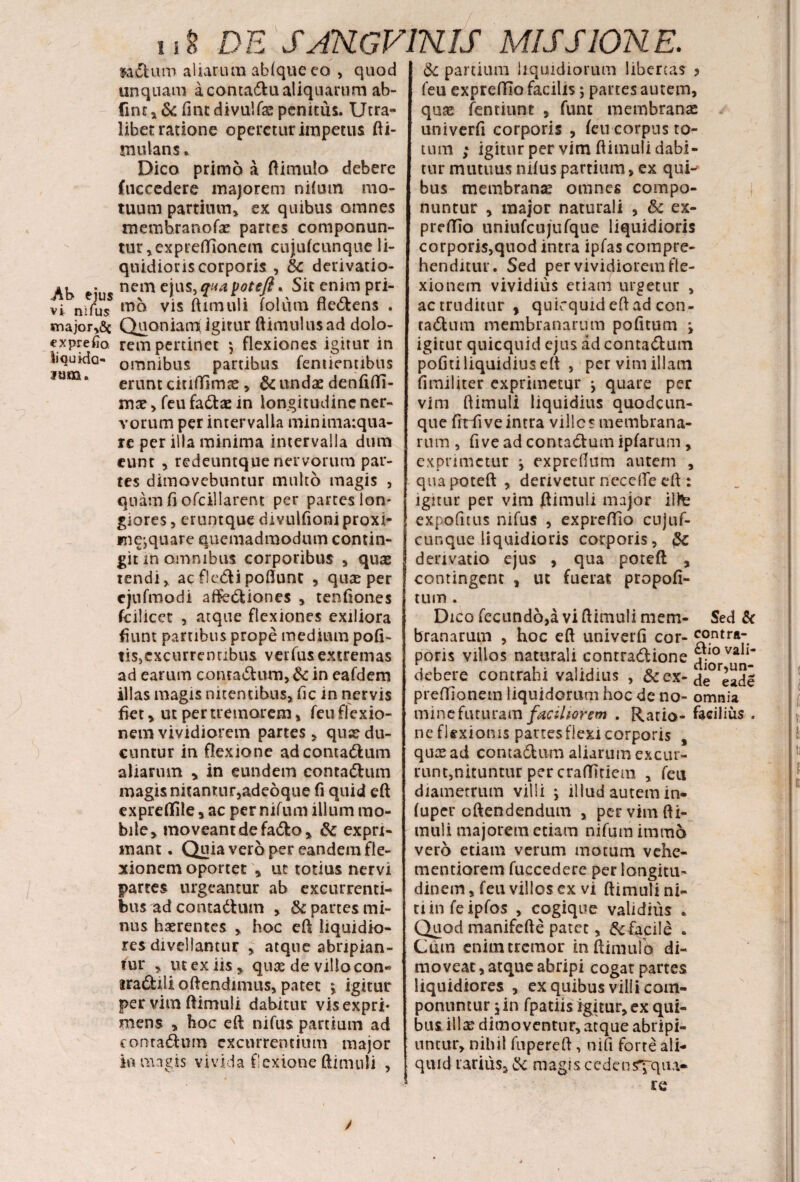 ladtum aliarum ab(que eo , quod unquam a concadu aliquarum ab- fmt,& fintdivulfae penitus. Utra¬ libet ratione operetur impetus fti- mulans * Dico primo a (limulo debere fuccedere majorem nilum mo¬ tuum partium» ex quibus omnes memhranofae partes componun¬ tur, ex preffionem cujufcunque li¬ quidioris corporis , &c derivatio- »» • nem ejus,qaapoteft*Sic enim pri¬ vi. njfuuss mo vis ftimuli folum fle&ens . «najorySc Quoniam igitur (limulus ad dolo- €xprelio rem pertinet $ flexiones igitur in liquida- omnibus partibus fentientibus jum. erunt ciuffimte ,& undae denfifli- mae, feu fa&ae in longitudine ner¬ vorum per intervalla minimaiqua- re per illa minima intervalla dum eunt , redeuntque nervorum par¬ tes dimovebuntur multo magis , quam fi ofcillarent per partes lon¬ giores , c-runtque divulfioni proxi¬ me,quare quemadmodum contin¬ git in omnibus corporibus , quae tendi, ac fle&ipoflunt , quae per cjufmodi affe&iones , tenfiones fcilicet , atque flexiones exiliora fiunt partibus prope medium pofi- tis,excurrentibus verfusextremas ad earum conra&um, & in eafdem illas magis nitentibus» (ic in nervis fiet, ut per tremorem» feu flexio¬ nem vividiorem partes» quae du¬ cuntur in flexione adcontadlum aliarum , in eundem contadhun magis nitantur,adeoque fi quid eft expreflfile, ac per nifum illum mo¬ bile, moveant de fadfco» & expri¬ mant. Quia vero per eandem fle¬ xionem oportet , ut totius nervi partes urgeantur ab excurrenti¬ bus ad contadhun , & partes mi¬ nus haerentes , hoc eft liquidio¬ res divellantur , atque abripian¬ tur » ut ex iis» quaedevillacan* jra<5Ulioftendimus, patet » igitur per vim ftimuli dabitur vis expri¬ mens » hoc eft nifus partium ad contadum excurrentium major io magis vivida flexione ftimuli , / & partium liquidiorum libertas > feu expreffio facilis; partes autem, quae fentiunt , funt membranae univerfi corporis , (eu corpus to¬ tum ; igitur per vim ftimuli dabi¬ tur mutuus nifus partium, ex qui-' bus membranae omnes compo¬ nuntur , major naturali , &: ex- preftio uniufcujufque liquidioris corporis,quod intra ipfas compre¬ henditur. Sed per vividiorem fle¬ xio nem vividius etiam urgetur , ac truditur , quicquid eft ad con- tatftum membranarum pofitum •> igitur quicquid ejus ad conta&um pofiti liquidius eft , per vim illam fimiliter exprimetur j quare per vim ftimuli liquidius quodcun¬ que frrfi ve intra ville s membrana¬ rum , five ad contactum ipfarum, exprimetur j expreftum autem , quapoteft , derivetur neccflfe eft : igitur per vim ftimuli major ilte expofitus nifus , expreftio cujuf¬ cunque liquidioris corporis, 5c derivatio ejus , qua poteft , contingent , ut fuerat propofi- tum. Dico fecundo,a vi ftimuli mem- Sed & branarum , hoc eft univerfi cor- £°ntra’ poris villos naturali contra&ione ^7*^ debere contrahi validius , & ex- de^eadi preffionem liquidorum hoc de no- omnia mine futuram faciliorem . Ratio- facilius . ne flexionis partes flexi corporis , quas ad conta&um aliarum excur¬ runt, nituntur per craffitiem , feu diametrum villi > illud autem in- (uper oftendendum , per vim fti¬ muli majorem etiam nifum irama vero etiam verum motum vehe- mentiorem fuccedere per longitu¬ dinem , feu villos ex vi ftimuli ni¬ ti in feipfos , cogique validius * Quod manifefte patet, & facile . Cum enim cremor inftimufo di¬ moveat , atque abripi cogat partes liquidiores , ex quibus villi com¬ ponuntur 5 in fpatiis igitur, ex qui¬ bus illa? dimoventur, atque abripi¬ untur, nihil fupereft, nifi forte ali¬ quid rarius, & magis cedensyqiu- re