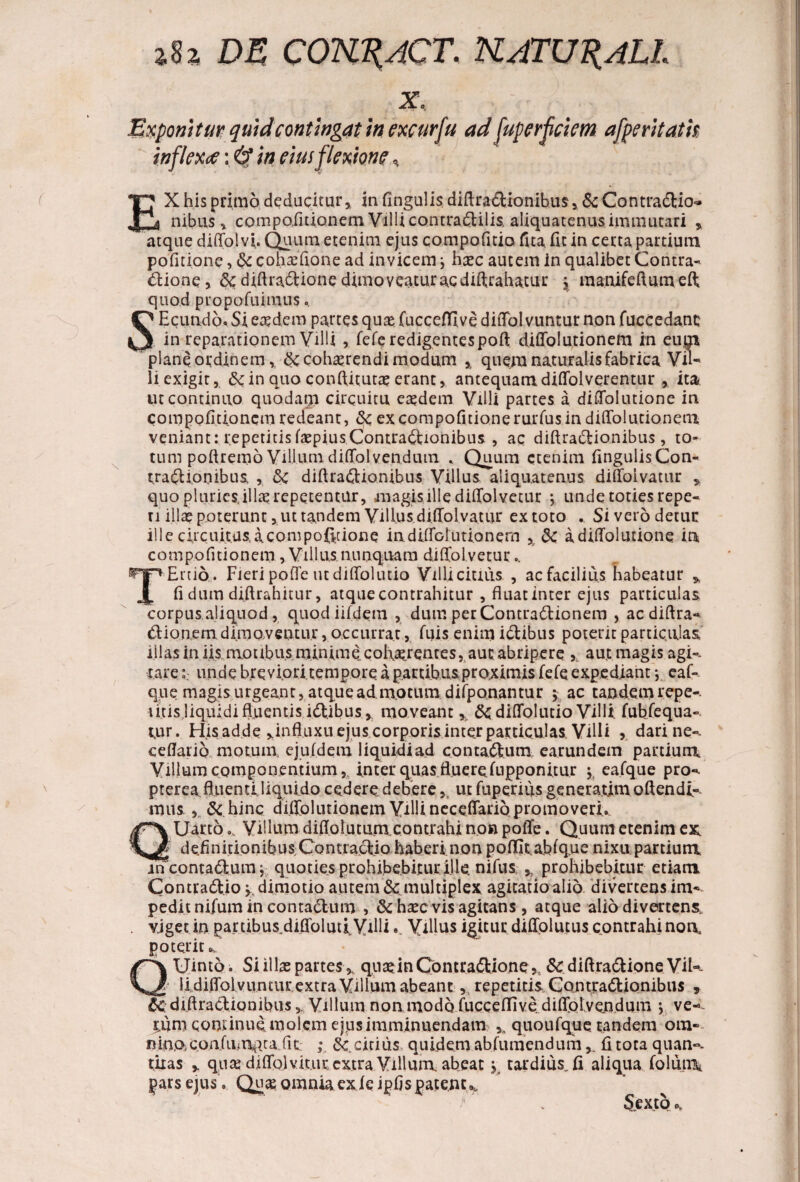 %U DE COKRACT, UATURALL / \ x, .' •■ Exponitur quid contingat in exeurfu ad fuperfciem afperitatk inflexoe: in eius flexione, EX his primo deducitur, in fingulis diftradUonibus, & ContradUo-» nibus, compofitionem VilUcontradlilis, aliquatenus immutari , atque diffolvi. Quum etenim ejus compofitio fita. fit in certa partium pofitione, & cohaffione ad invicem j ha*c autem in qualibet Contra- Ilione, 8c diftradtione dimoveatur ac diffrahatur , manifeftumeft quod p topo fu i mus. SE eundo. Si eaedem partes quae fucceflflve diffol vuntur non fuccedanc in reparationem Villi , fefe redigentes poft diffolutionem in eum plane ordinem, & cohaerendi modum % quem naturalis fabrica Vil¬ li exigit, 6c in quo conffitutae erant, antequam, diffolverentur , ita ut continuo quodam circuitu eaedem Villi partes a diffolutione in compofitioncm redeant, & excompofitionerurfusin diffolutionem veniant: repetitisfaepiusContractionibus , ac diftraCtionibus, to¬ tum poftremo Villumdiffolvendum * Quum etenim fingulisCon- trafUonibus , Sc diftraCtionibus Villus aliquatenus diffoivatur , quo pluries, illa? repetentur, magis ille diffolvetur j unde toties repe¬ ti illae poterunt, ut tandem Villus diffoivatur ex toto . Si vero detur ille circuitus, a compo0aone in. diffol titionem , & a diffolutione in com politionem , Villus nunquam diffolvetur.. TEruo . Fieri poffe ut diffolutio Villi citius , ac facilius habeatur * fi dum diftrahitur, atque contrahitur , fluat inter ejus particulas corpus aliquod, quod iifdem , dum per ContraClionem , ac diftra- Clionem dimoventur, occurrat, fifis enim iftibus poterit particulas illas in iis motibus minime cofiaerentes, aut abripere aut magis agi- rareunde breviori tempore a partibus proximis fefe expediant •, eaf- que magis urgeant, atque admotum difponantur j ac tandem repe-. litis liquidi fluentis idlibus , moveant % diffolutio Villi fubfequa- tur. His adde ,influxu ejus corporisinter particulas Villi ? dari ne- ceflario motum, ejufdem liquidi ad contaCium earundem panium Villum componentium r inter quas fluerefupponitur eafque pro- prerea ffnentl liquido cedere debere,, ut fuperius generatimoftendi- mus & hinc diffolutionem ViUi neceffario promo veri. Uarto.. Villum diffolutum contrahi non poffe. Quum etenim ex, definitionibus Con tractio hab eri n o np o ffit. ab (que n i x u par ti u m in contaClum; quoties prohibebitur ille, nifus prohibebitur etiam ContraClio y dimotio autem Scmultiplex agitatio alio divertens im¬ pedit nilum in contaClum , & haec vis agitans, atque alio divertens, viget in partibus diffolua Villi •. Villus igitur diffolutus contrahi non, poterit», Uinto. Si illae partes,, quadnContradlione,, & diftra&ione Vil- _ lidiffolvuntiir extra Villum abeant, repetitis ContraClionibus , ic diftraCtionibus,, Villum non modo fucceflflve diffolvendum j ve- ^iim continue molem ejus imminuendam quoufque. tandem om¬ nino, c.o.nf innata, fit- ; citius quidem abfumendumfi tota quan¬ titas y quae diffol vitur extra Villum abeat j tardius, fi aliqua folum pars ejus. Quae omnia ex i e ipfis patent Sexto o.