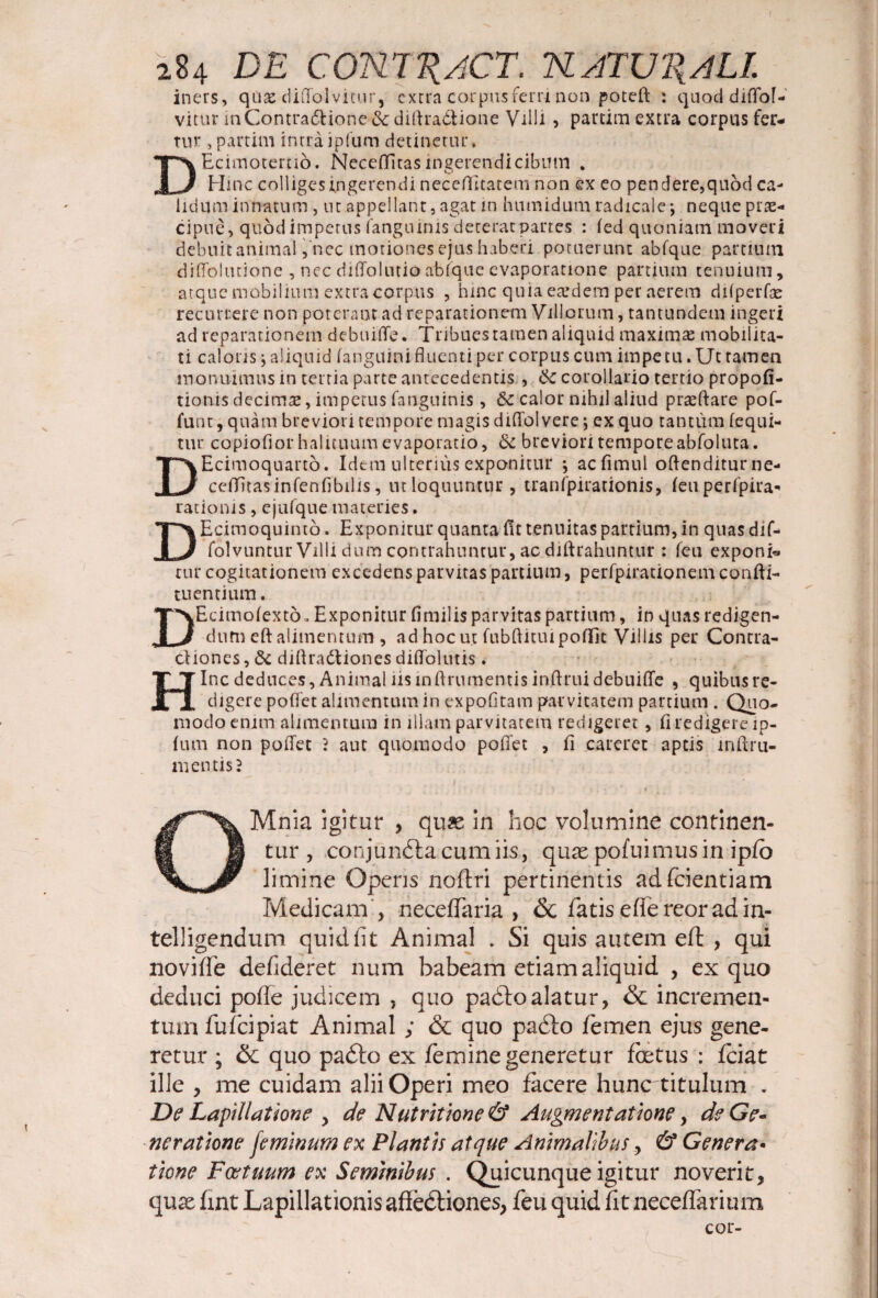 iners, qiiae diffolvitur, extra corpus ferri non poteft : quod diflof- vitur inGontra&ione&dirtra&ione Villi , partim extra corpus fer¬ tur , partim intraipfum detinetur, DEcimoterno. Neceffitas ingerendi cibum . Hinc colliges ingerendi necefticatem non ex eo pendere,quod ca¬ lidum innatum, ut appellant, agat in humidumradicalej neque prae¬ cipue, quod impetus (anguinis deterat partes : (ed quoniam moveri debuit animal,'nec motiones ejus haberi potuerunt abfque partium diffoltuione , nec diffolutio abfque evaporatione partium tenuium, atque mobilium extra corpus , hinc quia eaedem per aerem difperfae recurrere non poterant ad reparationem Villorum, tantundem ingeri ad reparationem debuiffe. Tribues tamen aliquid maximae mobilita¬ ti caloris \ aliquid (anguini fluenti per corpus cum impetu. Ut tamen monuimus in tertia parte antecedentis , Sc corollario tertio propofi- tionis decimae, impetus fanguinis, & calor nihil aliud praeftare pof- funt, quam breviori tempore magis diflbl vere \ ex quo tantum (equi¬ tur copiofior halituum evaporatio, Si breviori temporeabfoluta. DEcimoquarto. Idem ulterius exponitur ; acfimul oftenditurne- ceffitasinfenfibilis, ut loquuntur, tranfpirationis, (euperfpira- rationis, ejufque materies. DEcimoquinto. Exponitur quanta fit tenuitas partium, in quas dif- folvuntur Villi dum contrahuntur, ac diftrahuntur: feu exponi* rur cogitationem excedens parvitas partium, perfpirationem confli- tuentium. DEcimolexto. Exponitur fimilis parvitas partium, in quas redigen¬ dum eft alimentum , ad hoc ut fubflituipoflTit Villis per Contra¬ ctiones , Si diftradliones diffolutis. Hinc deduces, Animal iis inflrumentis inftrui debuiffe , quibus re¬ digere poffet alimentum in expofitam parvitatem partium . Quo¬ modo enim alimemum in illam parvitatem redigeret, fi redigere ip- fum non poffet } aut quomodo poffet , fi careret aptis inflru¬ mentis? OMnia igitur , quae in hoc volumine continen¬ tur , conjundtacumiis, quas pofuimusin ipfo limine Operis noftri pertinentis adfeientiam Medicam , neceffaria , <$c fatiseffereoradin- telligendum quid iit Animal . Si quis autem eft , qui noviffe defideret num habeam etiam aliquid , ex quo deduci pofle judicem , quo padlo alatur, & incremen¬ tum fufeipiat Animal ; & quo pacfto femen ejus gene¬ retur ; & quo padto ex femine generetur foetus : fciat ille , me cuidam alii Operi meo facere hunc titulum . De Lapidatione , de Nutrit tone & Augmentatione, de Ge¬ neratione feminum ex Plantis atque Animalibus, & Genera• tione Foetuum ex Seminibus . Quicunque igitur noverit, quse fint Lapidationis affedliones, feu quid fit neceffarium cor-