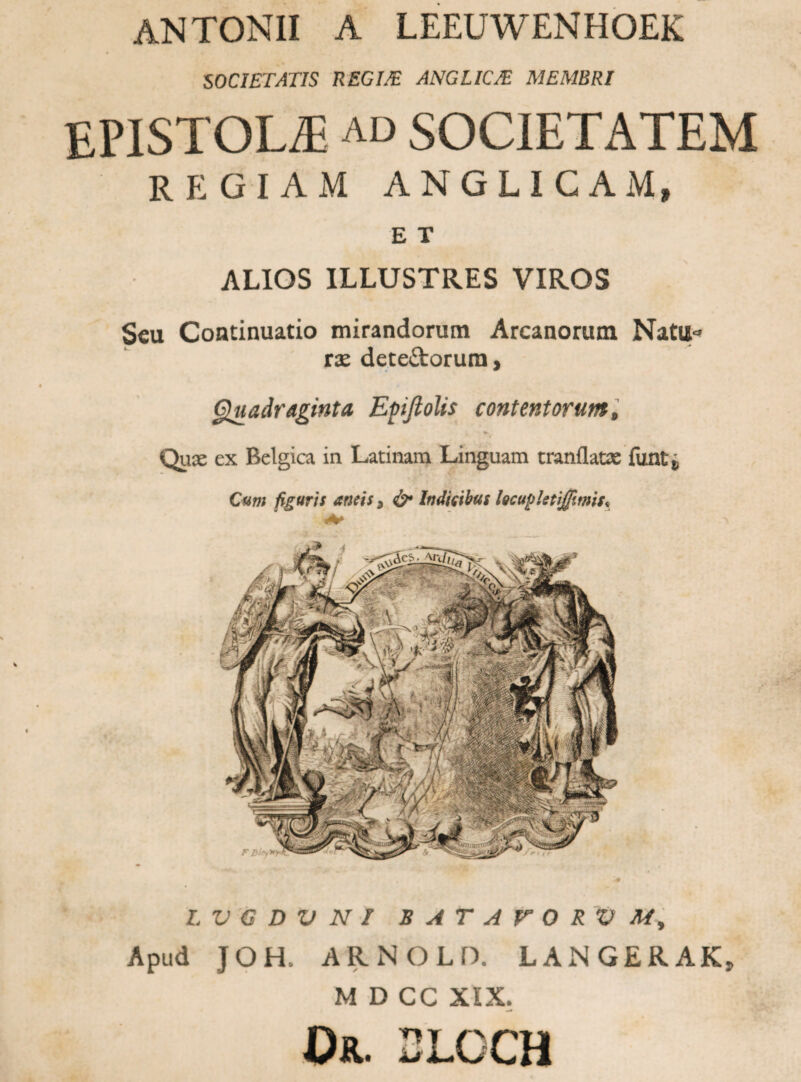 ANTONII A LEEUWENHOEK SOCIETATIS nECIJE ANGLICJE MEMBRI EPISTOLA ad societatem REGIAM ANGLIGAM, E T ALIOS ILLUSTRES VIROS Seu Coatinuatio mirandorum Arcanorum Natu» rx deteiEtorum, ^adraginta Epfiolis contentorum'. Quse ex Belgica in Latinam Linguam tranflatae funtj Cum figuris antis, Indidbas hcupttijpmist LVGDVNI B A T A V O RV M, Apud JOH. ARNOLD. LAxNGERAK, M D CC XIX. Or. DLOCH