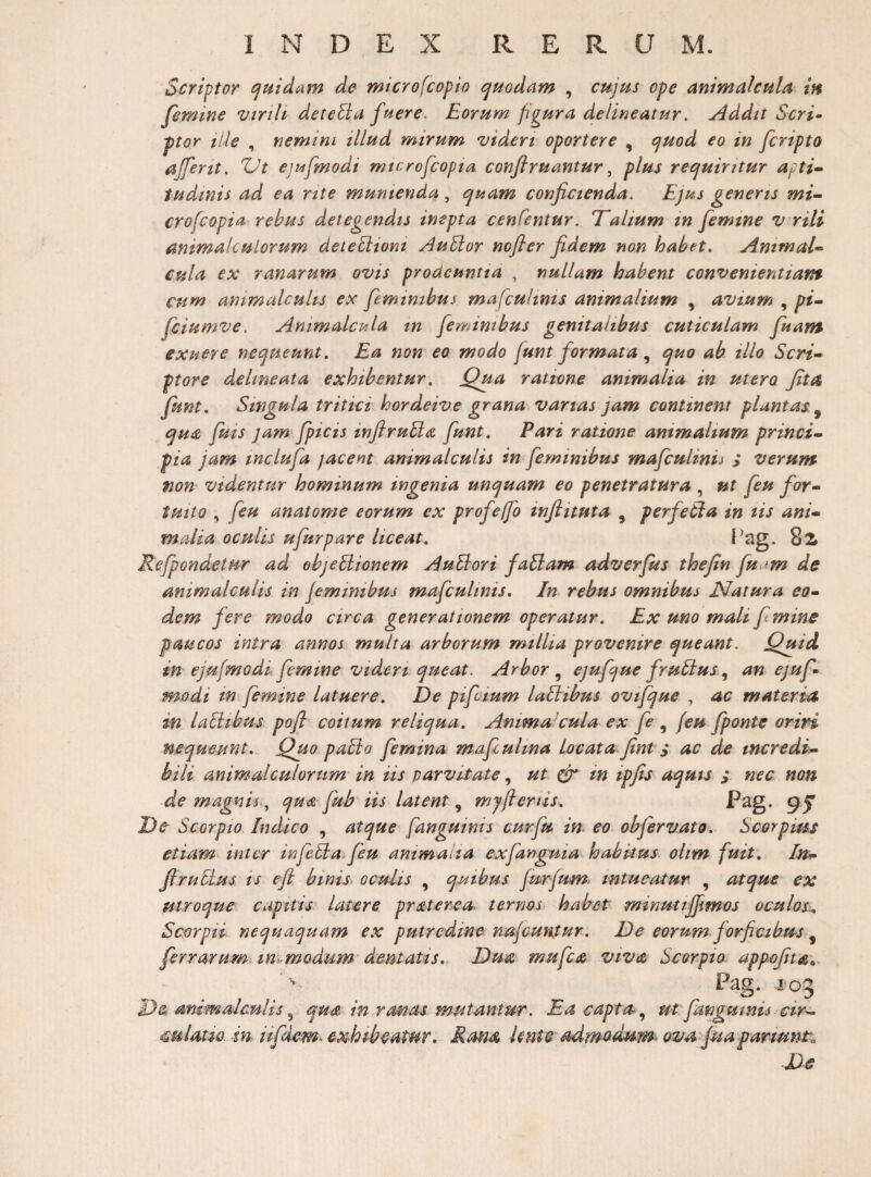 Scriptor (Quidam de microfcopio ijHodam , cujus ope animalcula m femine vtrilt deteEia fuere. Eorum figura delineatur. jdddit Scri^ ptor ille , nemini illud mirum videri oportere , e^uod eo in fcripto ajferit. ZJt ejufmodi mtcrofcopia conftruantur ^ plus reejuiritur af ti^ tudinis ad ea rite munienda quam conficienda. Ejus generis mi- crofcopia rebus detegendis inepta cenCentur. ‘Talium in femine virili animakulorum deteEitoni AuEtor nofler fidem non habet. Ammal- cula ex ranarum ovis prodeuntia , nullam habent convenientiam cum ammalculis ex feminibus mafcultnis animalium , avium , pi- Jciumve. Animalcula m feminibus genitalibus cuticulam fuant exuere nequeunt. Ea non eo modo funt formata quo ab illo Scri¬ ptore de line at a exhibentur. Qua ratime animalia in utero fit st funt. Singula tritici hordeive grana varias jam continent plantas^ qua fuis jam /picis inftruEta funt. Pari ratione animalium princi¬ pia jam tnclufa jacent animalculis in feminibus mafculinii s verum- tioH' videntur hominum ingenia unquam eo penetratura , ut feu for¬ tuito , feu anatome eorum ex profejfo infiituta , perfetia in lis ani¬ malia oculis ufurpare liceat. 82 Refpondetur ad ebjeEiionem AuEiori faBam adverfus thejin fu sm de animalculis in jemmibus mafcultnis. In rebus omnibus EJatura eo¬ dem fere modo circa generationem operatur. Ex uno mali f mine paucos intra annos multa arborum millia provenire queant. Quid in ejufmodi femine videri queat. Arbor ^ ejufque fruEius ., an ejuf modi in femine latuere. De pifctum laEitbus ovtfque , ac materia in laEitbus pofl coitum reliqua. Ammakula ex fe ^ feu fponte oriri nequeunt. Quo paEta femina mafcultna Locata fint s ac de incredi¬ bili animalculorum in iis parvitate, ut cfr tn ipfis aquts s nec non de magnis., qua fub iis latent, myfienis. De Scorpio Indico , atque fanguims curfu- in eo obfervato. Scorpius etiam inter infeEia feu antmaiia exfanguia habitus olim fuit. In- JtruEius is e fi binis, oculis , quibus furjum. intueatur , atque ex utroque capitis latere praterea. ternos habet minutijjimos oculos.. Scorpii nequaquam ex putredine najcuntur. De eorum forficibus, ferrarum^ m^modum dentatis. Dua mufca viva Scorpio appofita^. Pag. 103 De mimalaulis^ qua in ranas mutantur. Ea capta-., ut fmgumis cir- mltttio m iifidem- exhibeatur. Rma knte admedum- ova fisa parmnti