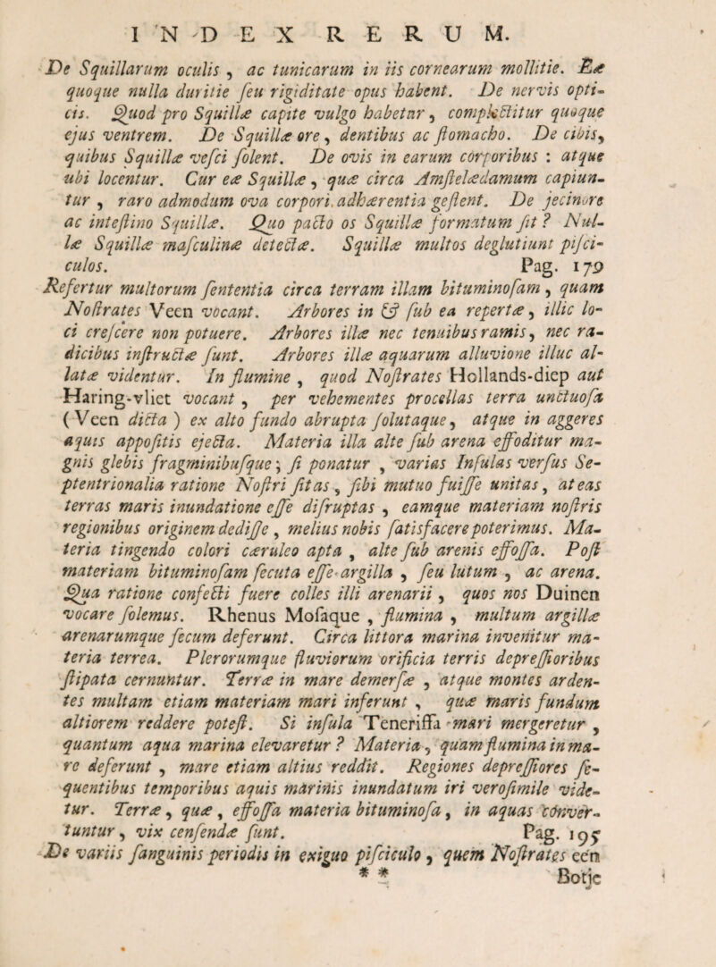 I 'N D E X R E R U M. Squillarum oculis , ac tunicarum in iis cornearum mollitie. quoque nulla duritie feu rigiditate opus habent. De nervis opti^ cis. ^uod pro SquilD capite vulgo habetur, compktiitur quoque ejus ventrem. De 'Squilla ore ^ dentibus ac flomacho. De cibis.^ quibus Squilla vefei [olent. De ovis in earum corporibus : atque ubi locentur. Cur ea Squilla , 'qua circa Amfteladamum capiun^ tur ^ raro admodum ova corpori, adharentia gejlent. De jecinure ac intefiino Squilla. Quo paclo os Squilla formatum fit ? NuU la Squilla mafculina detebla. Squilla multos deglutiunt pijci- culos. Pag. 17P Refertur multorum fententia circa terram illam bituminofam , quam Nodrates y/Qtn vocant. Arbores in £5? fub ea reperta ^ illic lo-‘ ci crejeere non potuere. Arbores illa nec tenuibus ramis nec ra~ dicibus inflrucia funt. Arbores illa aquarum alluvione illuc al* lata videntur. In flumine , quod Noftrates 'Hollands-diep aut 'Haring-vliet vocant , per vehementes procellas terra unttuofx ( Veen dicta ) ex alto fundo abrupta Jolutaque^ atque in aggeres aquis appofitis ejebla. Materia illa alte fub arena effoditur ma~ gnis glebis fragminibufque; fi ponatur , 'varias Infulas verfus Se- ptentrionalia ratione Noftri fit as ^ fibi mutuo fuiffe unitas at eas terras maris inundatione effe difruptas , eamque materiam noflris regionibus originem dediffe , melius nobis fatisfacere poterimus. Ma^ teria tingendo colori caeruleo apta , alte fub arenis effoffa. Pofl materiam bituminofam fecuta effe^ argilla , feu lutum , ac arena. Qua ratione confebli fuere colles illi arenarii , quos nos Duinen vocare folemus. Rhenus Mofaque , flumina , multum argillae arenarumque fecum deferunt. Circa littora marina invenitur ma¬ teria terrea. Pier orumque fluviorum orificia terris depreffi oribus 'ftipata cernuntur. Terrae in mare demerf^e , atque montes arden¬ tes multam etiam materiam mari inferunt , qu&lt;e maris fundum altiorem' reddere poteft. Si infula Teneriffa ''mari mergeretur , quantum aqua marina elevaretur ? Materia^ quam flumina inma- re deferunt , mare etiam altius reddit. Regiones deprefflores fe- quentibus temporibus aquis marinis inundatum iri veroflmile vide¬ tur. Terra, qua, effoffa materia bituminofa, in aquas Ictnvey- 'tuntur,^ vix cenfenda funt. Pag. De variis [anguinis periodis in exhuo pifciculo j quem Noflrates ecn ♦ i Botic