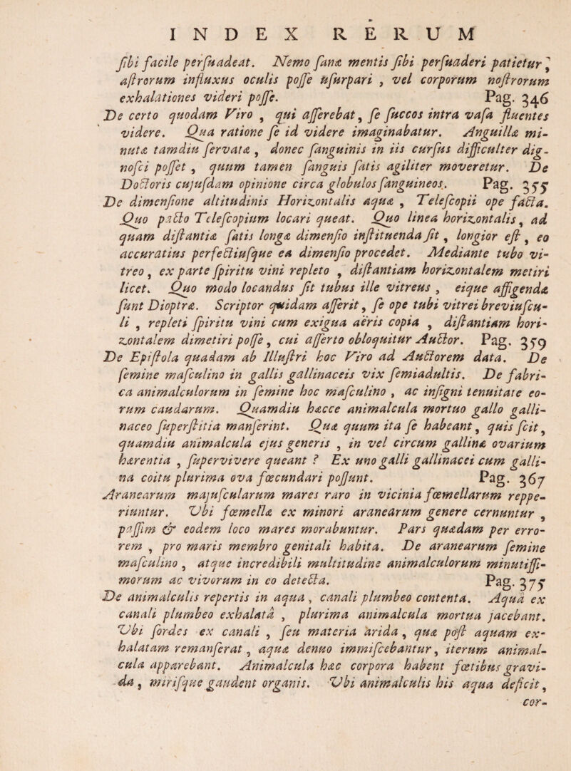 Jihl facile perfnadeat. Nemo fariic mentis Jtbi perftiaderi patietur^ aftrortim influxus oculis pojfe ufurpari , vel corporum noftrorum exhalationes videri pojfe, 34^ De certo quodam Firo , qui afferebat ^ fi fuccos intra vafa fluentes videre. Qua ratione fi id videre imaginabatur. AnguilU mi~ nuta tam diu fervat a , donec /anguinis in iis curfus difficulter dig- nofii pojfet, quum tamen fanguis fatis agiliter moveretur. De Doloris cujufdam opinione circa globulos fanguineos^, E^g. 55*^ De dimenfone altitudinis Horiz^ontalis aqua , Delefcopii ope fadia. Quo pa^o Telefiopium locari queat. Quo linea horiz^ontalis ^ ad quam diflantia fatis longa dimenfio injlituenda Jit, longior ejl, eo accuratius perfeiiiufque ea dimenfio procedet. Mediante tubo vi^ treo, ex parte fpiritu vini repleto , diflantiam horizontalem metiri licet. Quo modo locandus fit tubus ille vitreus , eique affigenda fiunt Dioptra. Scriptor quidam ajfirit ^ fi ope tubi vitrei breviuficu^ ii , repleti fpiritu vini cum exigua aeris copia , difiantiam hori* zontalem dimetiri poffi ^ cui afferto obloquitur AuSior. Pag, 35'9 De Epiffola quadam ab Illuflri hoc Firo ad AuSiorem data. De femine maficulino in gallis gallinaceis vix fiemiadultis. De fabri^ ca animalculorum in femine hoc maficulino , ac infigni tenuitate €o~ rum caudarum. Quamdiu hacce animalcula mortuo gallo galli^ naceo fiuperfiitia manfierint. Qua quum ita fi habeant, quis ficit, quamdiu animalcula ejus genens , in vel circum gallina ovarium harentia , fiupervivere queant l Ex uno galli gallinacei cum galli-^ na coitu plurima ova fcecundari pojjunt. P^g* 367 Aranearum majufcularum mares raro in vicinia foemellarum reppe-- ripintur. ZJbi foemella ex minori aranearum genere cernuntur , pafjlm dr eodem loco mares morabuntur. Pars quadam per erro¬ rem , pro maris membro genitali habita. De aranearum femine maficpilmo , atque incredibili multitudine animalculorum minutijf- morum ac vivorum in eo detebla. P^g- 375 ^De animalculis repertis in aqua, canali plumbeo contenta. Aqua ex canali plumbeo exhalata , plurima animalcula mortua jacebant, “Ubi fiordes ex canali , ficpi materia arida, qua p&amp;fi aquam ex¬ halatam rem anfier at aqua denuo immificebantur, iterum animaU cula apparebant. Animalcula hac corpora habent foetibus gravi- wtrifqpie gaudent organis. Vbi animalculis his aqua deficit^ cor-
