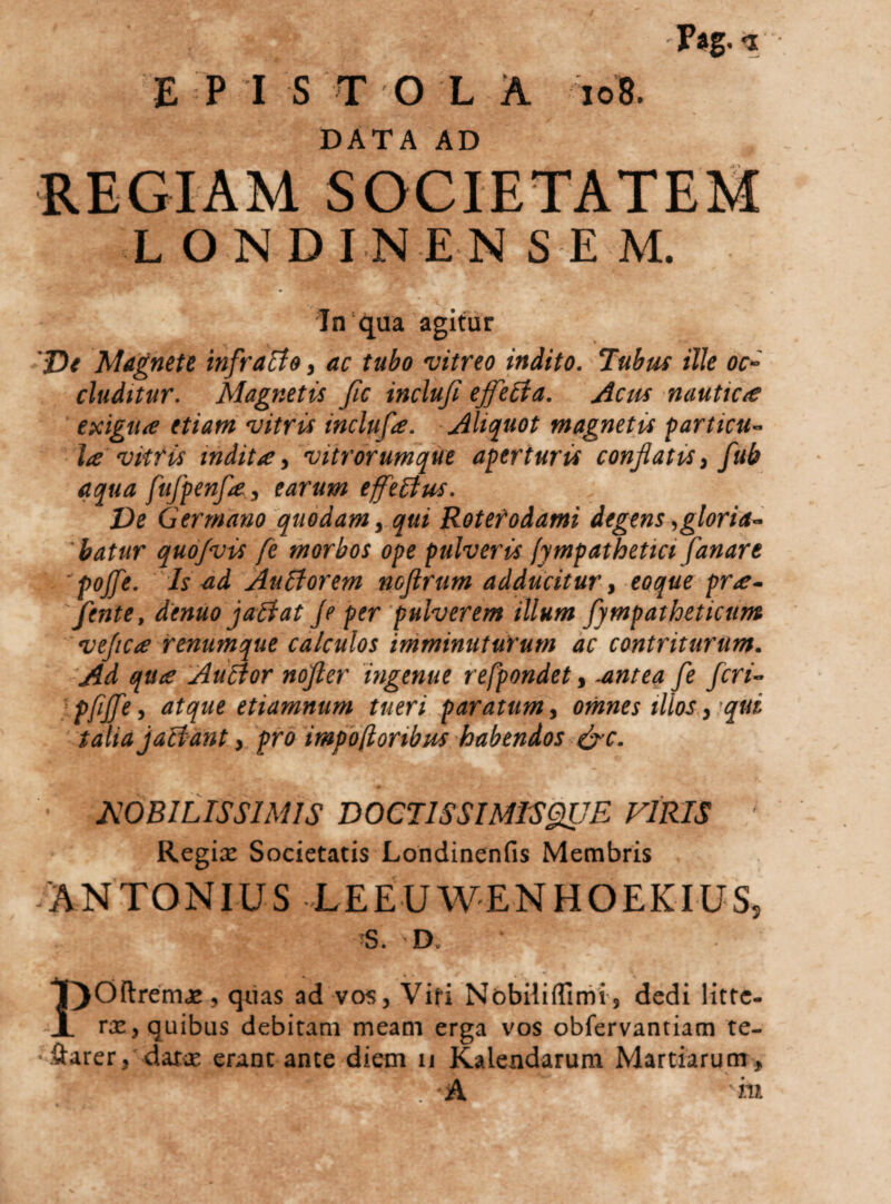 'Pikg. &lt;1 E P I S T O L A io8. DATA AD ilEGIAM SOCIETATEM LONDINENSEM. In‘qua agitur 'De Magnete infratfa, ac tubo vitreo indito. ‘lubtu ille oc^ eluditur. Magnetis Jic incluji ejfe£ia. Acus nauticte exigua etiam vitris inclufa. Aliquot magnetis particu¬ la vitris indita y vitrorumque aperturis conflatis y fub aqua fufpenfay earum ejfeBus. De G er mano'quodam y qui Rotet odami degens, gloria¬ batur quo/vis fe morbos ope pulveris fympathetici fanare 'pojfe. Is ad AuBorem nofirum adducitur y eoque pra- fente, denuo jaliat je per pulverem illum fympathetictim veflea renumque calculos imminuturum ac contriturum. 'Ad qua AuBor nofter 'ingenue refpondet, .antea fe feri- pfiffe y atque etiamnum tueri paratum y omnes illos y'qui talia jaifant y pro impbftoribus habendos efc. • NOBILISSIMIS DOCTISSIMISgiUE VIRIS ' Regix Societatis Londinenfis Membris 'ANTONIUS LEEUWENHOEKIUS, ■S. D. POftremx, quas ad vos. Viti NobililTimi', dedi littc- rx, quibus debitam meam erga vos obfervantiam te- •xftarer, daix erant ante diem ii Kalendarum Martiarum,