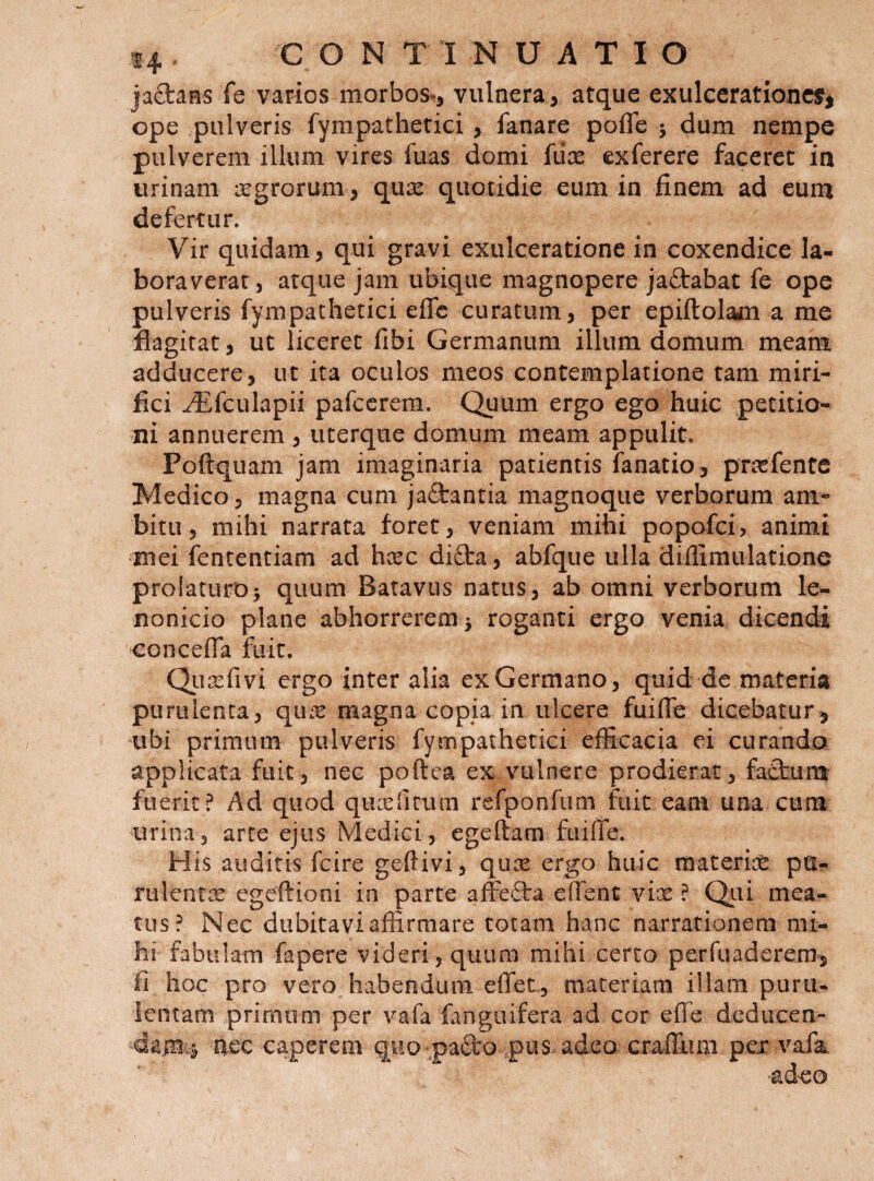 jaS:aHs fe varios morbos., vulnera, atque exulcerationcsr^ ope pulveris fympathetici, fanare pofle j dum nempe pulverem illum vires fuas domi (ux exferere faceret in urinam xgrorum, qux quotidie eum in finem ad eum defertur. Vir quidam, qui gravi exulceratione in coxendice la¬ boraverat, atque jam ubique magnopere jaftabat fe ope pulveris fympathetici effe curatum, per epiftolam a me flagitat, ut liceret fibi Germanum illum domum meam adducere, ut ita oculos meos contemplatione tam miri¬ fici ^fculapii pafccrem. Quum ergo ego huic petitio¬ ni annuerem , uterque domum meam appulit. Poftquam jam imaginaria patientis fanatio, priefente Medico 3 magna cum jaftantia magnoque verborum am¬ bitu 3 mihi narrata foret, veniam mihi popofei, animi mei fententiam ad heee difta, abfque ulla diflimulatione prolaturo j quum Batavus natus, ab omni verborum le- nonicio plane abhorrerem 5 roganti ergo venia dicendi concefia fuit. Qiia^fivi ergo inter alia ex Germano , quid de materia purulenta, qu:c magna copia in ulcere fuifle dicebatur^ 'libi primum pulveris fympathetici efficacia ei curando applicata fuit, nec poftea ex vulnere prodierat, faCtum fuerit? Ad quod qucefitiun refponfum fuit eam una cum urina , arte ejus Medici , egeftam fuiife. His auditis fcire geftivi, qux ergo huic materice pu- rulentic egeftioni in parte afFefta elfent vix ? Qiii mea¬ tus? Nec dubitavi affirmare totam hanc narrationem mi¬ hi fabulam fapere videri, quum mihi certo perfuaderem^ Ii hoc pro vero habendum effet, materiam illam puru¬ lentam primum per vafa fanguifera ad cor effe deducen- caperem quo paSro pus adeo craffimi pex vafa. adeo