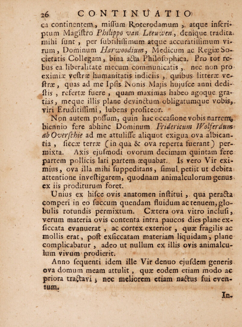 ca continentem, miflum Rotcrodamum ^ atque inferi* ptum Magiftro Philippo van Leeuwfn ^ denique tradita^ mihi funt , per fabriliffinuim atque accuratiliimum vi^ riim, Dominum Harwoodium^ Medicum ac Regice So¬ cietatis Collegam j, bina a6la Philofophica. Pro tot re-' biis ea liberalicace mecum communicatis nec non pro- eximix veftrx Immanitatis indiciis y quibus licrerx vc^- ftrx, quas ad me Ipfis Nonis Majis hujufcc anni dedi» ftis , refertx fuere y quam maximas habeo agoque gra-^ tiaSj meque illis plane devinftum.obligatumque vobis,&gt; Tiri EruditiOlmi 5 lubens profiteor. Non autem poffum, quin hacoccafione vobis narrem},, biennio fere abhinc Dominum Fridericum IVolferdum^^ ah Overfehie ad me attulifle aliquot exigua ova albican¬ tia , ficcx terrx ^in qua &amp; ova reperta fuerant} per¬ mixta. Axis ejufmodi ovorum decimam quintam fere partem pollicis lari partem xquabar.. Is vero Vir exi¬ mius, ova illa mihi fuppeditans, fimuL petiit ut debita attentione inveftigarem, quodnam animalculorum genus, cx iis proditurum foret. Unius ex hifce ovis anatomen inftitui qua pcra£ta comperi in eo fuccun:} qiiendam fluidum ac tenuem, glo¬ bulis rotundis permixtum. Cxtera ova vitro inclufi, verum materia ovis content^ intra paucos dies plane ex- (iccata evanuerat , ac cortex exterior , qux fragilis ac mollis erat, poft exficcatam materiam liquidam, plane complicabatur , adeo ut nullum ex illis ovis animalcu- liim vivum prodierit. Anno feqiienti idem ille Vir denuo ejufdcm generis- ova domum meam attulit , qux eodem etiam modo ac priora tranavi 5 nec meliorem etiam naftus fui even-^