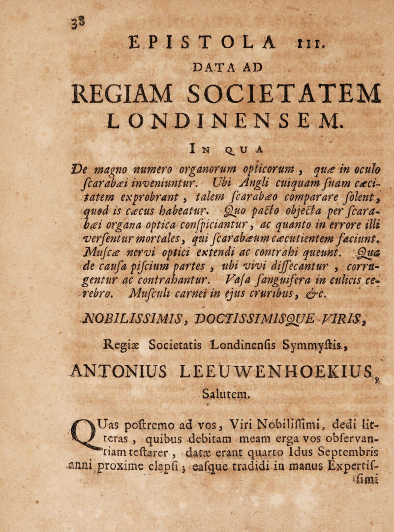 3$ EPISTOLA III. DATA AD REGIAM SOCIETATEM L O N D I N E N S E M. In (i u a _ • Ve magno numero organorum opticorum.y qua in oculo fcarabai inveniuntur. Ubi Angli cuiquam fuam caci- tatem exprobrant &gt; talem fcarabao comparare folent, quod is cacus habeatur. §luo pabio objebta per fcara- bai organa optica confpiciantur, ac quanto in errore illi •verfentur mortales y qui fcarabaumcacutientem faciunt, Mujca nervi optici extendi ac contrahi queunt. : §!ua de caufa pifcium partes , ttbi vivi dijfecantur , corru¬ gentur ac contrahantur. Vaja /anguifera in culicis ce¬ rebro. MufcuU carnei in (jus cruribus y fyc. NOBILISSIMIS y VOCnSSIMlSgflE FlRISy Regine Societatis LondinenIIs Symmyftis, ANTONIUS LEEUWENHOEKIUS ' Salutem. QUas poftremo ad vos, Viri Nobiliffimi, dedi lit¬ teras , quibus debitam meam erga vos obfervan- “ciam teftarer , date erant quarto Idus Septembris .anni proxime elapfi i eafque tradidi in manus Experrif- tiimi