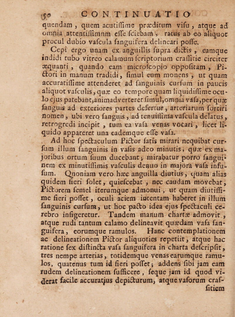 qiiendam , quem acutiffime prsedifum vifu , atque ad omnia accentillimnm cfTe fdiebam &gt; racas ab eo aliquot procul dubio vafcula fangiufera delineari poffe. Cepi ergo unam ex anguillis lupra dicbis , eamque indidi tubo vitreo calamum fcriptorium crafficie circiter ccquanri , quando eam microfcopio oppofitam , Fi¬ diori in manum tradidi, fimul eum monens , ut quam accLiratiffime attenderet ad fanguinis curfum in paucis aliquot vafculis, qure eo tempore quam liquidifiime ocu¬ lo ejus patebant,animadverterer fimul,omnia vafa,per qux fanguis ad exteriores partes defertur, arteriarum fortiri nomen, ubi vero fanguis ad tenuiffinia vafcula delatus, retrogredi incipit , tum ea vafa venas vocari, licet li¬ quido appareret una cademque effe vafa. Ad hoc fpcftaculum Pictor fatis mirari nequibat cur- fura illum fanguinis in vafis adeo minutis, quat ex ma¬ joribus ortum fuLim ducebant &gt; mirabatur porro fangui- nem ex minutillimis vafculis denuo in majora vafa infu- fiim. Qjioniam vero hicc anguilla diutius, quam alias quidem fieri folet, quiefeebat , nec caudam movebat, Pidtorem femel iterumque admonui, ut quam diutiffi- me fieri poflet, oculi aciem intentam haberet in illum fanguinis curfum, ut hoc padlo idea ejus fpeftaculi ce¬ rebro infigeretur. Tandem manum chartae admovit , atque rudi tantum calamo delineavit quasdam vafa fan- guifera, eorumque ramulos. Hanc contemplationem ac delineationem Pi£tor aliquoties repetiit, atque hac ratione fex diftinfla vafa fanguifera in charta defcripfit, tres nempe arterias, totidemque venasearumque ramu¬ los, quatenus tum id fieri poflet; addens fibi jam eam rudem delineationem fufficere, feque jam id quod vi¬ derat facile accuratjus depidurum, atque vaforum craf- fitiem