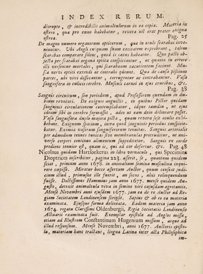 4 • disrupto , & incredibilis animale ulorum in ea copia. Materia oftreo , qu<& pro cceno habebatur , revera nil erat prster ex?gtia> oftrea. De magno numero organorum opticorum , qua in oculo fcarabai inve¬ niuntur. Zdbi Angli cui quam [nam cacitatem exprobrant , talem fcarabao comparare [olent, quod is cacus habeatur. Quo patio ob- jetta per [arabai organa optica con[piciantur , ac quanto in errore • illi ver femur mortales , qui [carabaum cacutientem faciunt Mu- [a nervi optici extendi ac contrahi queunt. Qua de cau[a pifetum partes 5 ubi vivi dijfeeantur , corrugentur ac contrahantur, [anguifera in cwlicis cerebro. Mufcuh carnei in ejus cruribus, &c. Pag. 58 Sanguis circuitum , [eu periodum , apud Profefforem quendam in du¬ bium revocari. De exiguis anguillis , in quibus Pittor quidam [anguinis circulationem contemplabatur , idque tamdiu , ut ejus ideam [ibi in cerebro formaffet , adeo ut eam dein delineare pojjet. Jra[a [anguifera duplo majora pici a 9 quam revera fefe oculis exhi¬ bebant. Exiguum fpatium , intra quod J,anguinis periodus conficie¬ batur. Eximia vaforum [anguiferorum tenuitas. Sanguis arterialis per admodum tenues tunicas five membranulas protruditur, ut uni- verfo corpori continuo alimentum [uppeditetur. Sanguis ex corde prodiens tenuior eft, quam is, qui ad cor defertur. &c. Pag. 48 Nicolaus quidam Hartfoekerus in libro vernaculo , qui Specimina Dioptrices infer ib it ur , pagina 223. affer it, [e , quantum quidem fciat , primum anno 1678. in animalium [emina mafcuhna inqui¬ rere cospiffe. Miratur hocce afjertum Auttor , quum cenfeat judi¬ cium illud , primufne ille fuerit , an fecus , aliis relinquendum fuiffe. Dottiffimus Hammius jam anno 1 677. tnenfe quidem Au- gufio, detexit animalcula viva in femine viri cujufdam agrot antis.. Aienfe Novembri anni ejufdem 1 677. jam ea de re Aublor ad Re¬ giam Societatem Londinenfem fcripfit. Sapius & ab eo ea materia examinata. Ejufque forma delineata. Ead,em materia jam anno 1674. rogatf£ Clarijfimi Oldenburgii, Regia Societatis Londinenfis Attuarii examinata fuit. Exemplar epifioU ad Anglos miffe 9 etiam ad Illuftrem Conftantinum Hugenium mijfum , atque ad illud refponfum. Aienfe Novembri, anni i6jj. Auttoris eptfto- b 9 materiam hanc trattans 3 lingua Latina inter atta Philofophica im~