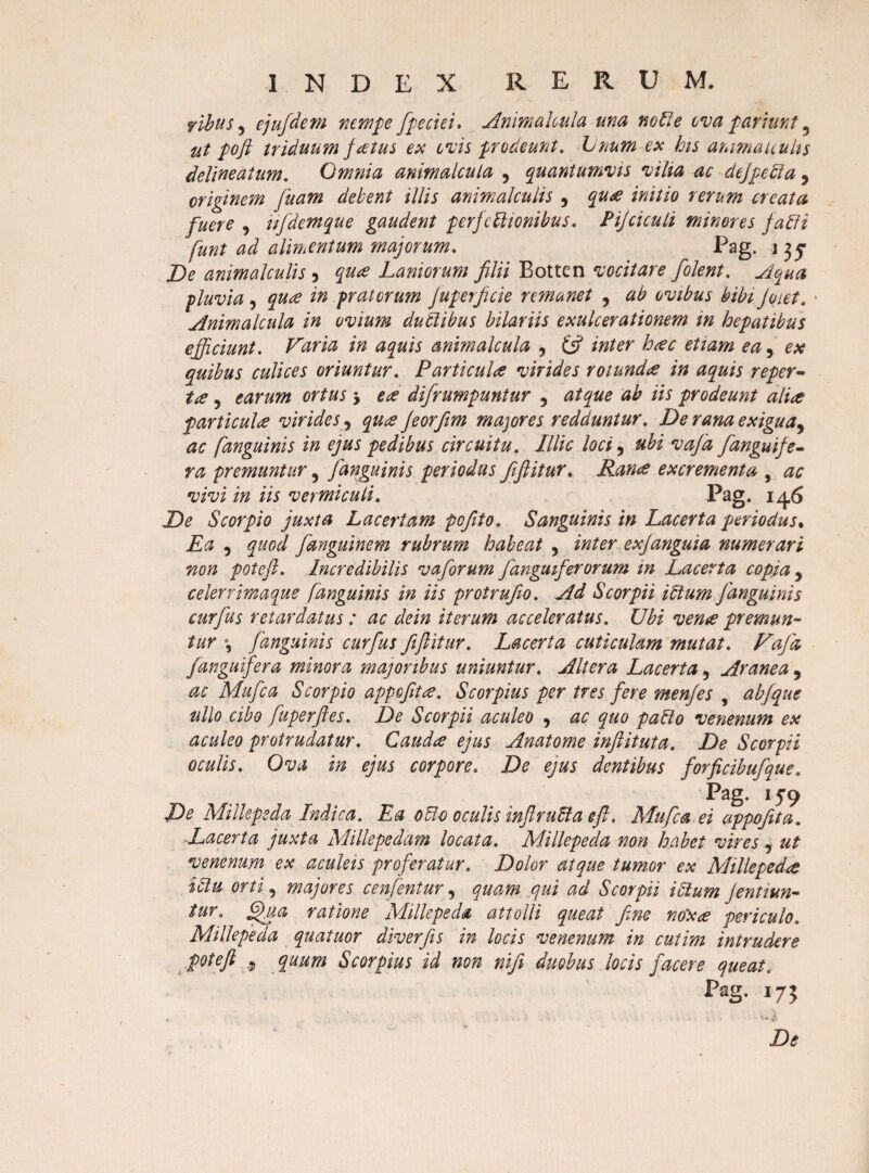 filus 5 ejufdem nempe fpecici• Animalcula una notie ova p-ariunt 5 ut pofi triduum fatus ex ovis prodeunt. Linum ex his animauuhs delineatum. Omnia animalcula , quantumvis vilia ac dejpecia 5 originem Jiiam debent illis animal culis 5 qua initio rerum creata fuere , iifdemque gaudent perfectionibus. Pijciculi minores fati i funt ad alimentum majorum. Pag. j ^ De animalculis 3 Laniorum filii Botten vocitare folent. Aqua pluvia, qua in pratorum juperficie remanet , ab ovibus bibi Joiet. • Animalcula in ovium ductibus bilariis exulcerationem in hepatibus efficiunt. Varia in aquis animalcula , & inter h<ec etiam ea 5 ex quibus culices oriuntur. Parti culte virides rotunda in aquis reper- ite, earum ortus 5 tee difrumpuntur 5 iis prodeunt alite particula virides ? Jeorfiim majores redduntur. De rana exigua^ ac [anguinis in ejus pedibus circuitu, Illic loci 9 ubi vajd [anguife¬ ra premuntur ? [anguinis periodus fifiitur. Rance excrementa , ac vivi in iis vermiculi. Pag. 146 De Scorpio juxta Lacertam pcfito. Sanguinis in Lacerta periodus, Ea , [anguine m rubrum habeat , e xjangui a numerari non potefi. Incredibilis vaforum [anguiferorum in Lacerta copia y celerrimaque /anguinis in iis protrufio. Ad Scorpii iPtum [anguinis curfus retardatus: ac dein iterum acceleratus. Ubi vente premun¬ tur *, [anguinis curfus fifiitur. Lacerta cuticulam mutat. Vafa /anguifera minora majoribus uniuntur. Altera Lacerta, Aranea , ac Mufca Scorpio appofitce. Scorpius per tres [ere menjes , ab J que ullo cibo [uperftes. De Scorpii aculeo , ac quo paHo venenum ex aculeo protrudatur. Caudte ejus Anatome inftituta. De Scorpii oculis. Ova in ejus corpore. De ejus dentibus forficibufque. Pag. 159 De Millepeda Indica. Ea ofto oculis infiruCta eft. Mufca ei appofita. -Lacerta juxta Millepedam locata. Millepeda non habet vires , ut venenum ex aculeis proferatur. Dolor atque tumor ex Millepedte ictu orti 5 majores cenfentur, quam qui ad Scorpii i Sium jentiun- tur. §ua ratione Millepeda attolli queat fine nox ce periculo. Millepeda quatuor diverfis in locis venenum in cutim intrudere potefi .5 quum S cor pius id non nifi duobus locis facere queat. Pag. 175 Dt