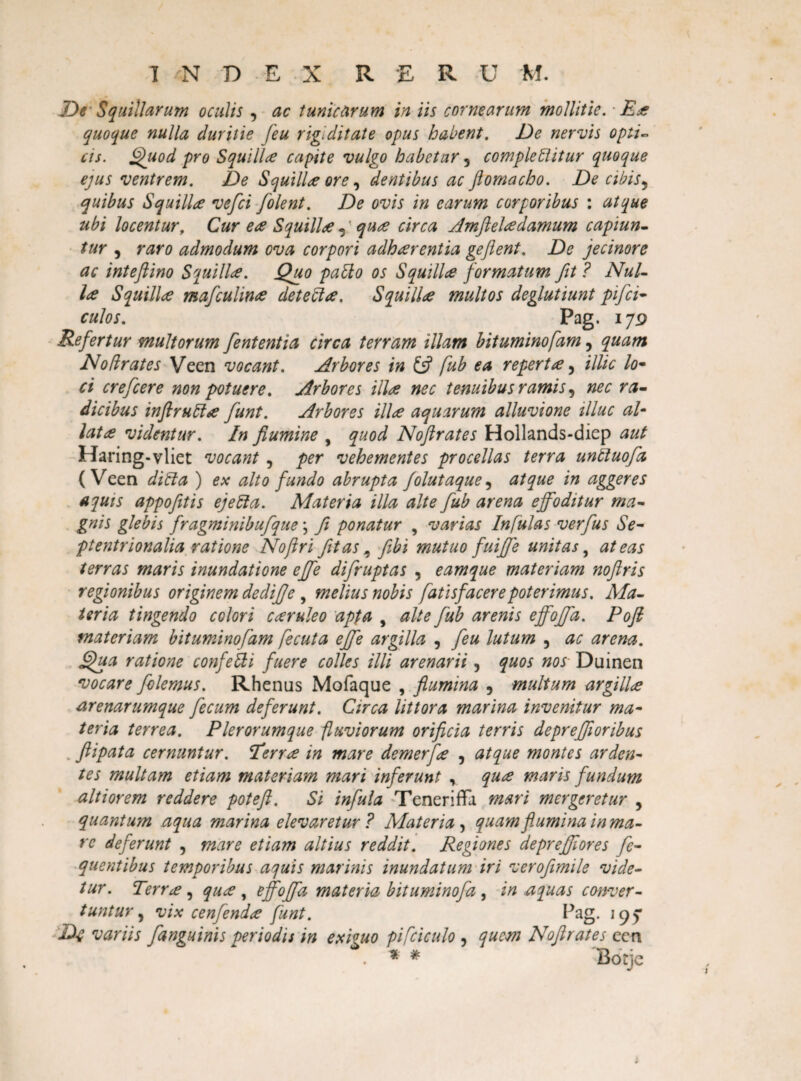 De Squillarum oculis , ac tunicarum in iis cornearum mollitie. ■ Ece quoque nulla duritie [eu rigiditate opus habent. De nervis opti¬ cis. Quod pro Squillce capite vulgo habetur 3 complebitur quoque ejus ventrem. De Squilice ore 3 dentibus ac ftomacho. De cibis5 quibus Squillce vefci [olent. De ovis in carum corporibus : atque ubi locentur, Cur ea Squilla ,' quce circa Amftelcedamum capiun¬ tur , raro admodum ova corpori adh arent ia geflent. De jecinore ac inteflino Squillce. Quo patio os Squillce formatum fit ? Nui- Ice Squillce mafculince det e b ce, Squillce multos deglutiunt pija¬ culos. Pag. 179 Refertur multorum jentent ia circa terram illam bituminofam, quam Nolirates Veen vocant. Arbores in fub ea repertce 5 illic lo¬ ci crejcere non potuere. Arbores ilice nec tenuibus ramis 3 nec ra¬ dicibus inftruba [unt. Arbores ilice aquarum alluvione tlluc al- latce videntur. In flumine , quod Noftrates Hollands-diep aut Haring-vliet vocant , per vehementes procellas terra unbuofa (Veen diba ) ex alto fundo abrupta folutaque, atque in aggeres aquis appofetis ejeba. Materia illa alte fub arena effoditur ma¬ gnis glebis fragminibufque \ fi ponatur , varias Infulas verfus Se¬ ptentrionalia ratione Noftri fit as, febi mutuo fuijf e unitas, at eas terras maris inundatione effe difruptas , eam que materiam noftri s regionibus originem dediffe , melius nobis fatisf acere poterimus. Ala- ter ia tingendo colori cceruleo apta , alte fub arenis effoffa. Poft materiam bituminofam fecuta effe argilla , feu lutum 5 ac arena. Qua ratione confle bi fuere colles illi arenarii, quos nos Duinen vocare folemus. Rhenas Mofaque , flumina 5 multum argilla arenarumque fecum deferunt. Circa littora marina invenitur ma¬ teria terrea. Plerorumque fluviorum orificia terris depreffioribus flipata cernuntur. Eerra in mare demerflce , atque montes arden¬ tes multam etiam materiam mari inferunt y quce maris fundum alti orem reddere poteft. Si infula Teneriffa mari mergeretur 3 quantum aqua marina elevaretur? Materia, quam flumina in ma¬ re deferunt , mare etiam altius reddit. Regiones deprejflores fc- quentibus temporibus aquis marinis inundatum iri veroflmile vide¬ tur. Terree, quce , effoffa materia bituminofa, inaquas conver¬ tuntur , vix cenfendee funt. Pag. 195* Df variis [anguinis periodis in exiguo pifciculo 3 quem Noftrates ecn . * # Botje