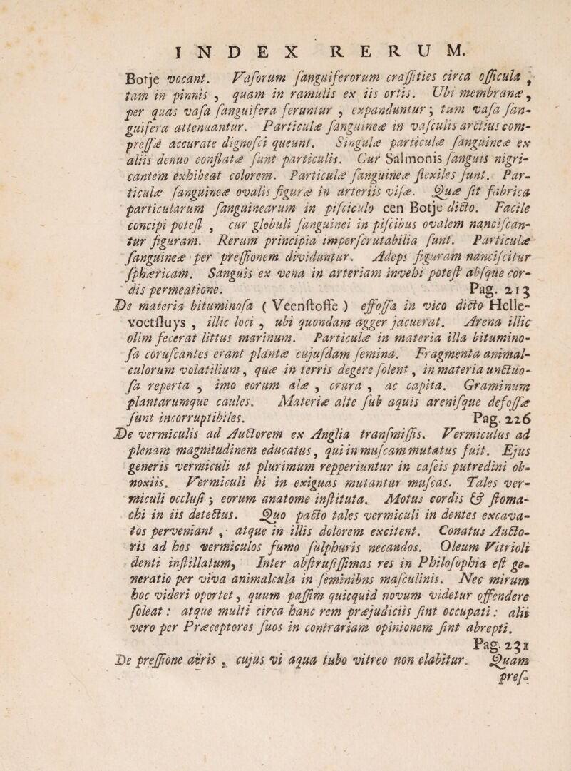 Rotje vocant. Vaforum [anguiferorum crajfties circa officula f tam in pinnis , quam in ramulis ex iis ortis. Ubi membranee, per quas vafa [anguifera feruntur ? expanduntur; tum vafa [an¬ guifera attenuantur. Particula [anguinea in vafculis arctius com- preff# accurate dignofci queunt. Singul# particula [anguine# ex aliis denuo conflat# fuht particulis. Cur Salmonis [anguis nigri¬ cantem exhibeat colorem. Parti cui# [anguine# flexiles junt. Par- ticul# [anguine# ovalis figura in arteriis vife. Qu# fit fabrica particularum [anguinearum in pifciculo een Botje difto. Facile concipi pote fi , cur globuli [anguinei in pifeibus ovalem nanciflan¬ tur figuram. Rerum principia imperferutabilia [unt. Par ticul# [anguine# per prejflonem dividuntur, Adeps figuram nancifcitur fph# ricam. Sanguis ex vena in arteriam invehi pote fi' abfque cor¬ dis permeatione. Pag. 21 5 De materia bituminofa ( VeenftoiFe ) effoffa in vico dido Helie» voetlluys , illic loci , ubi quondam agger jacuerat. Arena illic olim fecerat littus marinum. Particul# in materia illa bitumino¬ fa corufeantes erant piant# cuju[dam [emina. Fragmenta animal- culorum volatilium, qu# in terris degere [olent, in materia unduo- [a reperta 5 imo eorum al# , crura 3 ac capita. Graminum plantarumque caules. Materi# alte fuh aquis arenifque defoff# [unt incorruptibiles. Pag. 226 De vermiculis ad Audorem ex Anglia tranfmiflis. Vermiculus ad plenam magnitudinem educatus, qui in mu fiam mutatus fuit. Ejus generis vermiculi ut plurimum repperiuntur in caflis putredini ob- noxiis. Vermiculi hi in exiguas mutantur mufeas. 'Tales ver¬ miculi occlufi -y eorum anatome inftituta. Motus cordis & ftoma- chi in iis det e 61 us. Quo pa6lo tales vermiculi in dentes excava¬ tos perveniant , • atque in illis dolorem excitent. Conatus Au6lo- ris ad hos vermiculos fumo fulphuris necandos. Oleum Vitrioli denti inft illatum ^ Inter abfirufijfimas res in Philofophia e/i ge¬ neratio per viva animal cula in [eminibns mafculinis. Nec mirum hoc videri oportet 9 quum pafiim quicquid novum videtur offendere [oleat: atque multi circa hanc rem pr#judiciis fent occupati: alii vero per Pr#ceptores f hos in contrariam opinionem fint abrepti. Pag. 251