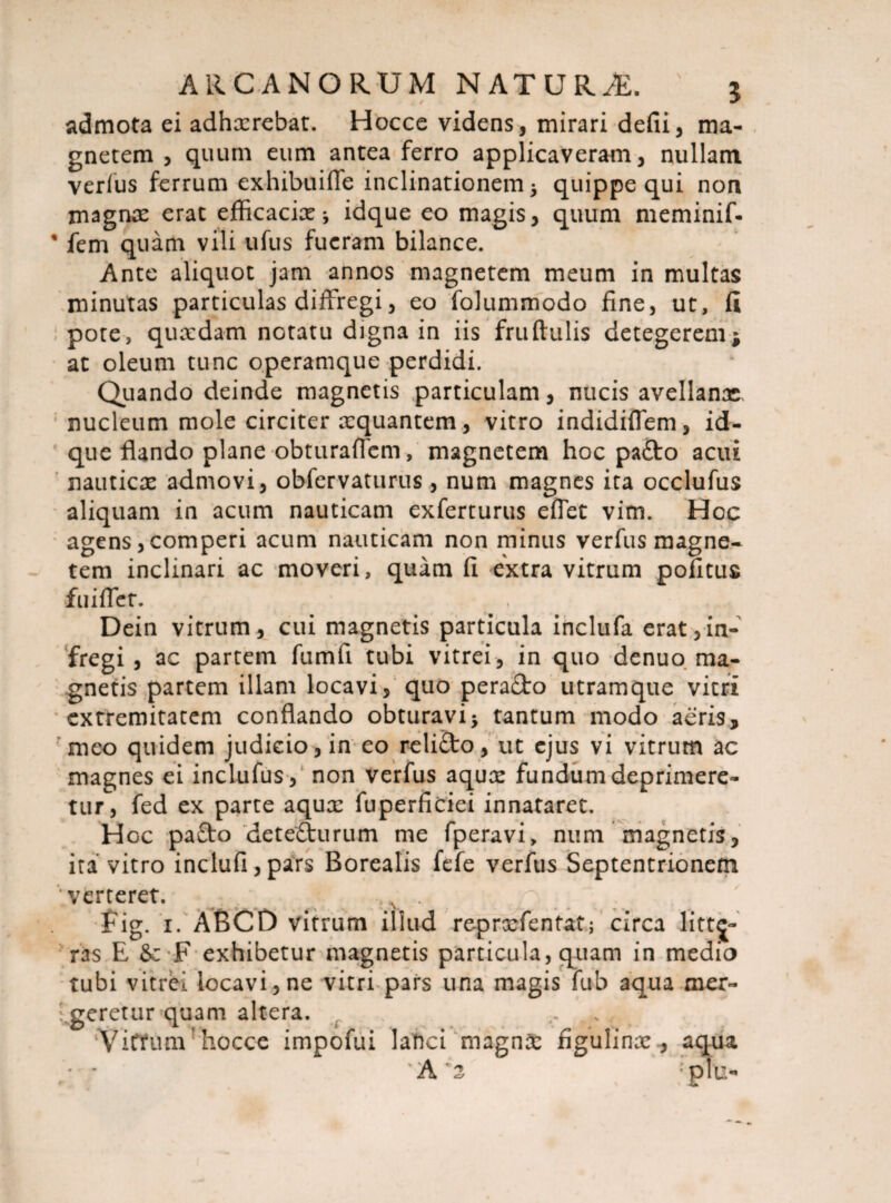 admota ei adhxrebat. Hocce videns, mirari defii, ma¬ gnetem , quum eum antea ferro applicaveram, nullam verfus ferrum exhibui fle inclinationem quippe qui non magnae erat efficacix idque eo magis, quum meminif- * fem quam vili ufus fueram bilance. Ante aliquot jam annos magnetem meum in multas minutas particulas diffregi, eo folummodo fine, ut, fi pote, quxdam notatu digna in iis fruftulis detegerem * at oleum tunc operamque perdidi. Quando deinde magnetis particulam, nucis avellanae nucleum mole circiter xquantem, vitro indidiflem, id¬ que flando plane obturaflem, magnetem hoc pafto acui nauticae admovi, obfervaturus, num magnes ita occlufus aliquam in acum nauticam exferturus effet vim. Hoc agens, comperi acum nauticam non minus verfus magne¬ tem inclinari ac moveri, quam fi extra vitrum pofituc fuifler. ^ , Dein vitrum, cui magnetis particula inclufa erat,in- fregi , ac partem fumfi tubi vitrei, in quo denuo ma¬ gnetis partem illam locavi, quo pera&o utramque vitri extremitatem conflando obturavi5 tantum modo aeris, meo quidem judicio, in eo relifto, ut ejus vi vitrum ac magnes ei inclufus, non verfus aqux fundum deprimere¬ tur, fed ex parte aqux fuperficiei innataret. Hoc pa£to dete&urum me fperavi, num magnetis, ita vitro inclufi,pars Borealis fefe verfus Septentrionem verteret. ... A . Fig. 1. ABCD vitrum illud reprxfentat; circa litte¬ ras E F exhibetur magnetis particula, quam in medio tubi vitrbi locavi, ne vitri pars una magis fub aqua mer- Ageretur quam altera. Vittum' hocce impofui lanci magnae figulinx , aqua / * A'2 ; pTu-
