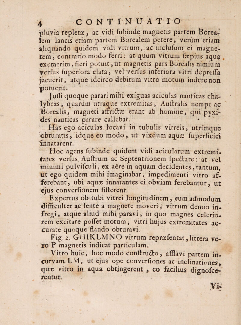 Tiivia repletx, ac vidi fubinde magnetis partem Borea- lem lancis etiam partem Borealem petere* Verum etiam aliquando quidem vidi vitrum, ac inclnfum ei magne¬ tem, contrario modo ferri: ar quum vitrum fxpius aqua exemerim , fieri potuit, ut magnetis pars Borealis nimium verfus fuperiora elata, vel verfus inferiora vitri depreffa jacuerit, atque idcirco debitum vitro motum indere non potuerat. J ulii quoque parari mihi exiguas aciculas nauticas cha- lybeas, quarum utraque extremitas, Auftralis nempe ac Borealis, magneti affricta: erant ab homine, qui pyxi¬ des nauticas parare callebat. Has ego aciculas locavi in tubulis vitreis, utrimque obturatis, idque eo modo, ut vixdum aqux fuperficiei innatarent. Hoc agens fubinde quidem vidi acicnlarum extremi¬ tates verfus Auftrum ac Septentrionem fpe&are: at vel minimi pulvifculi, ex aere in aquam decidentes, tantum, tit ego quidem mihi imaginabar, impedimenti vitro af¬ ferebant, ubi aqux innatantes ei obviam ferebantur, ut ejus converfionem fifterent. Expertus ob tubi vitrei longitudinem, eum admodum difficulter ac lente a magnete moveri, virrum denuo in¬ fregi, atque aliud mihi paravi, in quo magnes celerio¬ rem excitare poffet motum-, vitri hujus extremitates ac¬ curate quoque flarrdo obturavi. Fig. 2. GHIKLMNO vitrum reprxfentat, littera ve¬ ro P magnetis indicat particulam. Vitro huic, hoc modo conftrudto, afflavi partem in¬ curvam LM, tir ejus ope converfiones ac inclinationes* qux vitro in aqua obtingerent * eo facilius dignofee- fentur*