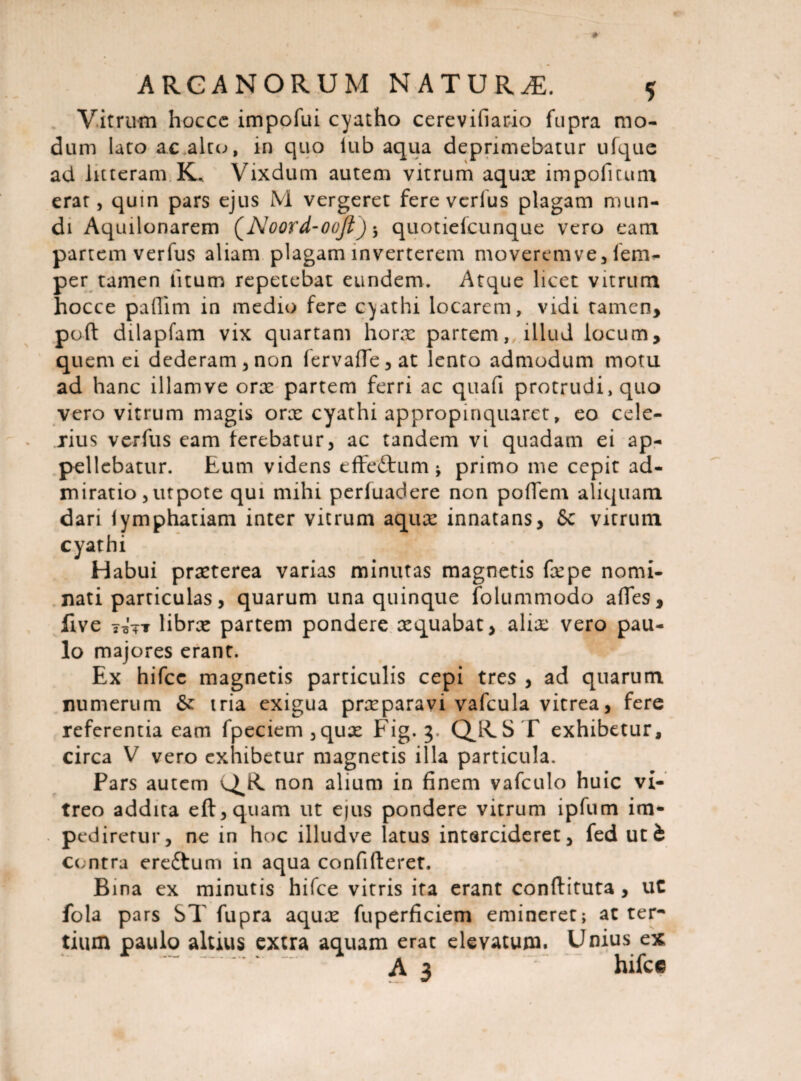 Vitrum hocce impofui cyatho cerevifiario fupra mo¬ dum lato ac alco, in quo iub aqua deprimebatur ufque ad litteram K.. Vixdum autem vitrum aqux impofitum erat, quin pars ejus M vergeret fere verius plagam mun¬ di Aquilonarem (Noord-oojt) •> quotielcunque vero eam partem verfus aliam plagam inverterem moverem ve, fem- per tamen litum repetebat eundem. Atque licet vitrum hocce paflim in medio fere cyathi locarem, vidi tamen, pod dilapfam vix quartam horx partem, illud locum, quernei dederam, non fervaffe, at lento admodum motu ad hanc illam ve orx partem ferri ac quafi protrudi, quo vero vitrum magis orx cyathi appropinquaret, eo cele¬ rius verfus eam terebatur, ac tandem vi quadam ei ap¬ pellebatur. Eum videns efFeftum * primo me cepit ad¬ miratio ,utpote qui mihi pertuadere non poffem aliquam dari iymphatiam inter vitrum aqux innatans, Sc vitrum cyathi Habui prxterea varias minutas magnetis fxpe nomi¬ nati particulas, quarum una quinque folummodo ades, five 7ijT librx partem pondere xquabat, alix vero pau¬ lo majores erant. Ex hifce magnetis particulis cepi tres , ad quarum numerum &: iria exigua prxparavi vafcula vitrea, fere referentia eam fpeciem,qux Fig. 3. Q^RST exhibetur, circa V vero exhibetur magnetis illa particula. Pars autem non alium in finem vafculo huic vi¬ treo addita eft,quam ut ejus pondere vitrum ipfum im* pediretur, ne in hoc illudve latus intercideret, fed uti centra ereftum in aqua confideret. Bina ex minutis hifce vitris ita erant conditura , uC fola pars ST fupra aqux fuperficiem emineret; ac ter¬ tium paulo altius extra aquam erat elevatum. Unius ex A 3 hilce