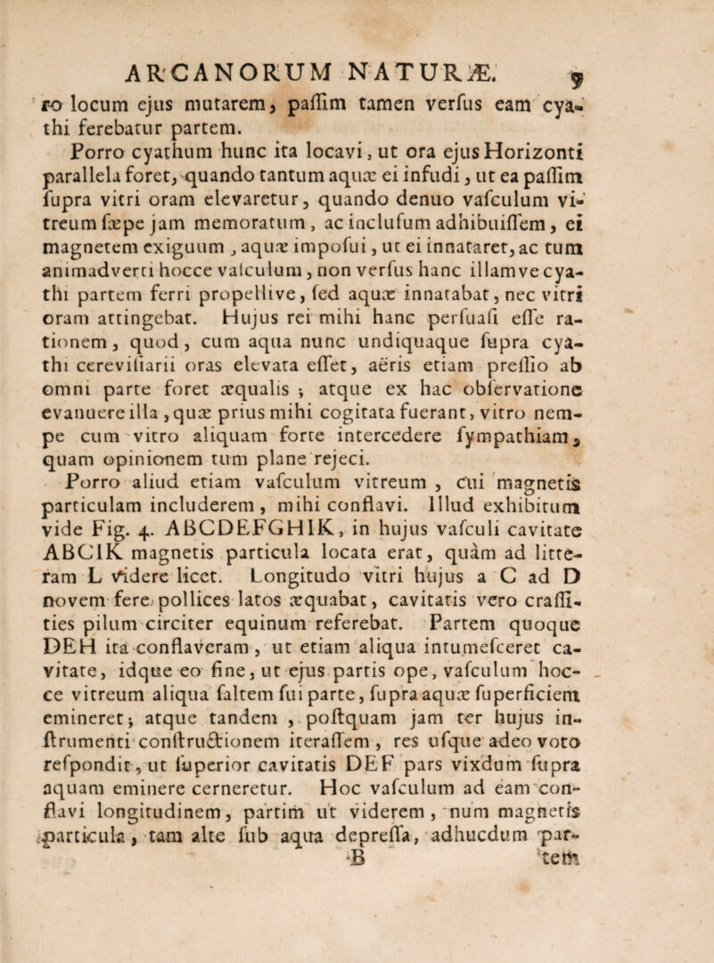 ro locum ejus mutarem* paflim tamen verfus eam cya¬ thi ferebatur partem. Porro cyathum hunc ita locavi, ut ora ejus Horizonti parallela foret, quando tantum aqucc ei infudi, ut ea paflim fupra vitri oram elevaretur, quando denuo vafculum vi-' treumfxpejam memoratum, ac inclufum adhibuiflem, ei magnetem exiguum , aquae impofui, ut ei innatarer, ac tum animadverti hocce vaiculum, non verfus hanc illam ve cya¬ thi partem ferri propellive, fed aqux innatabat, nec vitri oram attingebat. Hujus rei mihi hanc perluafi efle ra- ti(mem, quod, cum aqua nunc undiquaque fupra cya¬ thi cereviliarii oras elevata eflet, aeris etiam prellio ab omni parte foret aequalis *, atque ex hac oblervatione evanuere illa , quae prius mihi cogitata fuerant, vitro nem¬ pe cum vitro aliquam forte intercedere fympathiam* quam opinionem tum plane rejeci. Porro aliud etiam vafculum vitreum , cui magnetis particulam includerem, mihi conflavi. Illud exhibitum vide Fig. 4. ABCDEFGH1K, in hujus vafculi cavitate ABC1K magnetis particula locata erat, quam ad litte¬ ram L didere licet. Longitudo vitri hujus a C ad D novem fere'pollices latos aequabat, cavitatis vero crafll- ties pilum circiter equinum referebat. Partem quoque DEH ita conflaveram , ut etiam aliqua intu.mefceret ca¬ vitate, idque eo fine, ut ejus partis ope, vafculum hoc¬ ce vitreum aliqua faltem fui parte, fupra aquae fuperficiem emineretj atque tandem , .poftquam jam ter hujus in- ftrumenti conttruftioncm iteraflem , res ufque adeo voto refpondit , ut fuperior cavitatis DEF pars vixdum fupra aquam eminere cerneretur. Hoc vafculum ad eam con¬ flavi longitudinem, partim ut viderem , ~num magnetis particula, tam alte fub aqua deprefla, adhucdum rpar- B ‘tefo