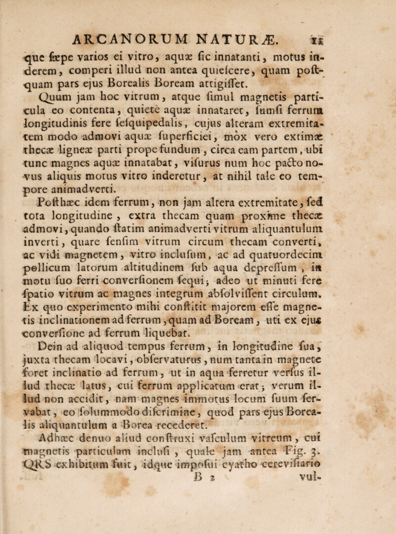 <jue fepe varios ei vitro, aquae fic innatanti, motus in¬ derem, comperi illud non antea quiefcere* quam poft- quam pars ejus Borealis Boream attigilTet. Quum jam hoc vitrum, atque fimul magnetis parti¬ cula eo contenta, quiete aquae innataret, futnfi ferrura longitudinis fere leiquipedalis, cujus alteram extremita¬ tem modo admovi aqux fuperficiei, mox vero extimae thecae ligneae parti prope fundum , circaeam partem, ubi tunc magnes aquae innatabat, vifurus num hoc paftono¬ vus aliquis motus vitro inderetur, at nihil tale eo tem¬ pore animadverti. Pofthaec idem ferrum, non jam altera extremitate, fed tota longitudine , extra thecam quam proxkne thecae admovi, quando ftatim animadverti vitrum aliquantulum inverti, quare fenfim vitrum circum thecam converti, ac vidi magnetem, vitro indu fu m, ac ad quatuordccim pellicum latorum altitudinem fub aqua depreffum , in motu fuo ferri converfionem feqtii* adeo ut minuti fere fpatio vitrum ac magnes integrum abfolviflent circulum. Lx quo experimento mihi conftitit majorem e(Te magne¬ tis inclinationem ad ferrum, quam ad Boream, uti ex ejus converfione ad ferrum liquebat, Dein ad aliquod tempus ferrum, in longitudine fua, juxta thecam locavi, ob fervat urus, num tanta in magnete foret inclinatio ad ferrum, ut in aqua ferretur verfus il¬ lud thecx latus, cui ferrum applicatum erat5 verum il¬ lud non accidit, nam magnes immotus locum fuum fer- vabat, eo folummodo diferimine, quod pars ejus Borea¬ lis aliquantulum a Borea recederet. Adnazc denuo aliud conftruxi vafculum vitreum, cui magnetis particulam induti , quale jam antea Fig. 3. QRS exhibitum fuit, idque impofui cyatho cerevifiario B z vul-