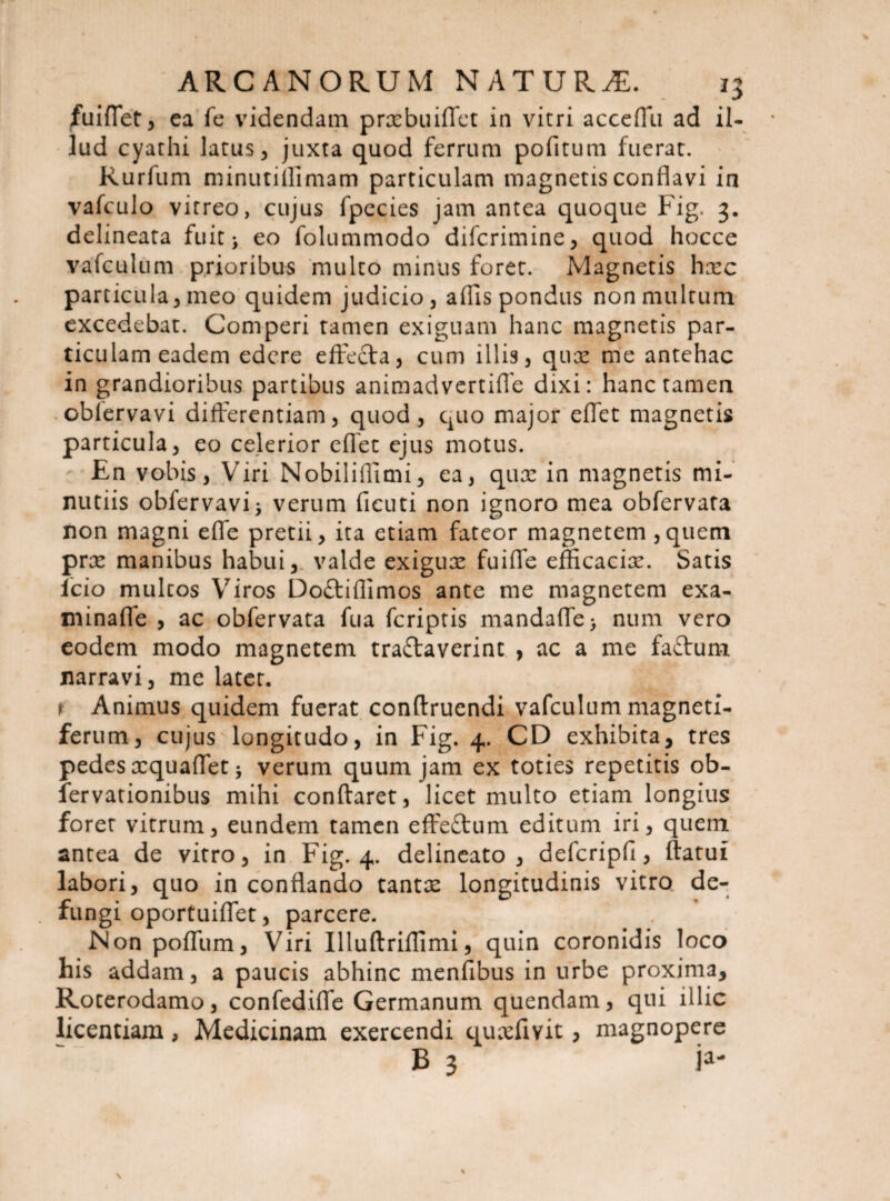 fuiffet, ea fe videndam prxbuiffet in vitri acceffu ad il¬ lud cyathi latus, juxta quod ferrum pofitum fuerat. Rurfum minutiffimam particulam magnetis conflavi in vafculo vitreo, cujus fpecies jam antea quoque Fig. 3. delineata fuit; eo folummodo difcrimine, quod hocce vafculum prioribus multo minus foret. Magnetis hxc particula, meo quidem judicio, adis pondus non multum excedebat. Comperi tamen exiguam hanc magnetis par¬ ticulam eadem edere effefta, cum illis, qux me antehac in grandioribus partibus animadvertiffe dixi: hanc tamen oblervavi differentiam, quod, quo major effet magnetis particula, eo celerior effet ejus motus. En vobis, Viri Nobiliflimi, ea, qux in magnetis mi¬ nutiis obfervavfi verum ficuti non ignoro mea obfervata non magni effe pretii, ita etiam fateor magnetem ,quem prx manibus habui, valde exigux fuiffe efficacix. Satis lcio multos Viros Do&iflimos ante me magnetem exa- minaffe , ac obfervata fua feriptis mandaffe> num vero eodem modo magnetem tra&averint , ac a me faftum narravi, me latet. t Animus quidem fuerat conftruendi vafculum magneti- ferum, cujus longitudo, in Fig. 4. CD exhibita, tres pedes xquaffet j verum quum jam ex toties repetitis ob- fervationibus mihi conftaret, licet multo etiam longius foret vitrum, eundem tamen effeftum editum iri, quem antea de vitro, in Fig. 4. delineato, defcripfi, ftatui labori, quo in conflando tantx longitudinis vitro de¬ fungi oportuiffet, parcere. Non poffum, Viri Illuftriflimi, quin coronidis loco his addam, a paucis abhinc menfibus in urbe proxima, Roterodamo, confediffe Germanum quendam, qui illic licentiam, Medicinam exercendi quxfivit, magnopere V>J