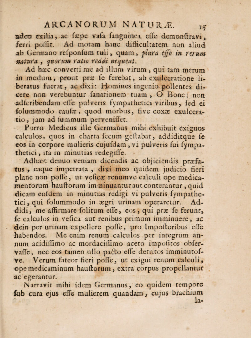 adeo exilia, ac fxpe vafa fanguinea effe demonftravi, ferri pollic. Ad motam hanc difficultatem non aliud ab Germano refponfum tuli, quam, plura ejje in rerum natura , quorum ratio reddi nequeat. Ad hxc converti me ad illum virum , qui tam merum in modum, prout prx fe ferebat, ab exulceratione li¬ beratus fuerat, ac dixi: Homines ingenio pollentes di¬ cere non verebuntur fanationem tuam, O Bone: non adfcribendam effe pulveris fympathetici viribus, fed ei folummodo caufx , quod morbus, live coxx exulcera¬ tio, jam ad luminum pervenifiet. Porro Medicus ille Germanus mihi exhibuit exiguos calculos, quos in charta fecum geftabat, addiditque fe eos in corpore mulieris cujufdam , vi pulveris fui fympa¬ thetici, ita in minutias redegiffe. • Adhxc denuo veniam dicendis ac objiciendis prxfa- tus , eaque impetrata , dixi meo quidem judicio fieri plane non pofife, ut veficx renum ve calculi ope medica¬ mentorum haullorum imminuantur aut conterantur, quid dicam eofdem in minutias redigi vi pulveris fympathe¬ tici, qui folummodo in xgri urinam operaretur. Ad¬ didi, me affirmare folitum effe, cos, qui prx fe ferunt, fe calculos in vefica aut renibus primum imminuere, ac dein per urinam expellere poffe, pro Impotioribus effe habendos. Me enim renum calculos per integrum an¬ num acidiffimo ac mordaciffimo aceto impolitos obfer- vaffc, nec eos tamen ullo pa£to effe detritos imminutof- Ve. Verum fateor fieri poffe, ut exigui renum calculi, ope medicaminum hauftorum, extra corpus propellantur . ac egerantur. Narravit mihi idem Germanus, eo quidem tempore fub cura ejus effe mulierem quaadam, cujus brachium la-