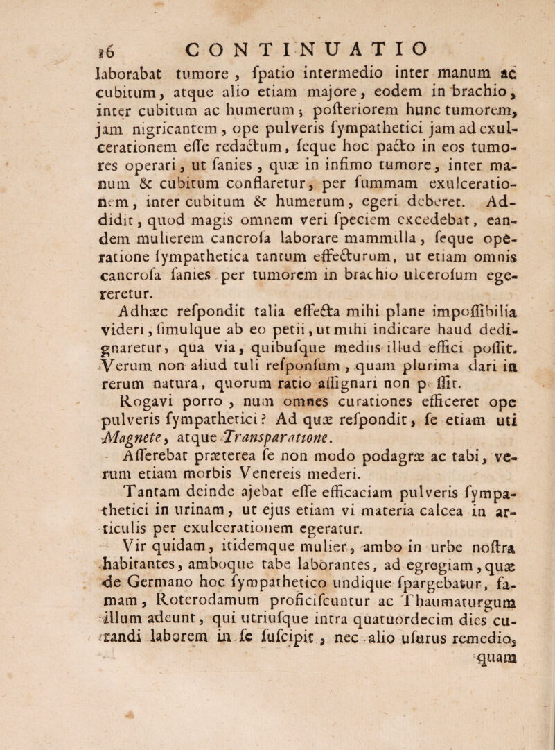 laborabat tumore , fpatio intermedio inter manum ac cubitum, atque alio etiam majore, eodem in brachio, inter cubitum ac humerum 5 pofteriorem hunc tumorem, jam nigricantem, ope pulveris fympathetici jam ad exul¬ cerationem effe reda£tum, feque hoc pacto in eos tumo¬ res operari, ut fanies , quas in infimo tumore, inter ma¬ num &c cubitum conflaretur, per fummam exulceratio¬ nem, inter cubitum fk humerum, egeri deberet. Ad¬ didit , quod magis omnem veri fpeciem excedebat, ean¬ dem mulierem cancroia laborare mammilla, feque ope¬ ratione fympathetica tantum effe&urum, ut etiam omnis cancroia fanies per tumorem in brachio ulcerolum ege¬ reretur. Adhasc refpondit talia effe&a mihi plane impoflibilia videri, limulque ab eo petii, ut mihi indicare haud dedi¬ gnaretur, qua via, quibufque medus illud effici poffit. Verum non aliud tuli refponfum, quam plurima dari ia rerum natura, quorum ratio aflignari non p Alt. Rogavi porro , num omnes curationes efficeret ope pulveris fympathetici? Ad quas refpondit, fe etiam uti Magnete, atque Transparatione. Afferebat prasterea fe non modo podagras ac tabi, ve¬ rum etiam morbis Venereis mederi. Tantam deinde ajebat effe efficaciam pulveris fympa¬ thetici in urinam, ut ejus etiam vi materia calcea in ar¬ ticulis per exulcerationem egeratur. u Vir quidam, itidemque mulier , ambo in urbe noftra habitantes, amboque tabe laborantes, ad egregiam ,quas de Germano hoc fympathetico undique fpargebasur, fa¬ mam , Roterodamum proficifcuntur ac Thaumaturgum illum adeunt, qui utriufque intra quatuordecim dies cu- iiandi laborem ia fe fufeipit , nec alio ufurus remedio, quam