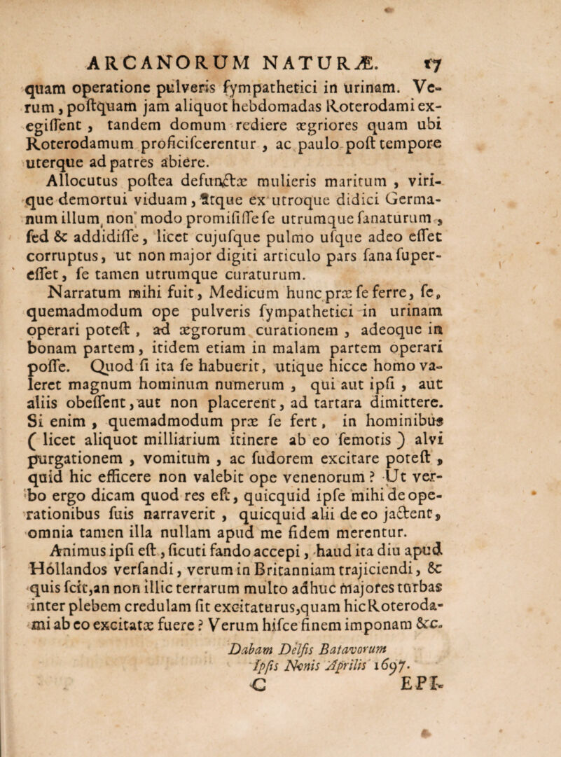 quam operatione pulveris fympathetici in urinam. Ve¬ rum , poftquam jam aliquot hebdomadas Koterodamiex- egiflent , tandem domum rediere xgriores quam ubi Roterodamum proficifcerentur , ac paulo poft tempore uterque ad patres abiere. Allocutus poftea defunctas mulieris maritum , viri¬ que demortui viduam, Stque ex utroque didici Germa¬ num illurq non modo promififfefe utrumque fanaturum 5 fed & addidifie, licet cujufque pulmo ufque adeo eflet corruptus, ut non major digiti articulo pars fanafuper- efiet, fe tamen utrumque curaturum. Narratum mihi fuit, Medicum hunc pras fe ferre, fcp quemadmodum ope pulveris fympathetici in urinam operari poteft , ad asgrorum curationem , adeoque in bonam partem, itidem etiam in malam partem operari pofle. Quod fi ita fe habuerit, utique hicce homo va¬ leret magnum hominum numerum , qui aut ipfi , aut aliis obeflent,aut non placerent, ad tartara dimittere. Si enim , quemadmodum pree fe fert, in hominibus ( licet aliquot milliarium itinere ab eo femoris ) alvi purgationem , vomiturn , ac fudorem excitare poteft , quid hic efficere non valebit ope venenorum ? Ut ver¬ bo ergo dicam quod res eft, quicquid ipfe mihi de ope¬ rationibus fuis narraverit, quicquid alii de eo jaftent, omnia tamen illa nullam apud me fidem merentur. Animus ipfi eft, ficuti fando accepi, haud ita diu apud Hollandos verfandi, verum in Britanniam trajiciendi, 8c *quis fcit,an non illic terrarum multo adhuc rnajofes turbas inter plebem credulam fit excitaturus,quam hicRoteroda- mi ab eo excitatas fuere ? Verum hifce finem imponam Scc* Dabam Delfis Batavorum ' 'fpfts Nanis rfprilis \6yJ- c EPX-