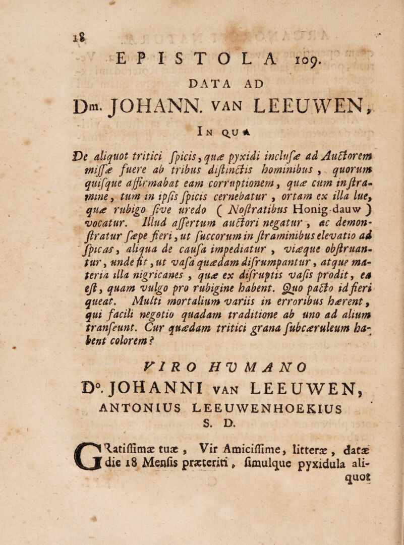 iS t . . EPISTOLA 109. DATA AD D»' JOHANN. van LEEUWEN, I N Q.U A - i De aliquot tritici fpicis, qua pyxidi inclufa ad Auctorem tnijfie fuere ab tribus difimetis hominibus , quorum quifque affirmabat eam corruptionem, qua cum infira- tmne, tum in ipfis fpicts cernebatur , ortam ex illa lue, qua rubigo five uredo ( Noftratibus Honig-dauw } vocatur. Illud ajfertum anciori negatur , ac demon• ftratur fiepe fieri,ut fuccoruminftraminibuselevatio ai (picas, aliqua de caufa impediatur , viaque obfinian¬ tur , unde fit, ut vafa quadam difrumpantur, atque ma¬ teria illa nigricanes , qua ex difruptis vafis prodit, e» tfi, quam vulgo pro rubigine habent. Quo pacto id fieri queat. Multi mortalium variis in erroribus harent, qui facili negotio quadam traditione ab uno ad alium tranfeunt. Cur quadam tritici grana fubcaruleum ha¬ be ni colorem ? FI R O H V MANO D°.JOHANNI van LEEUWEN» ANTONIUS LEEUWENHOEKIUS S. D. G^atiffimae tuae , Vir Amiciffime, litterae , datae dic 18 Mentis praeteriti, fimulque pyxidula ali¬ quot
