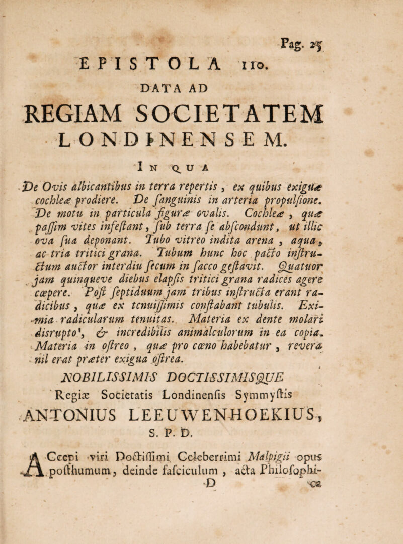 DATA AD REGIAM SOCIETATEM L O NDJNENSEM. I N U A De Ovis albicantibus in terra repertis , ex quibus exigua cochlea prodiere. De fangainis in arteria propulfione. De motu in particula figura ovalis. Cochlea , qua pafiim vites infeflant, fub terra fe abfcondunt, ut illic ova fua deponant. Tubo vitreo indita arena , aqua, m* tritici grana. Tubum hunc hoc pa£fo inftru- aulfor interdia fecum in facco geflavit. Quatitor jam quinqueve diebus elapfis tritici grana radices agere capere. Pofi feptiduum jam tribus inflrulta erant ra¬ dicibus , qua ex tcnuijfimis conflabant tubulis. Exi- -mia radicularum tenuitas. Materia ex dente molari disrupto & incredibilis animalatiorum in ea copia. Materia in oflreo , qua pro cocno habebatur y revera . nil erat prater exigua oflrea. NOBILISSIMIS DOCTIS SIMIS QUE Regiae Societatis Londinenfis Symmyftis ANTONIUS LEEUWENHOEKIUS, S. P. D. Ccepi viri Docliffimi Celeberrimi Malpigii opus .pofthumum, deinde falciculam , atta Philofophi- D  ca