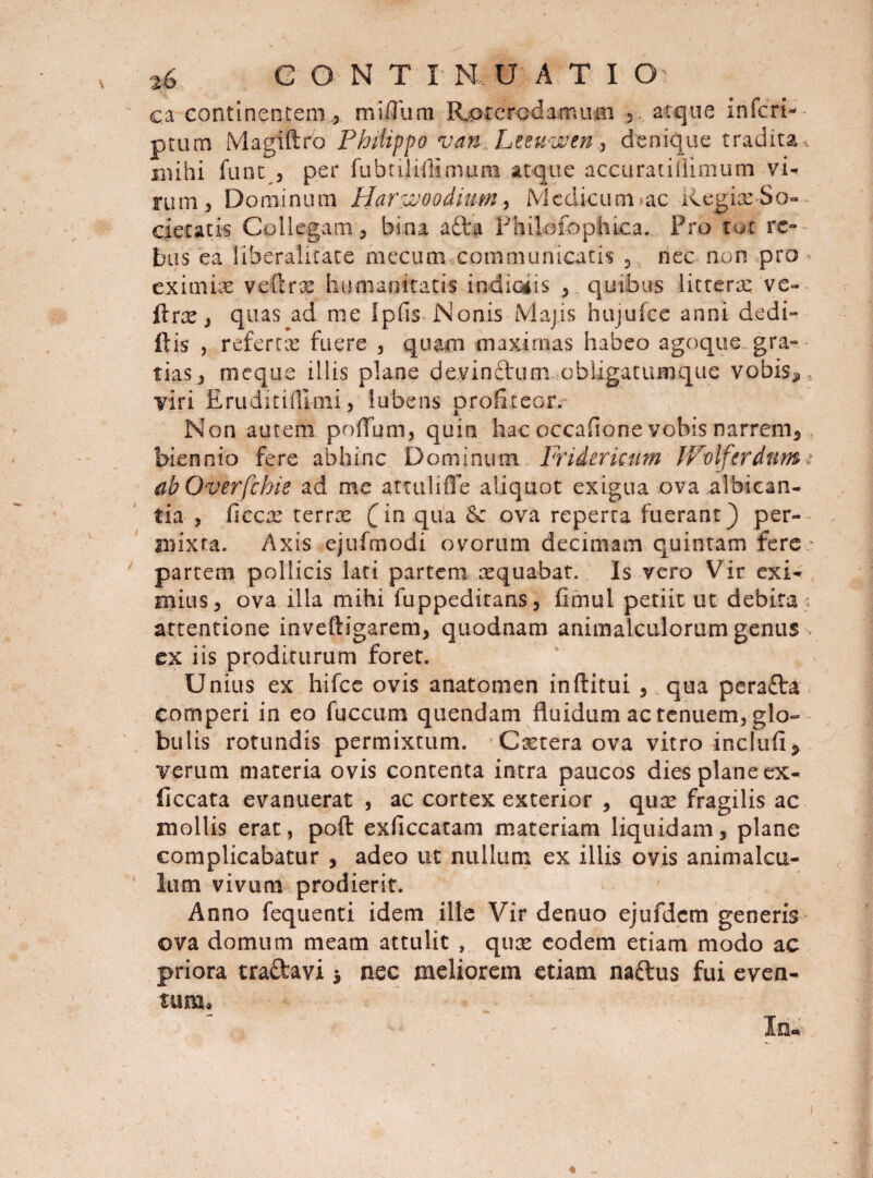ca continentem ., miOum Roterodamum 3. atque inferi- ■ ptum Magiftro Philippo van Lteuwen, denique tradita, mihi funt , per fubtiMtmum atque accuratiiiimum vi¬ rum 5 Dominum Harvjoodium, Medicum ac Regiae So¬ cietatis Collegam, bina ada Fhilofophica. Pro tot re¬ bus ea Hberalitate mecum communicatis , nec non pro eximiae veftrx humanitatis indiciis ,. quibus litterae ve- ftrxj quas ad me Ipfis Nonis Majis hujufce anni dedi- ftis , referrx fuere , quam maximas habeo agoque gra¬ tias, meque illis plane devindum obligatumque vobis* viri Eruditifllnxi, iubens profiteor. Non autem poflum, quin hac occafione vobis narrem, biennio fere abhinc Dominum Fridericurn JVolfardnm; ab Overfchie ad me attuliffe aliquot exigua ova albican¬ tia , ficcx terrx (in qua ova reperta fuerant) per¬ mixta. Axis ejufmodi ovorum decimam quintam fere * partem pollicis lati partem xquabat. Is vero Vir exi¬ mius, ova illa mihi fuppeditans, fimul petiit ut debita attentione inveftigarem, quodnam animalctilorum genus ex iis proditurum foret. Unius ex hifce ovis anatomen inftitui , qua perada comperi in eo fuccum quendam fluidum ac tenuem, glo¬ bulis rotundis permixtum. Cxtera ova vitro inckifi, verum materia ovis contenta intra paucos dies plane ex- ficcata evanuerat , ac cortex exterior , qux fragilis ac mollis erat, poft exficcatam materiam liquidam, plane complicabatur , adeo ut nullum ex illis ovis animalcu- lum vivum prodierit. Anno fequenti idem ille Vir denuo ejufdcm generis ova domum meam attulit , qux eodem etiam modo ac priora tradavi * nec meliorem etiam nadus fui even¬ tum»