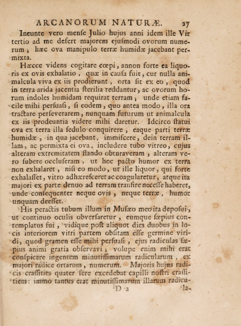 Ineunte vero menfe Julio hujus anni idem ille Vir tertio ad me defert majorem ejufmodi ovorum nume¬ rum y hxc ova manipulo terras humidas jacebant per- * mixta. Haecce videns cogitare coepi, annon forte ea liquo¬ ris ex ovis exhalatio , quas in caula fuit, cur nulla ani- malcula viva ex iis prodierunt , orta lit ex eo , quod in terra arida jacentia fterilia reddantur, ac ovorum ho¬ rum indoles humidam requirat terram j unde etiam fa- *cile mihi perfuafi , fi eodem, quo antea modo, illa ora traftare perfeverarem, nunquam futurum ut animalcula ex iis prodeuntia videre mihi daretur. Idcirco flatui ova ex terra illa fedulo conquirere , eaque parti terrae humidas , in qua jacebant, immifeere, dein terram il¬ lam, ac permixta ei ova, includere tubo vitreo, cujus alteram extremitatem flando obturaveram , alteram ve¬ ro fubere occluferam , ut hoc pa£to humor ex terra non exhalaret , nifi eo modo, ut ille liquor, qui forte exhalaflet, vitro adhasrefceret ac coagularetur, atque ita majori ex parte dentio a*d terram tranfire neceflehaberet, unde confequenter neque ovis , neque terras, humor linquam deeflet. His pera£tis tubum illum in Mufxo meaitadepofui, ut continuo oculis obverfaretur , eumque faepius con¬ templatus fui , vidique poft aliquot dies duobus in lo- *cis interiorem vitri partem obfitam efle germine viri¬ di, quod gramen efle mihi perfuafi , ejus radiculas fas- pius animi gratia obfervavi volupe enim mihi erat * confpicere ingentem minutimmarum radicularum , ex majori radice ortarum , numerum. Majoris hujus rad:- ’ cis cra (Tities quater fere excedebat capilli noftri eradi- : tiem: immo tantus erat minutiflimarum illarum radicu-